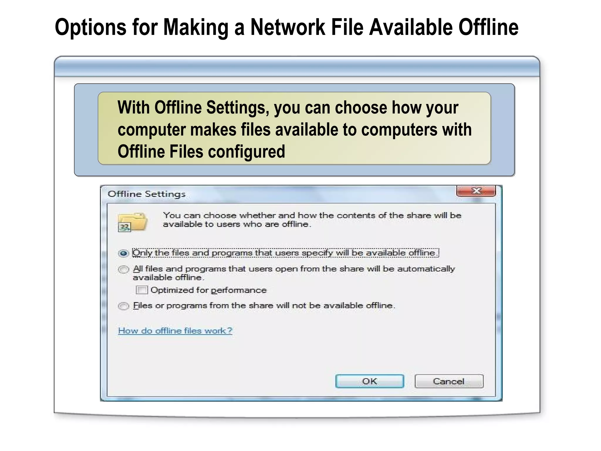 Options for Making a Network File Available Offline
With Offline Settings, you can choose how your
computer makes files available to computers with
Offline Files configured
With Offline Settings, you can choose how your
computer makes files available to computers with
Offline Files configured
 