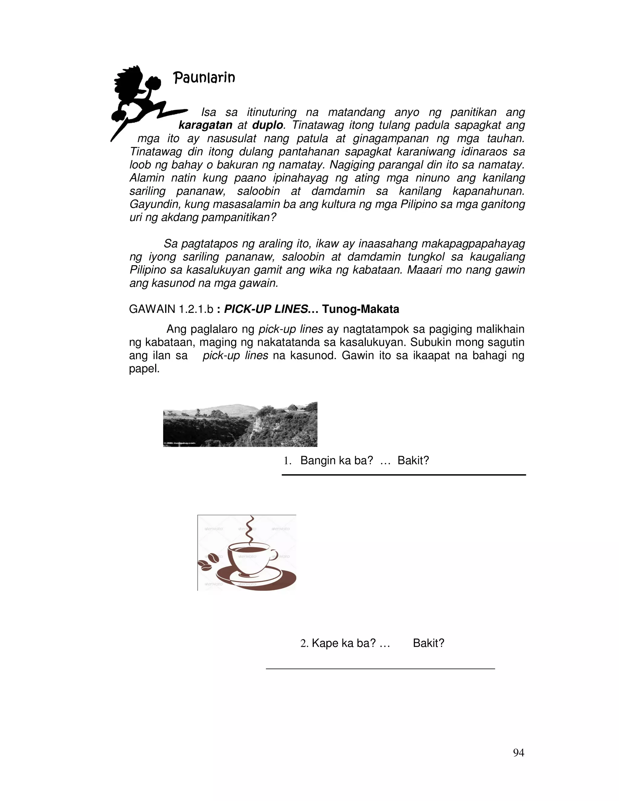 94 
PPPPaaaauuuunnnnllllaaaarrrriiiinnnn 
Isa sa itinuturing na matandang anyo ng panitikan ang 
karagatan at duplo. Tinatawag itong tulang padula sapagkat ang 
mga ito ay nasusulat nang patula at ginagampanan ng mga tauhan. 
Tinatawag din itong dulang pantahanan sapagkat karaniwang idinaraos sa 
loob ng bahay o bakuran ng namatay. Nagiging parangal din ito sa namatay. 
Alamin natin kung paano ipinahayag ng ating mga ninuno ang kanilang 
sariling pananaw, saloobin at damdamin sa kanilang kapanahunan. 
Gayundin, kung masasalamin ba ang kultura ng mga Pilipino sa mga ganitong 
uri ng akdang pampanitikan? 
Sa pagtatapos ng araling ito, ikaw ay inaasahang makapagpapahayag 
ng iyong sariling pananaw, saloobin at damdamin tungkol sa kaugaliang 
Pilipino sa kasalukuyan gamit ang wika ng kabataan. Maaari mo nang gawin 
ang kasunod na mga gawain. 
GAWAIN 1.2.1.b : PICK-UP LINES… Tunog-Makata 
Ang paglalaro ng pick-up lines ay nagtatampok sa pagiging malikhain 
ng kabataan, maging ng nakatatanda sa kasalukuyan. Subukin mong sagutin 
ang ilan sa pick-up lines na kasunod. Gawin ito sa ikaapat na bahagi ng 
papel. 
1. Bangin ka ba? … Bakit? 
2. Kape ka ba? … Bakit? 
____________________________________ 
 