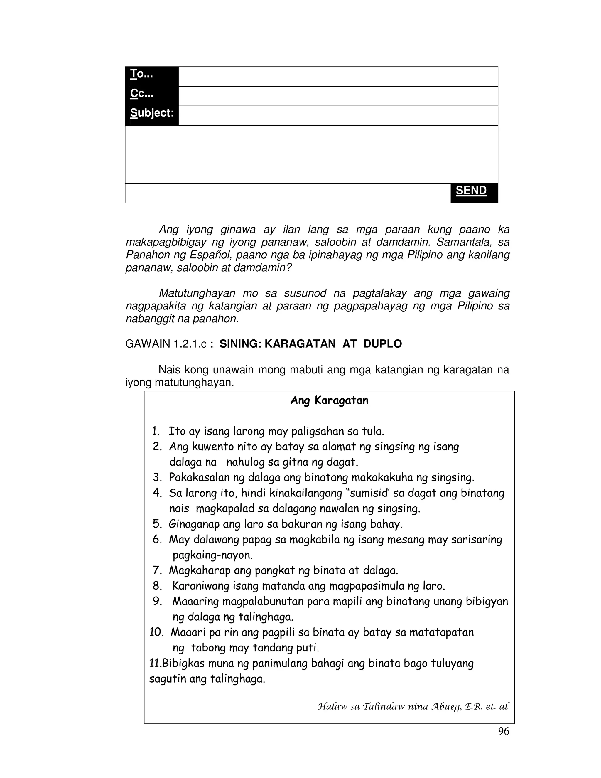 96 
To... 
Cc... 
Subject: 
SEND 
Ang iyong ginawa ay ilan lang sa mga paraan kung paano ka 
makapagbibigay ng iyong pananaw, saloobin at damdamin. Samantala, sa 
Panahon ng Español, paano nga ba ipinahayag ng mga Pilipino ang kanilang 
pananaw, saloobin at damdamin? 
Matutunghayan mo sa susunod na pagtalakay ang mga gawaing 
nagpapakita ng katangian at paraan ng pagpapahayag ng mga Pilipino sa 
nabanggit na panahon. 
GAWAIN 1.2.1.c : SINING: KARAGATAN AT DUPLO 
Nais kong unawain mong mabuti ang mga katangian ng karagatan na 
iyong matutunghayan. 
Ang Karagatan 
1. Ito ay isang larong may paligsahan sa tula. 
2. Ang kuwento nito ay batay sa alamat ng singsing ng isang 
dalaga na nahulog sa gitna ng dagat. 
3. Pakakasalan ng dalaga ang binatang makakakuha ng singsing. 
4. Sa larong ito, hindi kinakailangang “sumisid’ sa dagat ang binatang 
nais magkapalad sa dalagang nawalan ng singsing. 
5. Ginaganap ang laro sa bakuran ng isang bahay. 
6. May dalawang papag sa magkabila ng isang mesang may sarisaring 
pagkaing-nayon. 
7. Magkaharap ang pangkat ng binata at dalaga. 
8. Karaniwang isang matanda ang magpapasimula ng laro. 
9. Maaaring magpalabunutan para mapili ang binatang unang bibigyan 
ng dalaga ng talinghaga. 
10. Maaari pa rin ang pagpili sa binata ay batay sa matatapatan 
ng tabong may tandang puti. 
11.Bibigkas muna ng panimulang bahagi ang binata bago tuluyang 
sagutin ang talinghaga. 
Halaw sa Talindaw nina Abueg, E.R. et. al 
 