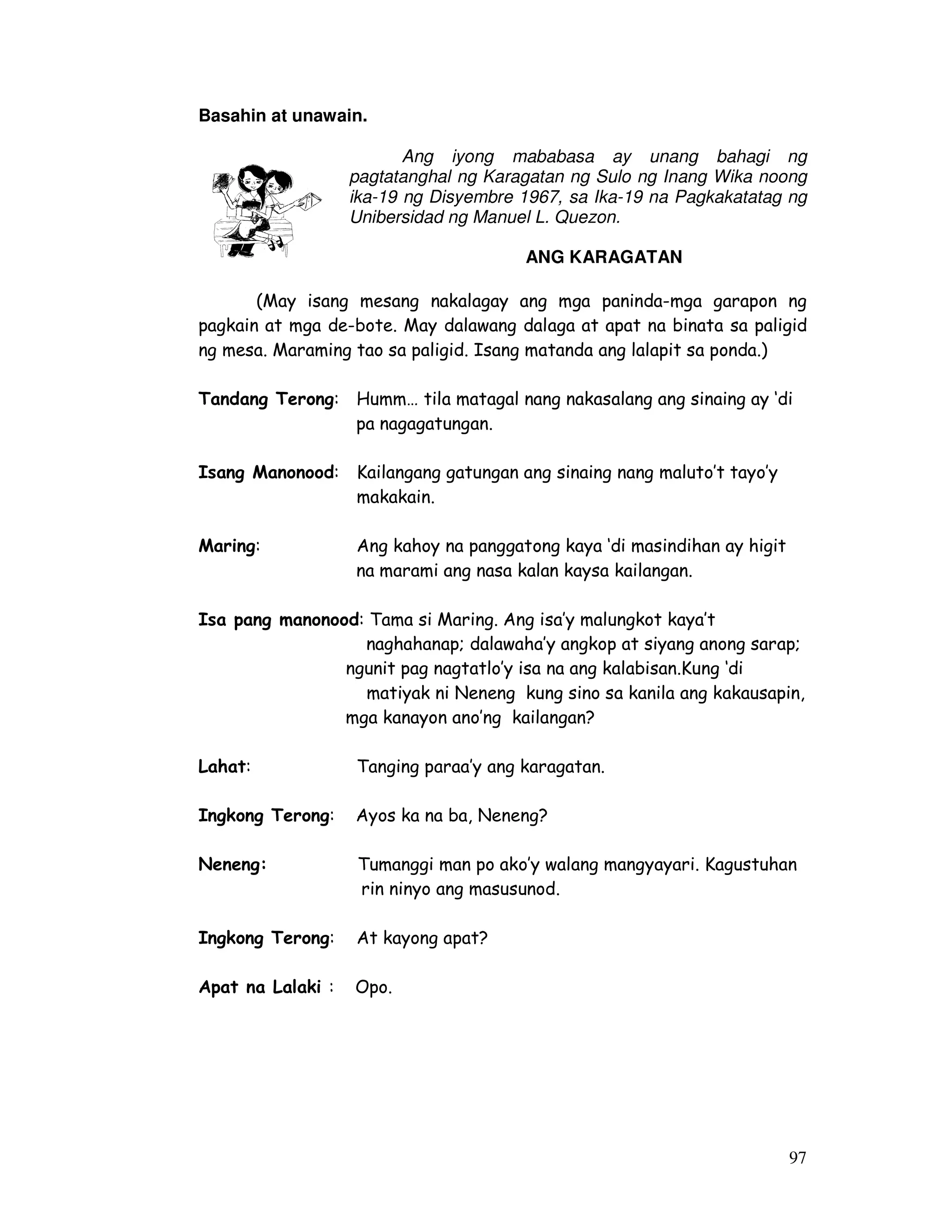 97 
Basahin at unawain. 
Ang iyong mababasa ay unang bahagi ng 
pagtatanghal ng Karagatan ng Sulo ng Inang Wika noong 
ika-19 ng Disyembre 1967, sa Ika-19 na Pagkakatatag ng 
Unibersidad ng Manuel L. Quezon. 
ANG KARAGATAN 
(May isang mesang nakalagay ang mga paninda-mga garapon ng 
pagkain at mga de-bote. May dalawang dalaga at apat na binata sa paligid 
ng mesa. Maraming tao sa paligid. Isang matanda ang lalapit sa ponda.) 
Tandang Terong: Humm… tila matagal nang nakasalang ang sinaing ay ‘di 
pa nagagatungan. 
Isang Manonood: Kailangang gatungan ang sinaing nang maluto’t tayo’y 
makakain. 
Maring: Ang kahoy na panggatong kaya ‘di masindihan ay higit 
na marami ang nasa kalan kaysa kailangan. 
Isa pang manonood: Tama si Maring. Ang isa’y malungkot kaya’t 
naghahanap; dalawaha’y angkop at siyang anong sarap; 
ngunit pag nagtatlo’y isa na ang kalabisan.Kung ‘di 
matiyak ni Neneng kung sino sa kanila ang kakausapin, 
mga kanayon ano’ng kailangan? 
Lahat: Tanging paraa’y ang karagatan. 
Ingkong Terong: Ayos ka na ba, Neneng? 
Neneng: Tumanggi man po ako’y walang mangyayari. Kagustuhan 
rin ninyo ang masusunod. 
Ingkong Terong: At kayong apat? 
Apat na Lalaki : Opo. 
 