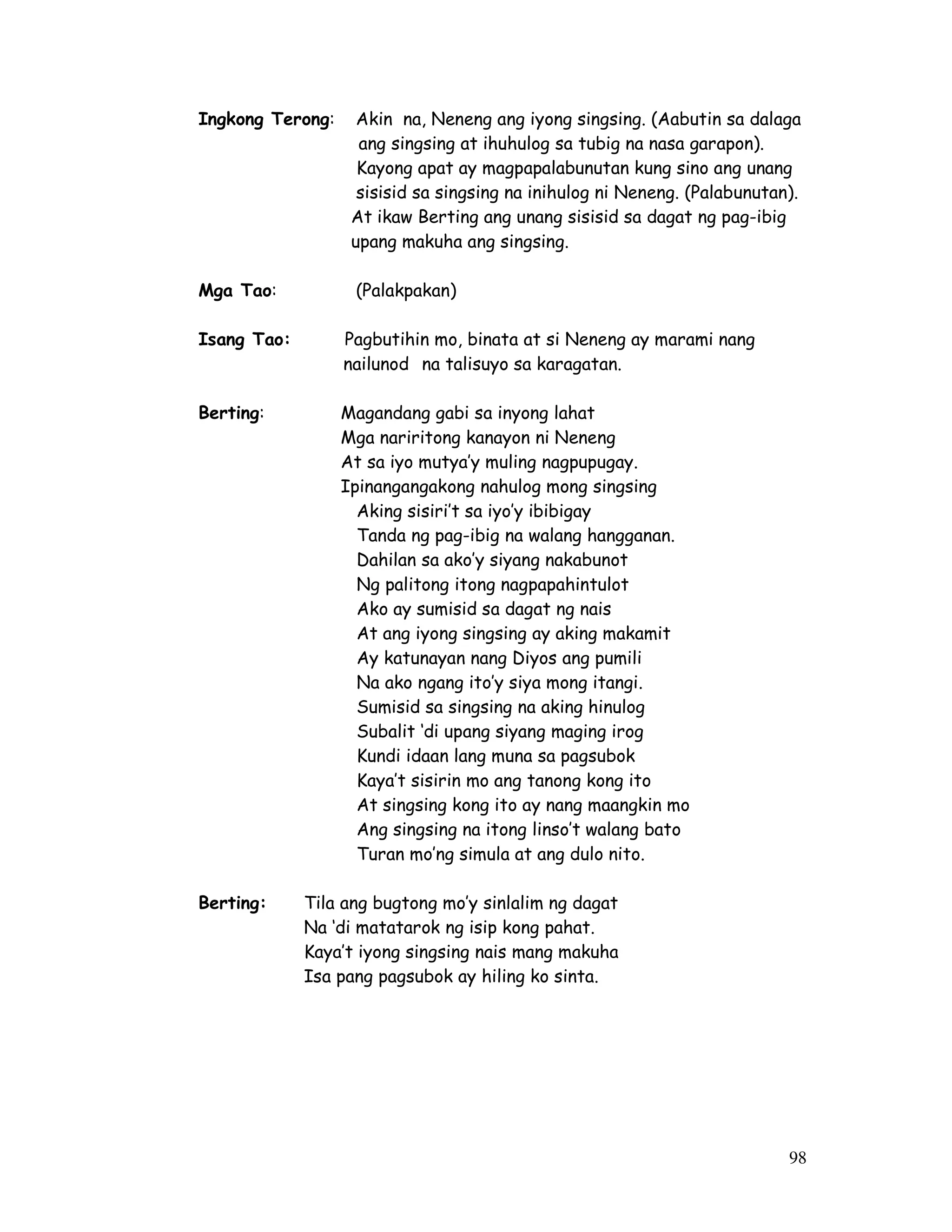 Ingkong Terong: Akin na, Neneng ang iyong singsing. (Aabutin sa dalaga 
ang singsing at ihuhulog sa tubig na nasa garapon). 
Kayong apat ay magpapalabunutan kung sino ang unang 
sisisid sa singsing na inihulog ni Neneng. (Palabunutan). 
At ikaw Berting ang unang sisisid sa dagat ng pag-ibig 
upang makuha ang singsing. 
98 
Mga Tao: (Palakpakan) 
Isang Tao: Pagbutihin mo, binata at si Neneng ay marami nang 
nailunod na talisuyo sa karagatan. 
Berting: Magandang gabi sa inyong lahat 
Mga nariritong kanayon ni Neneng 
At sa iyo mutya’y muling nagpupugay. 
Ipinangangakong nahulog mong singsing 
Aking sisiri’t sa iyo’y ibibigay 
Tanda ng pag-ibig na walang hangganan. 
Dahilan sa ako’y siyang nakabunot 
Ng palitong itong nagpapahintulot 
Ako ay sumisid sa dagat ng nais 
At ang iyong singsing ay aking makamit 
Ay katunayan nang Diyos ang pumili 
Na ako ngang ito’y siya mong itangi. 
Sumisid sa singsing na aking hinulog 
Subalit ‘di upang siyang maging irog 
Kundi idaan lang muna sa pagsubok 
Kaya’t sisirin mo ang tanong kong ito 
At singsing kong ito ay nang maangkin mo 
Ang singsing na itong linso’t walang bato 
Turan mo’ng simula at ang dulo nito. 
Berting: Tila ang bugtong mo’y sinlalim ng dagat 
Na ‘di matatarok ng isip kong pahat. 
Kaya’t iyong singsing nais mang makuha 
Isa pang pagsubok ay hiling ko sinta. 
 