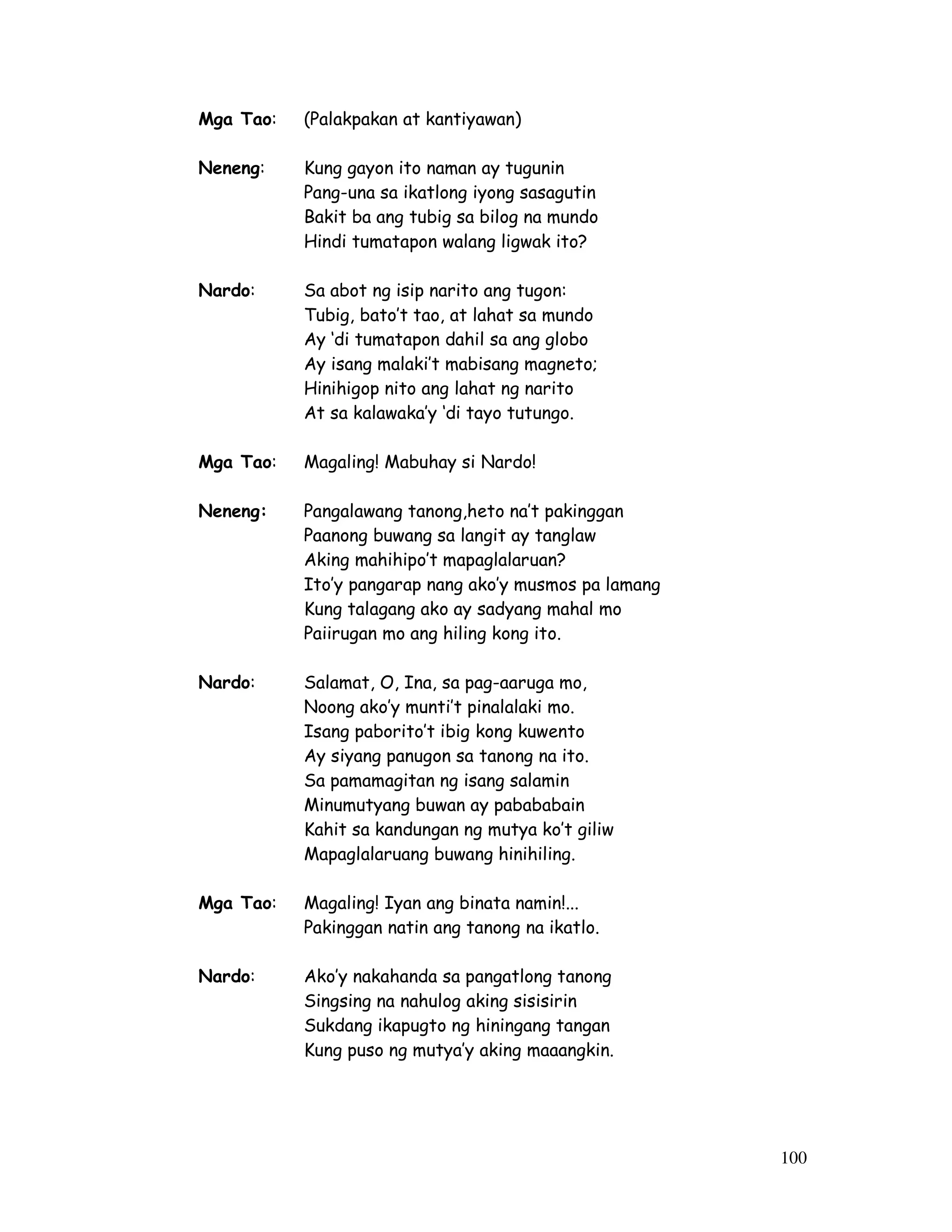 100 
Mga Tao: (Palakpakan at kantiyawan) 
Neneng: Kung gayon ito naman ay tugunin 
Pang-una sa ikatlong iyong sasagutin 
Bakit ba ang tubig sa bilog na mundo 
Hindi tumatapon walang ligwak ito? 
Nardo: Sa abot ng isip narito ang tugon: 
Tubig, bato’t tao, at lahat sa mundo 
Ay ‘di tumatapon dahil sa ang globo 
Ay isang malaki’t mabisang magneto; 
Hinihigop nito ang lahat ng narito 
At sa kalawaka’y ‘di tayo tutungo. 
Mga Tao: Magaling! Mabuhay si Nardo! 
Neneng: Pangalawang tanong,heto na’t pakinggan 
Paanong buwang sa langit ay tanglaw 
Aking mahihipo’t mapaglalaruan? 
Ito’y pangarap nang ako’y musmos pa lamang 
Kung talagang ako ay sadyang mahal mo 
Paiirugan mo ang hiling kong ito. 
Nardo: Salamat, O, Ina, sa pag-aaruga mo, 
Noong ako’y munti’t pinalalaki mo. 
Isang paborito’t ibig kong kuwento 
Ay siyang panugon sa tanong na ito. 
Sa pamamagitan ng isang salamin 
Minumutyang buwan ay pabababain 
Kahit sa kandungan ng mutya ko’t giliw 
Mapaglalaruang buwang hinihiling. 
Mga Tao: Magaling! Iyan ang binata namin!... 
Pakinggan natin ang tanong na ikatlo. 
Nardo: Ako’y nakahanda sa pangatlong tanong 
Singsing na nahulog aking sisisirin 
Sukdang ikapugto ng hiningang tangan 
Kung puso ng mutya’y aking maaangkin. 
 