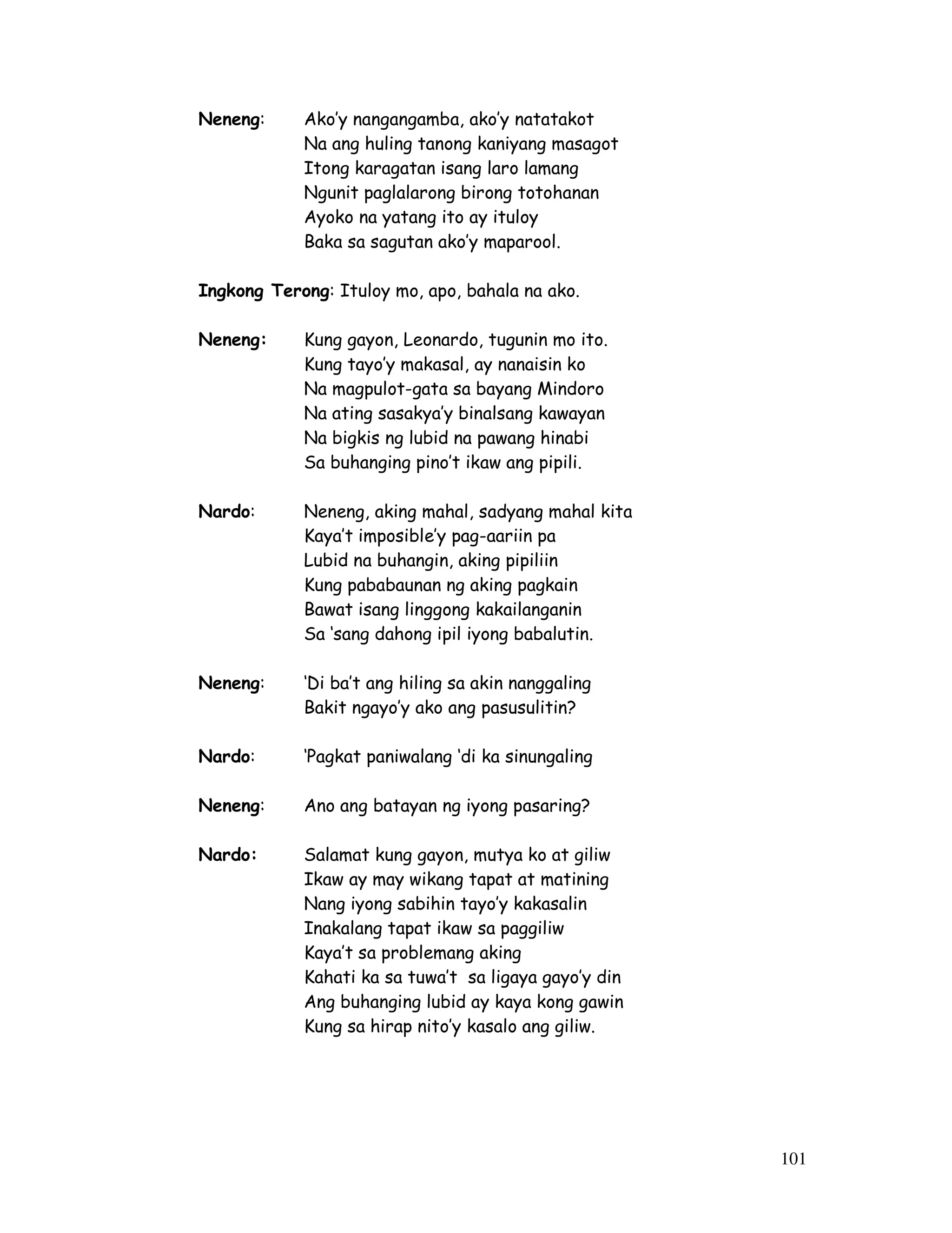 101 
Neneng: Ako’y nangangamba, ako’y natatakot 
Na ang huling tanong kaniyang masagot 
Itong karagatan isang laro lamang 
Ngunit paglalarong birong totohanan 
Ayoko na yatang ito ay ituloy 
Baka sa sagutan ako’y maparool. 
Ingkong Terong: Ituloy mo, apo, bahala na ako. 
Neneng: Kung gayon, Leonardo, tugunin mo ito. 
Kung tayo’y makasal, ay nanaisin ko 
Na magpulot-gata sa bayang Mindoro 
Na ating sasakya’y binalsang kawayan 
Na bigkis ng lubid na pawang hinabi 
Sa buhanging pino’t ikaw ang pipili. 
Nardo: Neneng, aking mahal, sadyang mahal kita 
Kaya’t imposible’y pag-aariin pa 
Lubid na buhangin, aking pipiliin 
Kung pababaunan ng aking pagkain 
Bawat isang linggong kakailanganin 
Sa ‘sang dahong ipil iyong babalutin. 
Neneng: ‘Di ba’t ang hiling sa akin nanggaling 
Bakit ngayo’y ako ang pasusulitin? 
Nardo: ‘Pagkat paniwalang ‘di ka sinungaling 
Neneng: Ano ang batayan ng iyong pasaring? 
Nardo: Salamat kung gayon, mutya ko at giliw 
Ikaw ay may wikang tapat at matining 
Nang iyong sabihin tayo’y kakasalin 
Inakalang tapat ikaw sa paggiliw 
Kaya’t sa problemang aking 
Kahati ka sa tuwa’t sa ligaya gayo’y din 
Ang buhanging lubid ay kaya kong gawin 
Kung sa hirap nito’y kasalo ang giliw. 
 