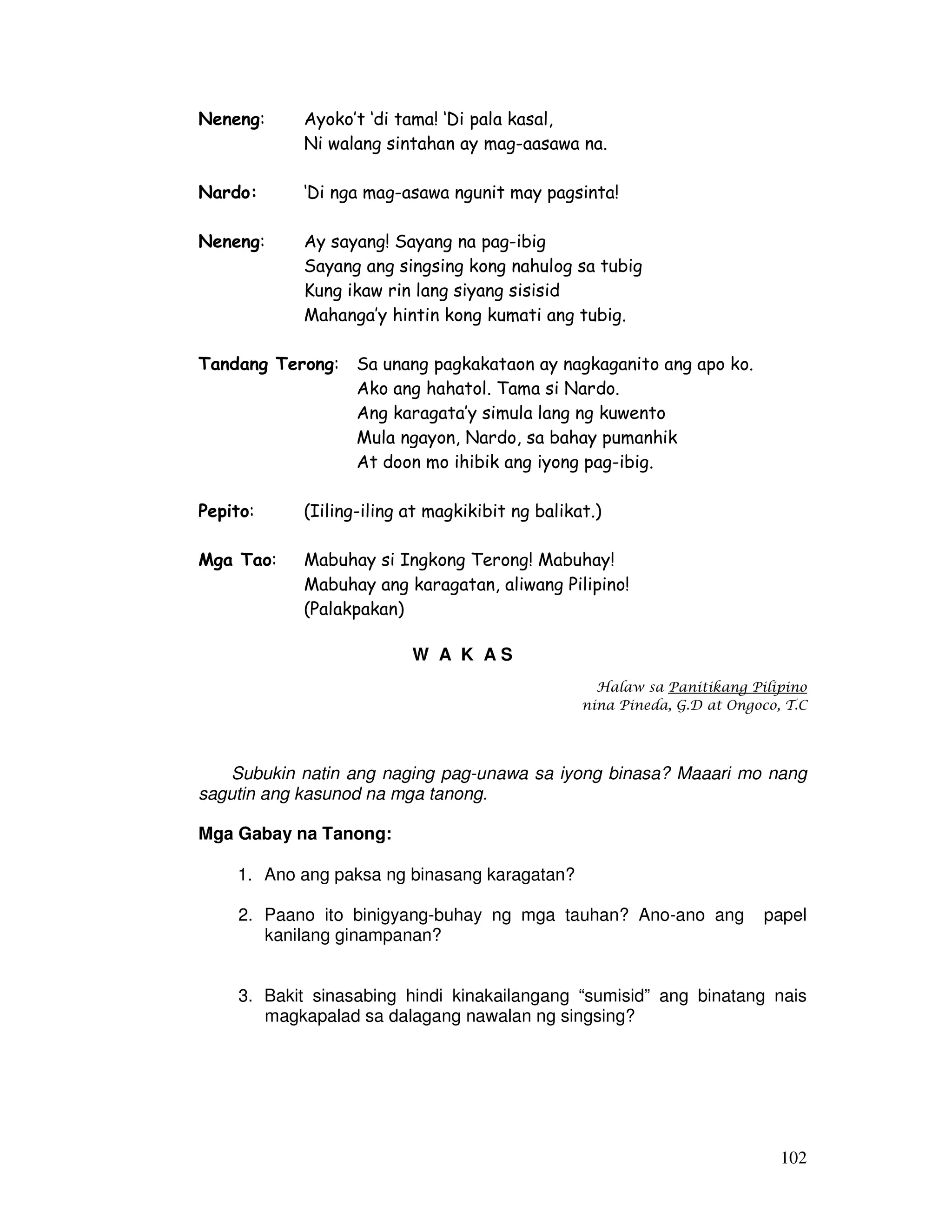 102 
Neneng: Ayoko’t ‘di tama! ‘Di pala kasal, 
Ni walang sintahan ay mag-aasawa na. 
Nardo: ‘Di nga mag-asawa ngunit may pagsinta! 
Neneng: Ay sayang! Sayang na pag-ibig 
Sayang ang singsing kong nahulog sa tubig 
Kung ikaw rin lang siyang sisisid 
Mahanga’y hintin kong kumati ang tubig. 
Tandang Terong: Sa unang pagkakataon ay nagkaganito ang apo ko. 
Ako ang hahatol. Tama si Nardo. 
Ang karagata’y simula lang ng kuwento 
Mula ngayon, Nardo, sa bahay pumanhik 
At doon mo ihibik ang iyong pag-ibig. 
Pepito: (Iiling-iling at magkikibit ng balikat.) 
Mga Tao: Mabuhay si Ingkong Terong! Mabuhay! 
Mabuhay ang karagatan, aliwang Pilipino! 
(Palakpakan) 
W A K A S 
Halaw sa Panitikang Pilipino 
nina Pineda, G.D at Ongoco, T.C 
Subukin natin ang naging pag-unawa sa iyong binasa? Maaari mo nang 
sagutin ang kasunod na mga tanong. 
Mga Gabay na Tanong: 
1. Ano ang paksa ng binasang karagatan? 
2. Paano ito binigyang-buhay ng mga tauhan? Ano-ano ang papel 
kanilang ginampanan? 
3. Bakit sinasabing hindi kinakailangang “sumisid” ang binatang nais 
magkapalad sa dalagang nawalan ng singsing? 
 