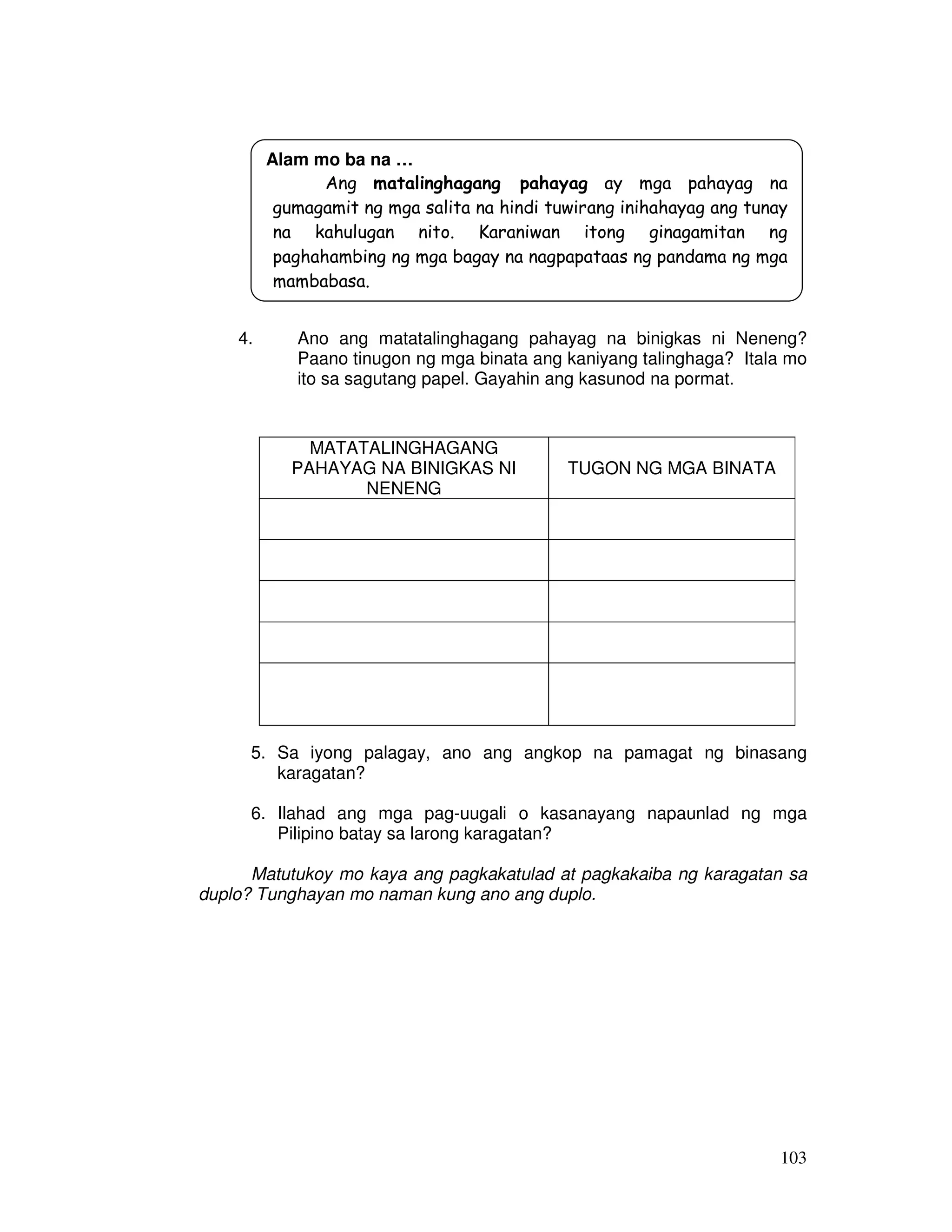 Alam mo ba na … 
Ang matalinghagang pahayag ay mga pahayag na 
gumagamit ng mga salita na hindi tuwirang inihahayag ang tunay 
na kahulugan nito. Karaniwan itong ginagamitan ng 
paghahambing ng mga bagay na nagpapataas ng pandama ng mga 
mambabasa. 
4. Ano ang matatalinghagang pahayag na binigkas ni Neneng? 
Paano tinugon ng mga binata ang kaniyang talinghaga? Itala mo 
ito sa sagutang papel. Gayahin ang kasunod na pormat. 
MATATALINGHAGANG 
PAHAYAG NA BINIGKAS NI 
NENENG 
TUGON NG MGA BINATA 
5. Sa iyong palagay, ano ang angkop na pamagat ng binasang 
103 
karagatan? 
6. Ilahad ang mga pag-uugali o kasanayang napaunlad ng mga 
Pilipino batay sa larong karagatan? 
Matutukoy mo kaya ang pagkakatulad at pagkakaiba ng karagatan sa 
duplo? Tunghayan mo naman kung ano ang duplo. 
 