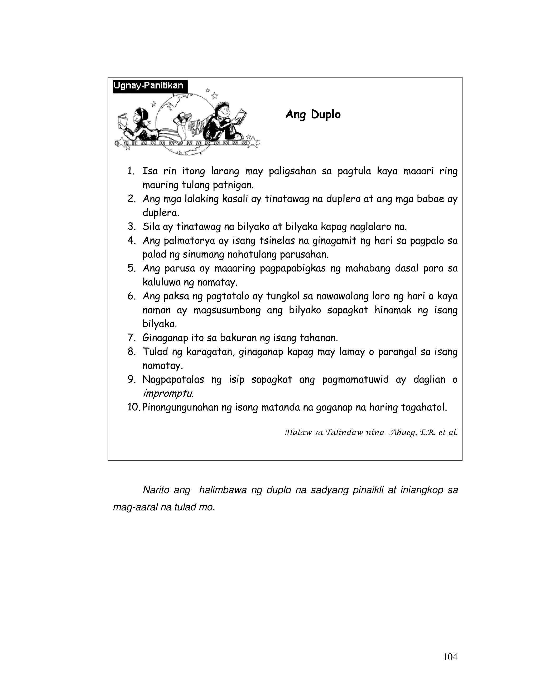 104 
Ang Duplo 
1. Isa rin itong larong may paligsahan sa pagtula kaya maaari ring 
mauring tulang patnigan. 
2. Ang mga lalaking kasali ay tinatawag na duplero at ang mga babae ay 
duplera. 
3. Sila ay tinatawag na bilyako at bilyaka kapag naglalaro na. 
4. Ang palmatorya ay isang tsinelas na ginagamit ng hari sa pagpalo sa 
palad ng sinumang nahatulang parusahan. 
5. Ang parusa ay maaaring pagpapabigkas ng mahabang dasal para sa 
kaluluwa ng namatay. 
6. Ang paksa ng pagtatalo ay tungkol sa nawawalang loro ng hari o kaya 
naman ay magsusumbong ang bilyako sapagkat hinamak ng isang 
bilyaka. 
7. Ginaganap ito sa bakuran ng isang tahanan. 
8. Tulad ng karagatan, ginaganap kapag may lamay o parangal sa isang 
namatay. 
9. Nagpapatalas ng isip sapagkat ang pagmamatuwid ay daglian o 
impromptu. 
10. Pinangungunahan ng isang matanda na gaganap na haring tagahatol. 
Halaw sa Talindaw nina Abueg, E.R. et al. 
Narito ang halimbawa ng duplo na sadyang pinaikli at iniangkop sa 
mag-aaral na tulad mo. 
 