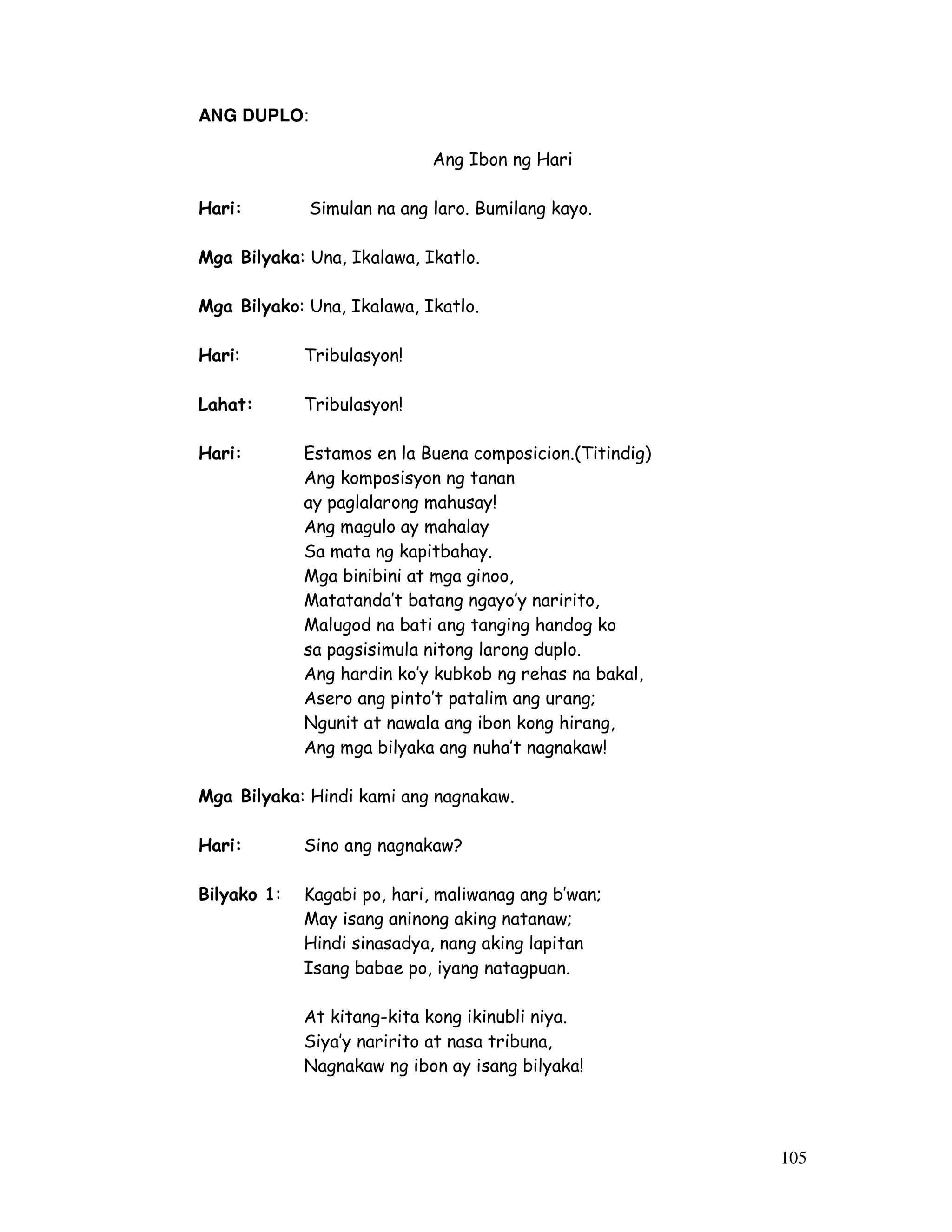 105 
ANG DUPLO: 
Ang Ibon ng Hari 
Hari: Simulan na ang laro. Bumilang kayo. 
Mga Bilyaka: Una, Ikalawa, Ikatlo. 
Mga Bilyako: Una, Ikalawa, Ikatlo. 
Hari: Tribulasyon! 
Lahat: Tribulasyon! 
Hari: Estamos en la Buena composicion.(Titindig) 
Ang komposisyon ng tanan 
ay paglalarong mahusay! 
Ang magulo ay mahalay 
Sa mata ng kapitbahay. 
Mga binibini at mga ginoo, 
Matatanda’t batang ngayo’y naririto, 
Malugod na bati ang tanging handog ko 
sa pagsisimula nitong larong duplo. 
Ang hardin ko’y kubkob ng rehas na bakal, 
Asero ang pinto’t patalim ang urang; 
Ngunit at nawala ang ibon kong hirang, 
Ang mga bilyaka ang nuha’t nagnakaw! 
Mga Bilyaka: Hindi kami ang nagnakaw. 
Hari: Sino ang nagnakaw? 
Bilyako 1: Kagabi po, hari, maliwanag ang b’wan; 
May isang aninong aking natanaw; 
Hindi sinasadya, nang aking lapitan 
Isang babae po, iyang natagpuan. 
At kitang-kita kong ikinubli niya. 
Siya’y naririto at nasa tribuna, 
Nagnakaw ng ibon ay isang bilyaka! 
 