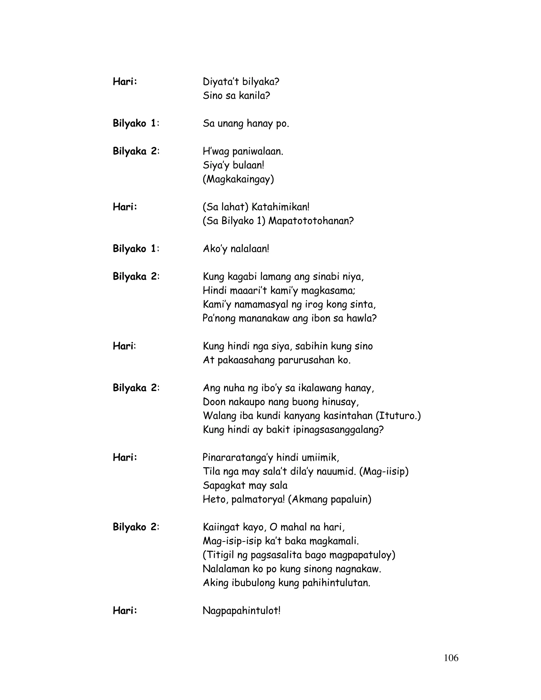 106 
Hari: Diyata’t bilyaka? 
Sino sa kanila? 
Bilyako 1: Sa unang hanay po. 
Bilyaka 2: H’wag paniwalaan. 
Siya’y bulaan! 
(Magkakaingay) 
Hari: (Sa lahat) Katahimikan! 
(Sa Bilyako 1) Mapatototohanan? 
Bilyako 1: Ako’y nalalaan! 
Bilyaka 2: Kung kagabi lamang ang sinabi niya, 
Hindi maaari’t kami’y magkasama; 
Kami’y namamasyal ng irog kong sinta, 
Pa’nong mananakaw ang ibon sa hawla? 
Hari: Kung hindi nga siya, sabihin kung sino 
At pakaasahang parurusahan ko. 
Bilyaka 2: Ang nuha ng ibo’y sa ikalawang hanay, 
Doon nakaupo nang buong hinusay, 
Walang iba kundi kanyang kasintahan (Ituturo.) 
Kung hindi ay bakit ipinagsasanggalang? 
Hari: Pinararatanga’y hindi umiimik, 
Tila nga may sala’t dila’y nauumid. (Mag-iisip) 
Sapagkat may sala 
Heto, palmatorya! (Akmang papaluin) 
Bilyako 2: Kaiingat kayo, O mahal na hari, 
Mag-isip-isip ka’t baka magkamali. 
(Titigil ng pagsasalita bago magpapatuloy) 
Nalalaman ko po kung sinong nagnakaw. 
Aking ibubulong kung pahihintulutan. 
Hari: Nagpapahintulot! 
 