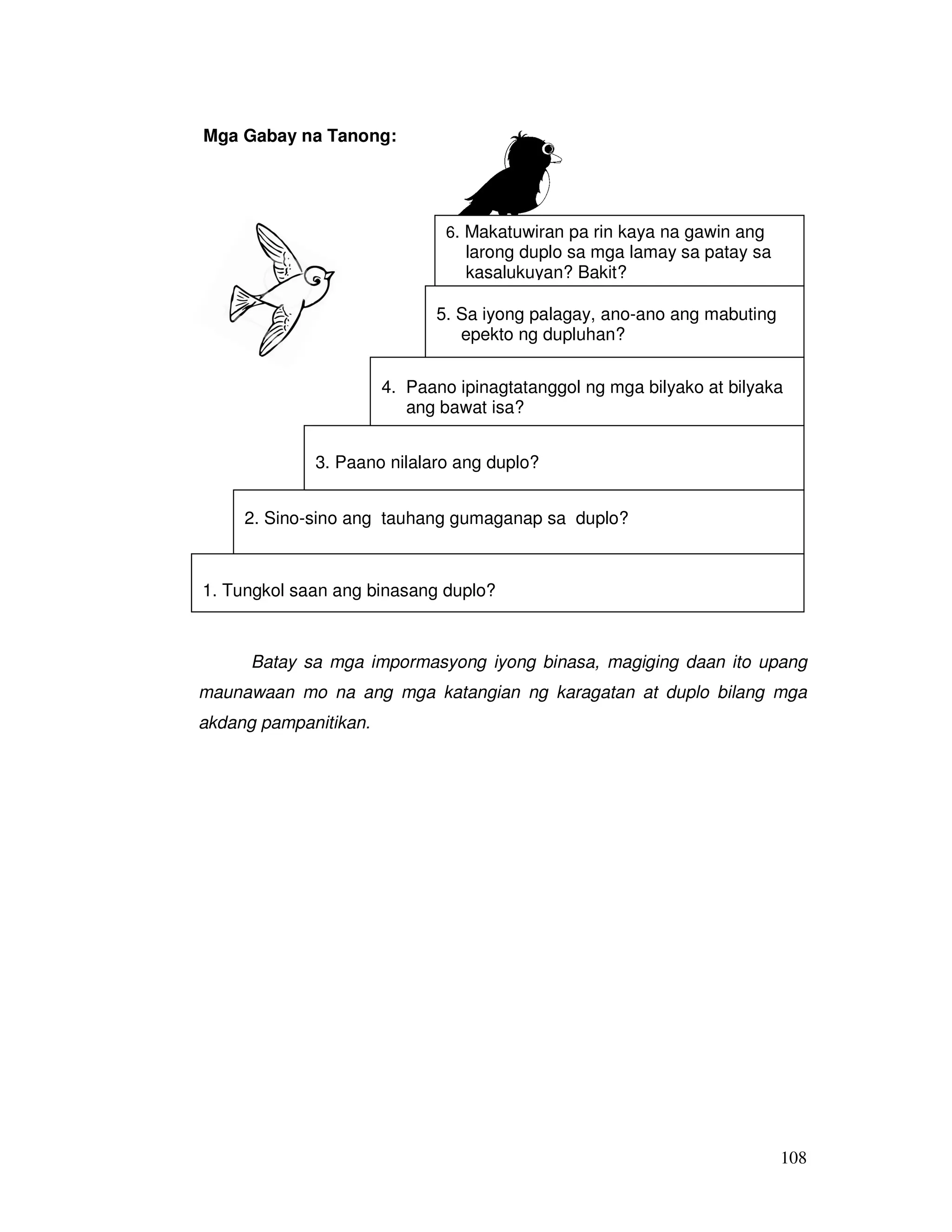 6. Makatuwiran pa rin kaya na gawin ang 
larong duplo sa mga lamay sa patay sa 
kasalukuyan? Bakit? 
5. Sa iyong palagay, ano-ano ang mabuting 
epekto ng dupluhan? 
4. Paano ipinagtatanggol ng mga bilyako at bilyaka 
108 
Mga Gabay na Tanong: 
ang bawat isa? 
3. Paano nilalaro ang duplo? 
2. Sino-sino ang tauhang gumaganap sa duplo? 
1. Tungkol saan ang binasang duplo? 
Batay sa mga impormasyong iyong binasa, magiging daan ito upang 
maunawaan mo na ang mga katangian ng karagatan at duplo bilang mga 
akdang pampanitikan. 
 