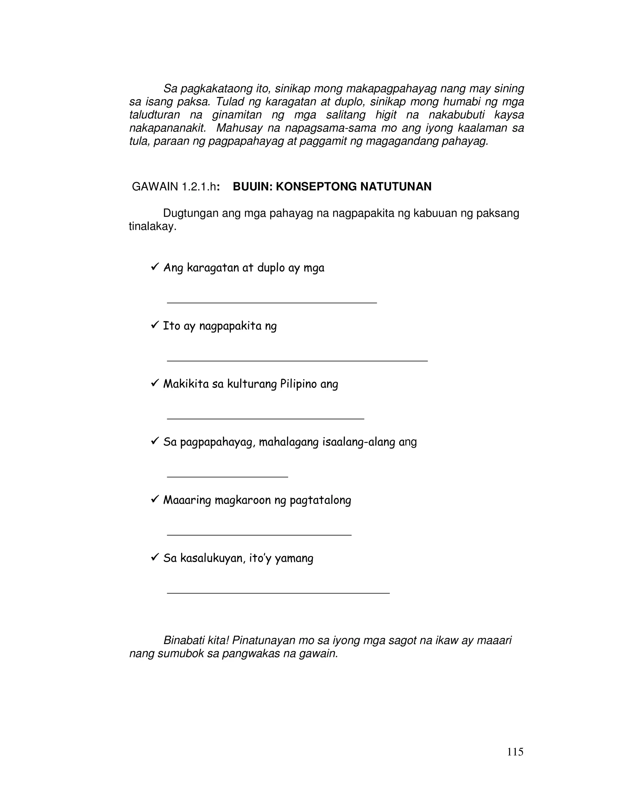 Sa pagkakataong ito, sinikap mong makapagpahayag nang may sining 
sa isang paksa. Tulad ng karagatan at duplo, sinikap mong humabi ng mga 
taludturan na ginamitan ng mga salitang higit na nakabubuti kaysa 
nakapananakit. Mahusay na napagsama-sama mo ang iyong kaalaman sa 
tula, paraan ng pagpapahayag at paggamit ng magagandang pahayag. 
115 
GAWAIN 1.2.1.h: BUUIN: KONSEPTONG NATUTUNAN 
Dugtungan ang mga pahayag na nagpapakita ng kabuuan ng paksang 
tinalakay. 
 Ang karagatan at duplo ay mga 
_________________________________ 
 Ito ay nagpapakita ng 
_________________________________________ 
 Makikita sa kulturang Pilipino ang 
_______________________________ 
 Sa pagpapahayag, mahalagang isaalang-alang ang 
___________________ 
 Maaaring magkaroon ng pagtatalong 
_____________________________ 
 Sa kasalukuyan, ito’y yamang 
___________________________________ 
Binabati kita! Pinatunayan mo sa iyong mga sagot na ikaw ay maaari 
nang sumubok sa pangwakas na gawain. 
 