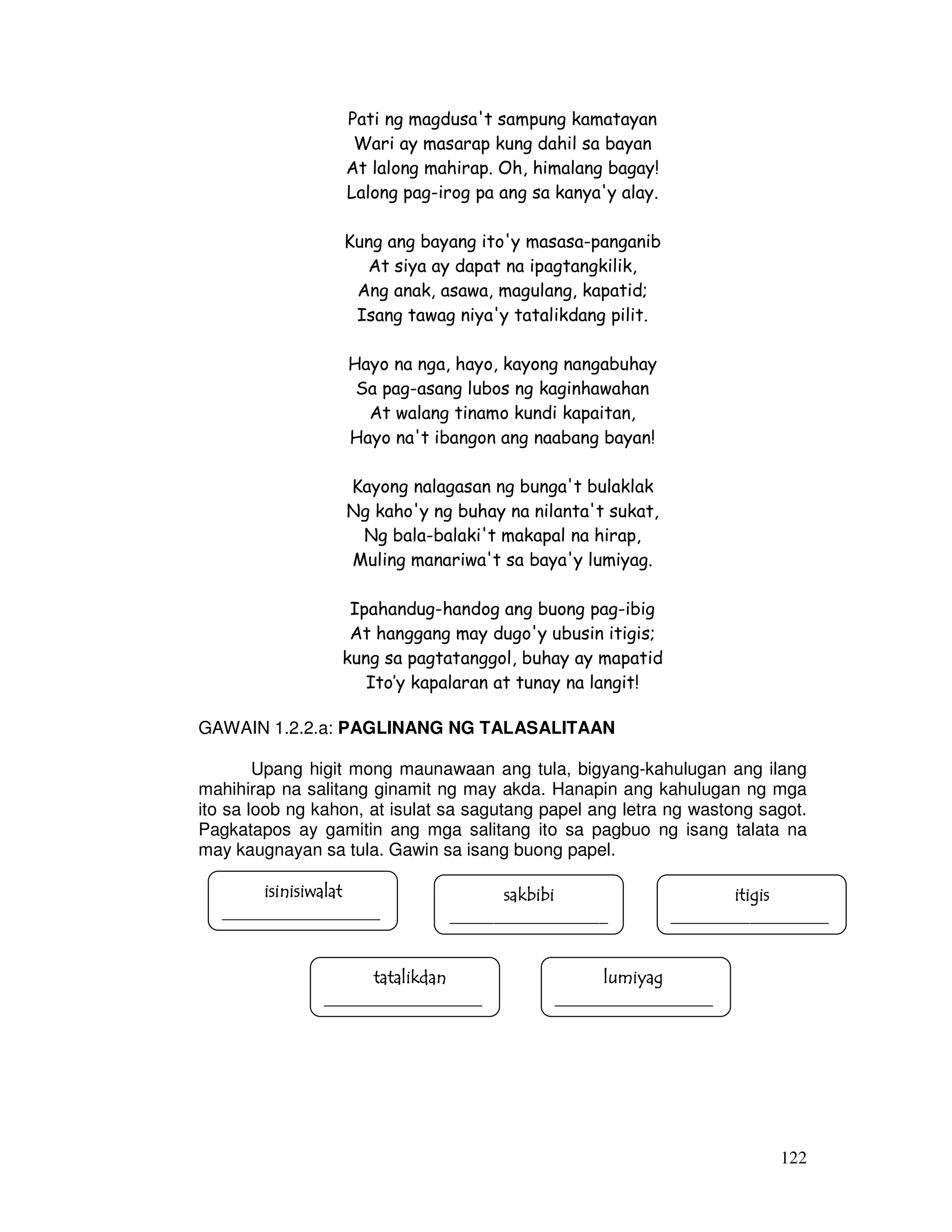 122 
Pati ng magdusa't sampung kamatayan 
Wari ay masarap kung dahil sa bayan 
At lalong mahirap. Oh, himalang bagay! 
Lalong pag-irog pa ang sa kanya'y alay. 
Kung ang bayang ito'y masasa-panganib 
At siya ay dapat na ipagtangkilik, 
Ang anak, asawa, magulang, kapatid; 
Isang tawag niya'y tatalikdang pilit. 
Hayo na nga, hayo, kayong nangabuhay 
Sa pag-asang lubos ng kaginhawahan 
At walang tinamo kundi kapaitan, 
Hayo na't ibangon ang naabang bayan! 
Kayong nalagasan ng bunga't bulaklak 
Ng kaho'y ng buhay na nilanta't sukat, 
Ng bala-balaki't makapal na hirap, 
Muling manariwa't sa baya'y lumiyag. 
Ipahandug-handog ang buong pag-ibig 
At hanggang may dugo'y ubusin itigis; 
kung sa pagtatanggol, buhay ay mapatid 
Ito’y kapalaran at tunay na langit! 
GAWAIN 1.2.2.a: PAGLINANG NG TALASALITAAN 
Upang higit mong maunawaan ang tula, bigyang-kahulugan ang ilang 
mahihirap na salitang ginamit ng may akda. Hanapin ang kahulugan ng mga 
ito sa loob ng kahon, at isulat sa sagutang papel ang letra ng wastong sagot. 
Pagkatapos ay gamitin ang mga salitang ito sa pagbuo ng isang talata na 
may kaugnayan sa tula. Gawin sa isang buong papel. 
isinisiwalaiiisssiiinnniiisssiiiwwwaaalllaaatttt 
. 
__________________ 
ssssaaaakkkkbbbbiiiibbbbiiii 
__________________ 
iiiittttiiiiggggiiiissss 
__________________ 
ttttaaaattttaaaalllliiiikkkkddddaaaannnn 
__________________ 
lllluuuummmmiiiiyyyyaaaagggg 
__________________ 
 