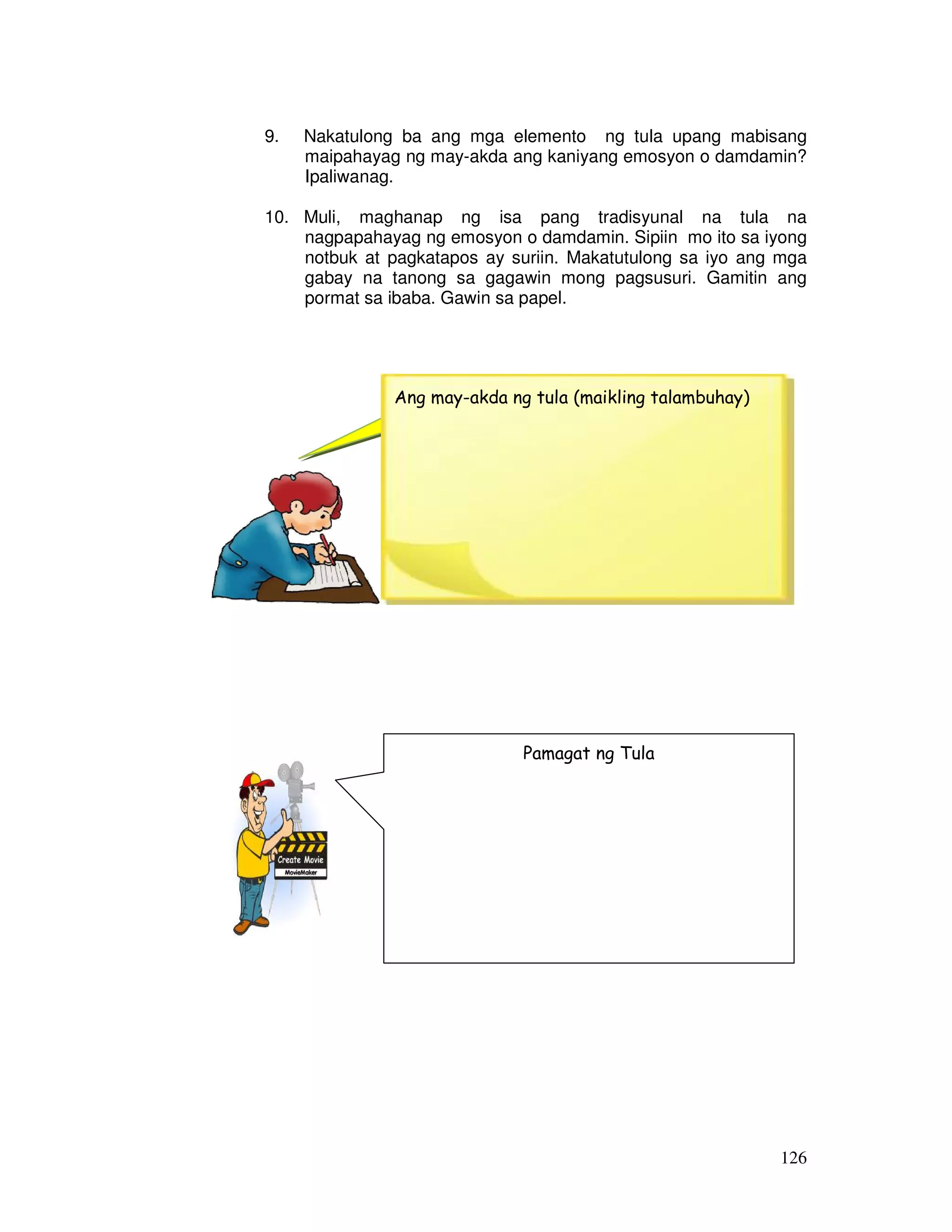 9. Nakatulong ba ang mga elemento ng tula upang mabisang 
maipahayag ng may-akda ang kaniyang emosyon o damdamin? 
Ipaliwanag. 
10. Muli, maghanap ng isa pang tradisyunal na tula na 
nagpapahayag ng emosyon o damdamin. Sipiin mo ito sa iyong 
notbuk at pagkatapos ay suriin. Makatutulong sa iyo ang mga 
gabay na tanong sa gagawin mong pagsusuri. Gamitin ang 
pormat sa ibaba. Gawin sa papel. 
126 
A ng may-akda ng tula (maikling talambuhay) 
Pamagat ng Tula 
 