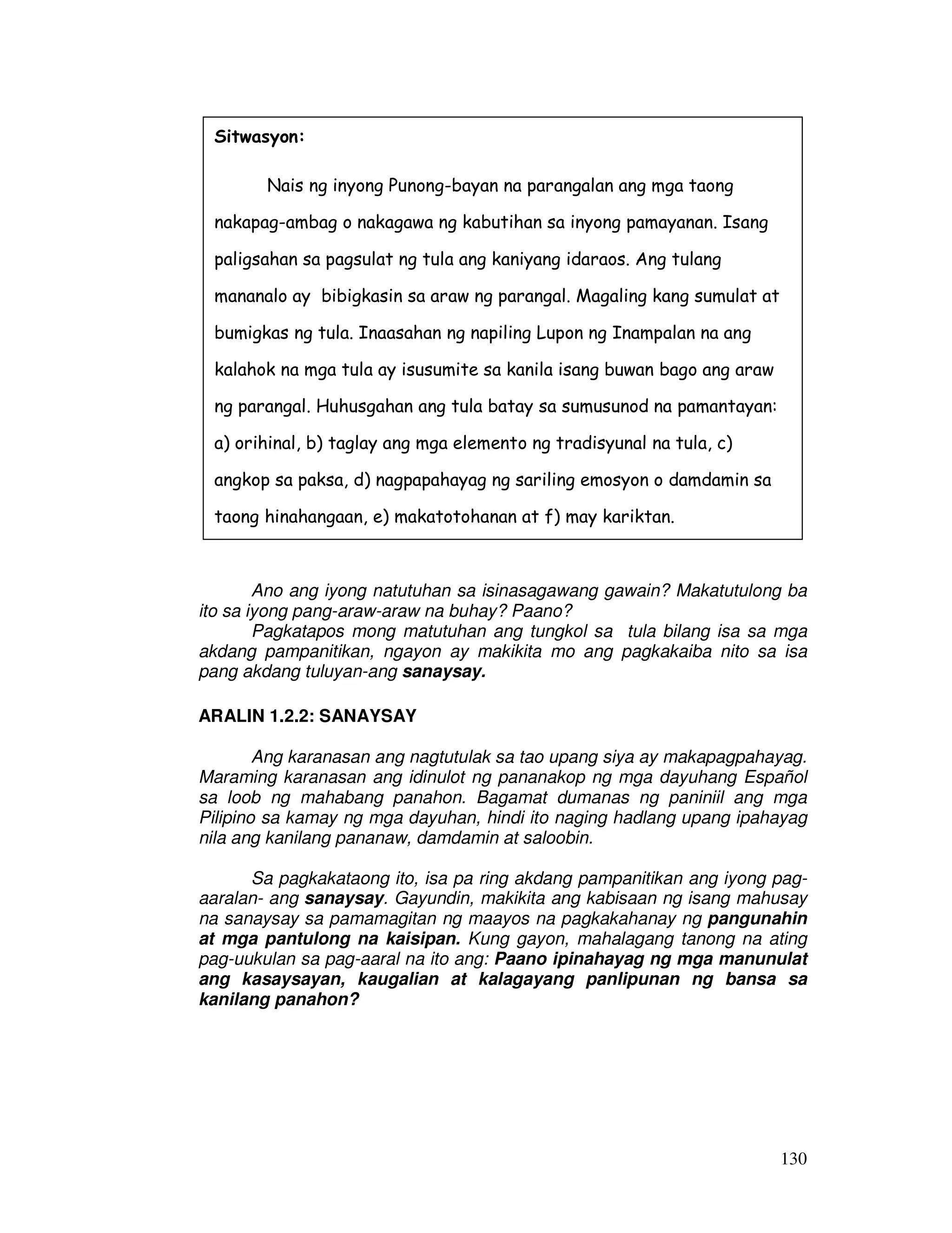 Sitwasyon: 
Nais ng inyong Punong-bayan na parangalan ang mga taong 
nakapag-ambag o nakagawa ng kabutihan sa inyong pamayanan. Isang 
paligsahan sa pagsulat ng tula ang kaniyang idaraos. Ang tulang 
mananalo ay bibigkasin sa araw ng parangal. Magaling kang sumulat at 
bumigkas ng tula. Inaasahan ng napiling Lupon ng Inampalan na ang 
kalahok na mga tula ay isusumite sa kanila isang buwan bago ang araw 
ng parangal. Huhusgahan ang tula batay sa sumusunod na pamantayan: 
a) orihinal, b) taglay ang mga elemento ng tradisyunal na tula, c) 
angkop sa paksa, d) nagpapahayag ng sariling emosyon o damdamin sa 
taong hinahangaan, e) makatotohanan at f) may kariktan. 
Ano ang iyong natutuhan sa isinasagawang gawain? Makatutulong ba 
130 
ito sa iyong pang-araw-araw na buhay? Paano? 
Pagkatapos mong matutuhan ang tungkol sa tula bilang isa sa mga 
akdang pampanitikan, ngayon ay makikita mo ang pagkakaiba nito sa isa 
pang akdang tuluyan-ang sanaysay. 
ARALIN 1.2.2: SANAYSAY 
Ang karanasan ang nagtutulak sa tao upang siya ay makapagpahayag. 
Maraming karanasan ang idinulot ng pananakop ng mga dayuhang Español 
sa loob ng mahabang panahon. Bagamat dumanas ng paniniil ang mga 
Pilipino sa kamay ng mga dayuhan, hindi ito naging hadlang upang ipahayag 
nila ang kanilang pananaw, damdamin at saloobin. 
Sa pagkakataong ito, isa pa ring akdang pampanitikan ang iyong pag-aaralan- 
ang sanaysay. Gayundin, makikita ang kabisaan ng isang mahusay 
na sanaysay sa pamamagitan ng maayos na pagkakahanay ng pangunahin 
at mga pantulong na kaisipan. Kung gayon, mahalagang tanong na ating 
pag-uukulan sa pag-aaral na ito ang: Paano ipinahayag ng mga manunulat 
ang kasaysayan, kaugalian at kalagayang panlipunan ng bansa sa 
kanilang panahon? 
 