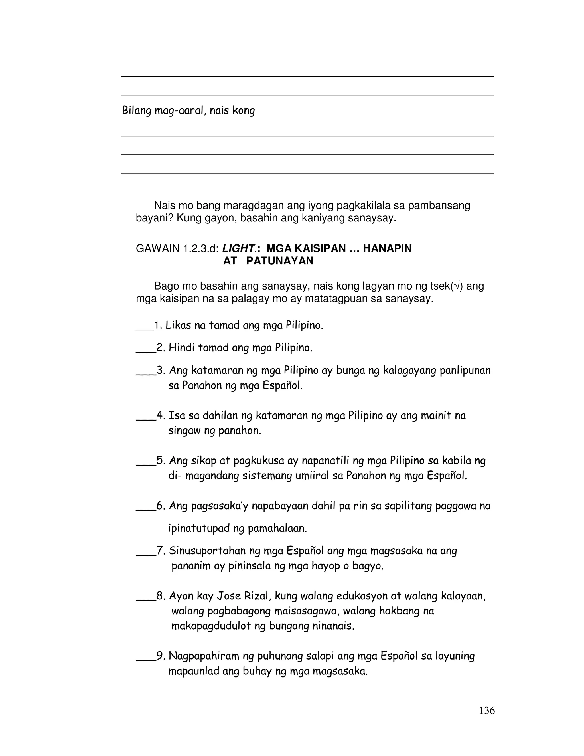 ______________________________________________________________ 
______________________________________________________________ 
Bilang mag-aaral, nais kong 
______________________________________________________________ 
______________________________________________________________ 
______________________________________________________________ 
136 
Nais mo bang maragdagan ang iyong pagkakilala sa pambansang 
bayani? Kung gayon, basahin ang kaniyang sanaysay. 
GAWAIN 1.2.3.d: LIGHT.: MGA KAISIPAN … HANAPIN 
AT PATUNAYAN 
Bago mo basahin ang sanaysay, nais kong lagyan mo ng tsek() ang 
mga kaisipan na sa palagay mo ay matatagpuan sa sanaysay. 
___1. Likas na tamad ang mga Pilipino. 
___2. Hindi tamad ang mga Pilipino. 
___3. Ang katamaran ng mga Pilipino ay bunga ng kalagayang panlipunan 
sa Panahon ng mga Español. 
___4. Isa sa dahilan ng katamaran ng mga Pilipino ay ang mainit na 
singaw ng panahon. 
___5. Ang sikap at pagkukusa ay napanatili ng mga Pilipino sa kabila ng 
di- magandang sistemang umiiral sa Panahon ng mga Español. 
___6. Ang pagsasaka’y napabayaan dahil pa rin sa sapilitang paggawa na 
ipinatutupad ng pamahalaan. 
___7. Sinusuportahan ng mga Español ang mga magsasaka na ang 
pananim ay pininsala ng mga hayop o bagyo. 
___8. Ayon kay Jose Rizal, kung walang edukasyon at walang kalayaan, 
walang pagbabagong maisasagawa, walang hakbang na 
makapagdudulot ng bungang ninanais. 
___9. Nagpapahiram ng puhunang salapi ang mga Español sa layuning 
mapaunlad ang buhay ng mga magsasaka. 
 