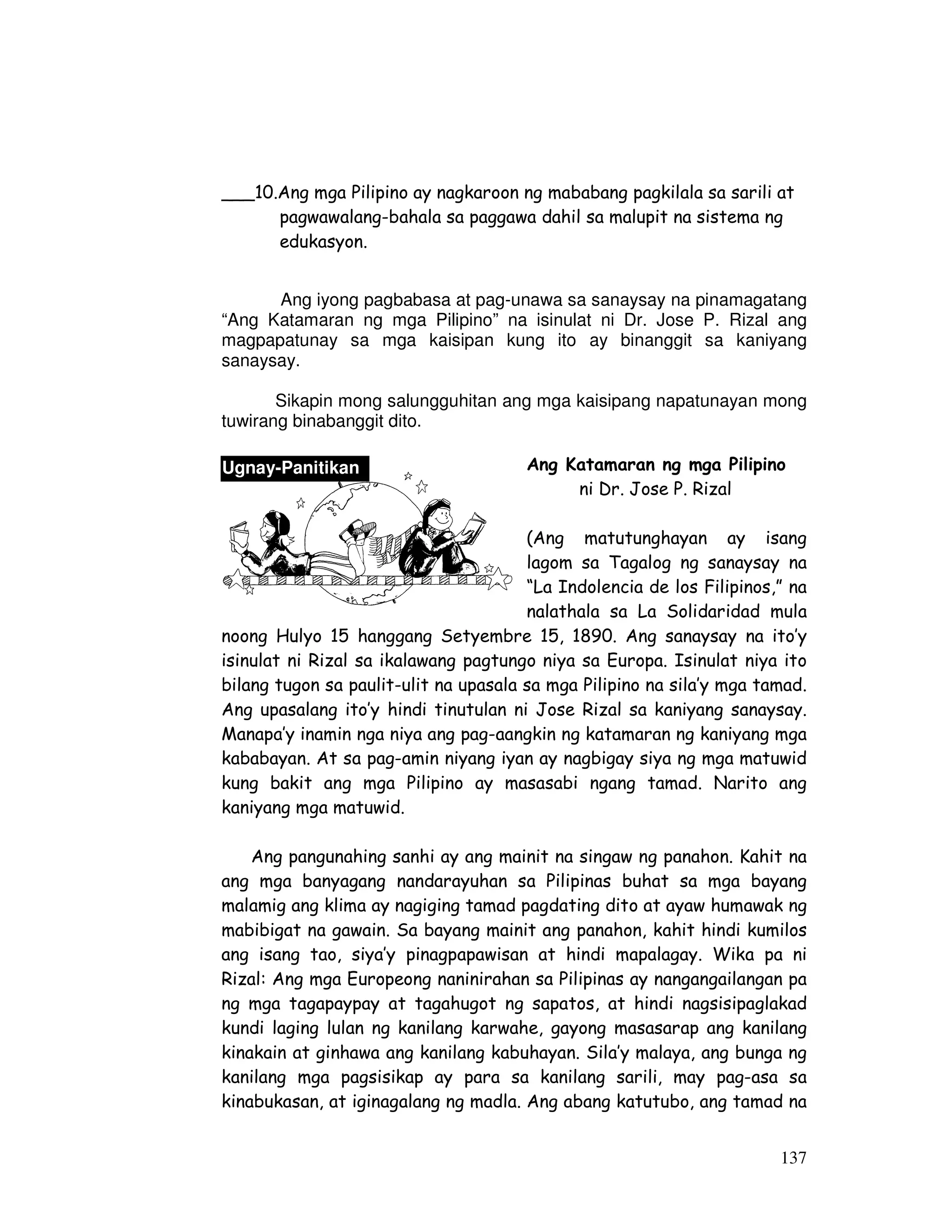 ___10.Ang mga Pilipino ay nagkaroon ng mababang pagkilala sa sarili at 
pagwawalang-bahala sa paggawa dahil sa malupit na sistema ng 
edukasyon. 
Ang iyong pagbabasa at pag-unawa sa sanaysay na pinamagatang 
“Ang Katamaran ng mga Pilipino” na isinulat ni Dr. Jose P. Rizal ang 
magpapatunay sa mga kaisipan kung ito ay binanggit sa kaniyang 
sanaysay. 
Sikapin mong salungguhitan ang mga kaisipang napatunayan mong 
137 
tuwirang binabanggit dito. 
Ang Katamaran ng mga Pilipino 
ni Dr. Jose P. Rizal 
(Ang matutunghayan ay isang 
lagom sa Tagalog ng sanaysay na 
“La Indolencia de los Filipinos,” na 
nalathala sa La Solidaridad mula 
Ugnay-Panitikan 
noong Hulyo 15 hanggang Setyembre 15, 1890. Ang sanaysay na ito’y 
isinulat ni Rizal sa ikalawang pagtungo niya sa Europa. Isinulat niya ito 
bilang tugon sa paulit-ulit na upasala sa mga Pilipino na sila’y mga tamad. 
Ang upasalang ito’y hindi tinutulan ni Jose Rizal sa kaniyang sanaysay. 
Manapa’y inamin nga niya ang pag-aangkin ng katamaran ng kaniyang mga 
kababayan. At sa pag-amin niyang iyan ay nagbigay siya ng mga matuwid 
kung bakit ang mga Pilipino ay masasabi ngang tamad. Narito ang 
kaniyang mga matuwid. 
Ang pangunahing sanhi ay ang mainit na singaw ng panahon. Kahit na 
ang mga banyagang nandarayuhan sa Pilipinas buhat sa mga bayang 
malamig ang klima ay nagiging tamad pagdating dito at ayaw humawak ng 
mabibigat na gawain. Sa bayang mainit ang panahon, kahit hindi kumilos 
ang isang tao, siya’y pinagpapawisan at hindi mapalagay. Wika pa ni 
Rizal: Ang mga Europeong naninirahan sa Pilipinas ay nangangailangan pa 
ng mga tagapaypay at tagahugot ng sapatos, at hindi nagsisipaglakad 
kundi laging lulan ng kanilang karwahe, gayong masasarap ang kanilang 
kinakain at ginhawa ang kanilang kabuhayan. Sila’y malaya, ang bunga ng 
kanilang mga pagsisikap ay para sa kanilang sarili, may pag-asa sa 
kinabukasan, at iginagalang ng madla. Ang abang katutubo, ang tamad na 
 