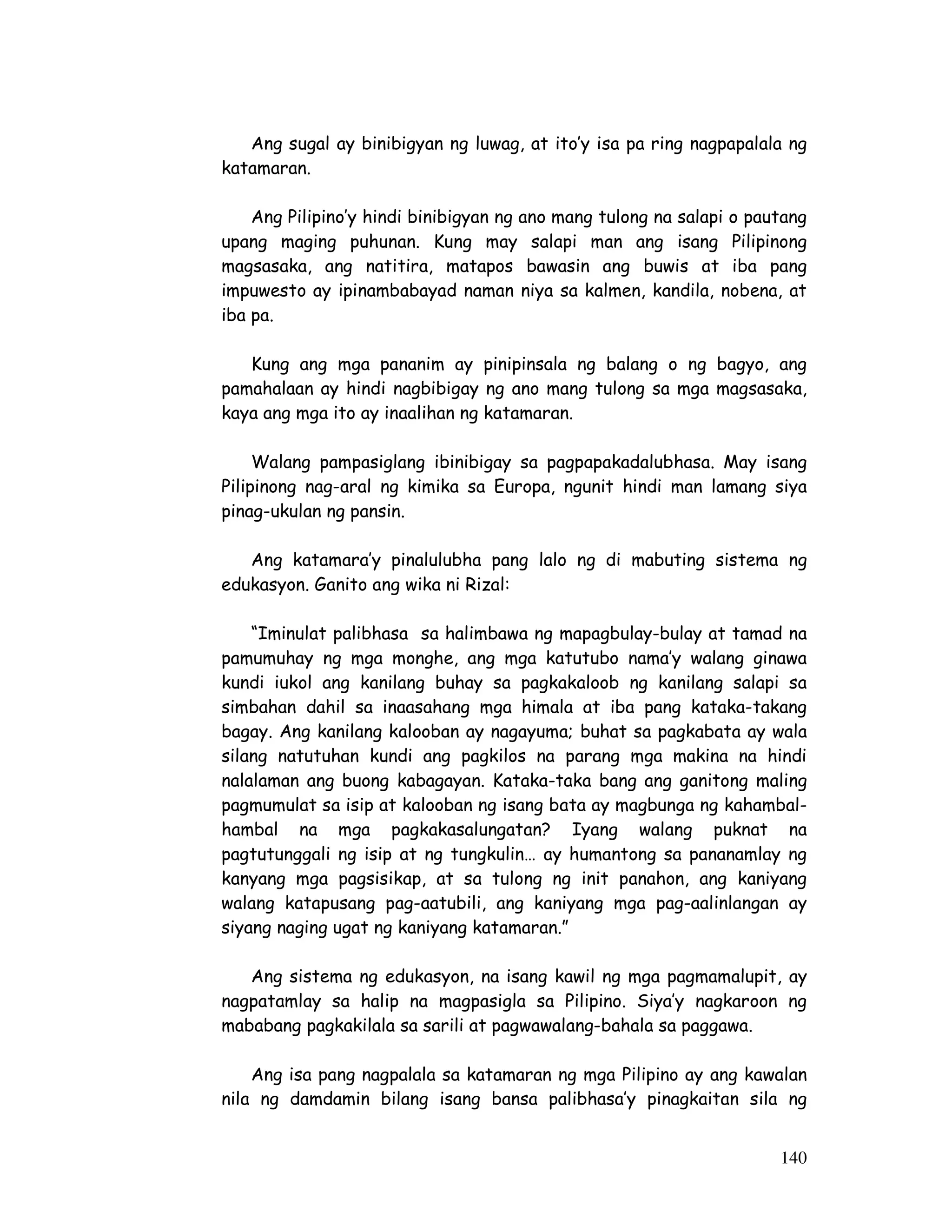 Ang sugal ay binibigyan ng luwag, at ito’y isa pa ring nagpapalala ng 
140 
katamaran. 
Ang Pilipino’y hindi binibigyan ng ano mang tulong na salapi o pautang 
upang maging puhunan. Kung may salapi man ang isang Pilipinong 
magsasaka, ang natitira, matapos bawasin ang buwis at iba pang 
impuwesto ay ipinambabayad naman niya sa kalmen, kandila, nobena, at 
iba pa. 
Kung ang mga pananim ay pinipinsala ng balang o ng bagyo, ang 
pamahalaan ay hindi nagbibigay ng ano mang tulong sa mga magsasaka, 
kaya ang mga ito ay inaalihan ng katamaran. 
Walang pampasiglang ibinibigay sa pagpapakadalubhasa. May isang 
Pilipinong nag-aral ng kimika sa Europa, ngunit hindi man lamang siya 
pinag-ukulan ng pansin. 
Ang katamara’y pinalulubha pang lalo ng di mabuting sistema ng 
edukasyon. Ganito ang wika ni Rizal: 
“Iminulat palibhasa sa halimbawa ng mapagbulay-bulay at tamad na 
pamumuhay ng mga monghe, ang mga katutubo nama’y walang ginawa 
kundi iukol ang kanilang buhay sa pagkakaloob ng kanilang salapi sa 
simbahan dahil sa inaasahang mga himala at iba pang kataka-takang 
bagay. Ang kanilang kalooban ay nagayuma; buhat sa pagkabata ay wala 
silang natutuhan kundi ang pagkilos na parang mga makina na hindi 
nalalaman ang buong kabagayan. Kataka-taka bang ang ganitong maling 
pagmumulat sa isip at kalooban ng isang bata ay magbunga ng kahambal-hambal 
na mga pagkakasalungatan? Iyang walang puknat na 
pagtutunggali ng isip at ng tungkulin… ay humantong sa pananamlay ng 
kanyang mga pagsisikap, at sa tulong ng init panahon, ang kaniyang 
walang katapusang pag-aatubili, ang kaniyang mga pag-aalinlangan ay 
siyang naging ugat ng kaniyang katamaran.” 
Ang sistema ng edukasyon, na isang kawil ng mga pagmamalupit, ay 
nagpatamlay sa halip na magpasigla sa Pilipino. Siya’y nagkaroon ng 
mababang pagkakilala sa sarili at pagwawalang-bahala sa paggawa. 
Ang isa pang nagpalala sa katamaran ng mga Pilipino ay ang kawalan 
nila ng damdamin bilang isang bansa palibhasa’y pinagkaitan sila ng 
 