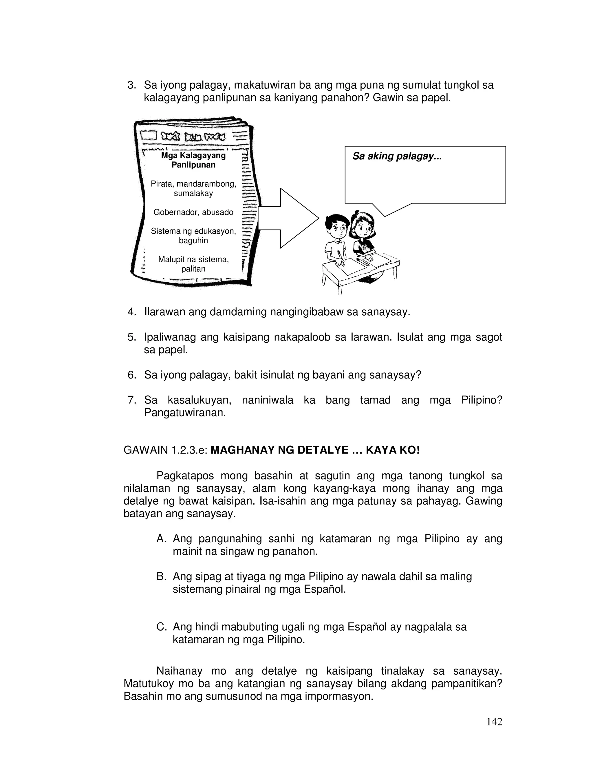 3. Sa iyong palagay, makatuwiran ba ang mga puna ng sumulat tungkol sa 
142 
kalagayang panlipunan sa kaniyang panahon? Gawin sa papel. 
Mga Kalagayang 
Panlipunan 
Pirata, mandarambong, 
sumalakay 
Gobernador, abusado 
Sistema ng edukasyon, 
baguhin 
Malupit na sistema, 
palitan 
Sa aking palagay... 
4. Ilarawan ang damdaming nangingibabaw sa sanaysay. 
5. Ipaliwanag ang kaisipang nakapaloob sa larawan. Isulat ang mga sagot 
sa papel. 
6. Sa iyong palagay, bakit isinulat ng bayani ang sanaysay? 
7. Sa kasalukuyan, naniniwala ka bang tamad ang mga Pilipino? 
Pangatuwiranan. 
GAWAIN 1.2.3.e: MAGHANAY NG DETALYE … KAYA KO! 
Pagkatapos mong basahin at sagutin ang mga tanong tungkol sa 
nilalaman ng sanaysay, alam kong kayang-kaya mong ihanay ang mga 
detalye ng bawat kaisipan. Isa-isahin ang mga patunay sa pahayag. Gawing 
batayan ang sanaysay. 
A. Ang pangunahing sanhi ng katamaran ng mga Pilipino ay ang 
mainit na singaw ng panahon. 
B. Ang sipag at tiyaga ng mga Pilipino ay nawala dahil sa maling 
sistemang pinairal ng mga Español. 
C. Ang hindi mabubuting ugali ng mga Español ay nagpalala sa 
katamaran ng mga Pilipino. 
Naihanay mo ang detalye ng kaisipang tinalakay sa sanaysay. 
Matutukoy mo ba ang katangian ng sanaysay bilang akdang pampanitikan? 
Basahin mo ang sumusunod na mga impormasyon. 
 