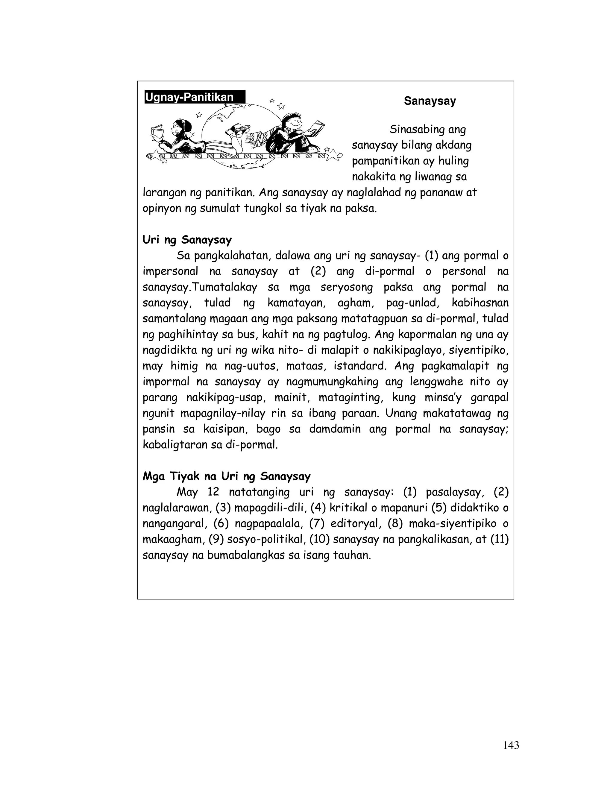 143 
Sanaysay 
Sinasabing ang 
sanaysay bilang akdang 
pampanitikan ay huling 
nakakita ng liwanag sa 
Ugnay-Panitikan 
larangan ng panitikan. Ang sanaysay ay naglalahad ng pananaw at 
opinyon ng sumulat tungkol sa tiyak na paksa. 
Uri ng Sanaysay 
Sa pangkalahatan, dalawa ang uri ng sanaysay- (1) ang pormal o 
impersonal na sanaysay at (2) ang di-pormal o personal na 
sanaysay.Tumatalakay sa mga seryosong paksa ang pormal na 
sanaysay, tulad ng kamatayan, agham, pag-unlad, kabihasnan 
samantalang magaan ang mga paksang matatagpuan sa di-pormal, tulad 
ng paghihintay sa bus, kahit na ng pagtulog. Ang kapormalan ng una ay 
nagdidikta ng uri ng wika nito- di malapit o nakikipaglayo, siyentipiko, 
may himig na nag-uutos, mataas, istandard. Ang pagkamalapit ng 
impormal na sanaysay ay nagmumungkahing ang lenggwahe nito ay 
parang nakikipag-usap, mainit, mataginting, kung minsa’y garapal 
ngunit mapagnilay-nilay rin sa ibang paraan. Unang makatatawag ng 
pansin sa kaisipan, bago sa damdamin ang pormal na sanaysay; 
kabaligtaran sa di-pormal. 
Mga Tiyak na Uri ng Sanaysay 
May 12 natatanging uri ng sanaysay: (1) pasalaysay, (2) 
naglalarawan, (3) mapagdili-dili, (4) kritikal o mapanuri (5) didaktiko o 
nangangaral, (6) nagpapaalala, (7) editoryal, (8) maka-siyentipiko o 
makaagham, (9) sosyo-politikal, (10) sanaysay na pangkalikasan, at (11) 
sanaysay na bumabalangkas sa isang tauhan. 
 
