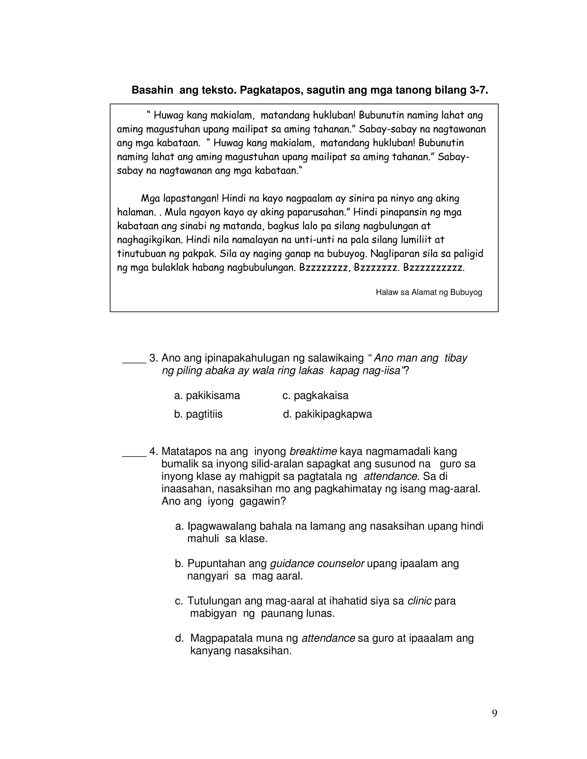 9 
Basahin ang teksto. Pagkatapos, sagutin ang mga tanong bilang 3-7. 
“ Huwag kang makialam, matandang hukluban! Bubunutin naming lahat ang 
aming magustuhan upang mailipat sa aming tahanan.” Sabay-sabay na nagtawanan 
ang mga kabataan. “ Huwag kang makialam, matandang hukluban! Bubunutin 
naming lahat ang aming magustuhan upang mailipat sa aming tahanan.” Sabay-sabay 
na nagtawanan ang mga kabataan.“ 
Mga lapastangan! Hindi na kayo nagpaalam ay sinira pa ninyo ang aking 
halaman. . Mula ngayon kayo ay aking paparusahan.” Hindi pinapansin ng mga 
kabataan ang sinabi ng matanda, bagkus lalo pa silang nagbulungan at 
naghagikgikan. Hindi nila namalayan na unti-unti na pala silang lumiliit at 
tinutubuan ng pakpak. Sila ay naging ganap na bubuyog. Nagliparan sila sa paligid 
ng mga bulaklak habang nagbubulungan. Bzzzzzzzz, Bzzzzzzz. Bzzzzzzzzzz. 
____ 3. Ano ang ipinapakahulugan ng salawikaing “ Ano man ang tibay 
ng piling abaka ay wala ring lakas kapag nag-iisa”? 
a. pakikisama c. pagkakaisa 
b. pagtitiis d. pakikipagkapwa 
____ 4. Matatapos na ang inyong breaktime kaya nagmamadali kang 
bumalik sa inyong silid-aralan sapagkat ang susunod na guro sa 
inyong klase ay mahigpit sa pagtatala ng attendance. Sa di 
inaasahan, nasaksihan mo ang pagkahimatay ng isang mag-aaral. 
Ano ang iyong gagawin? 
a. Ipagwawalang bahala na lamang ang nasaksihan upang hindi 
mahuli sa klase. 
b. Pupuntahan ang guidance counselor upang ipaalam ang 
nangyari sa mag aaral. 
c. Tutulungan ang mag-aaral at ihahatid siya sa clinic para 
mabigyan ng paunang lunas. 
d. Magpapatala muna ng attendance sa guro at ipaaalam ang 
kanyang nasaksihan. 
Halaw sa Alamat ng Bubuyog 
 