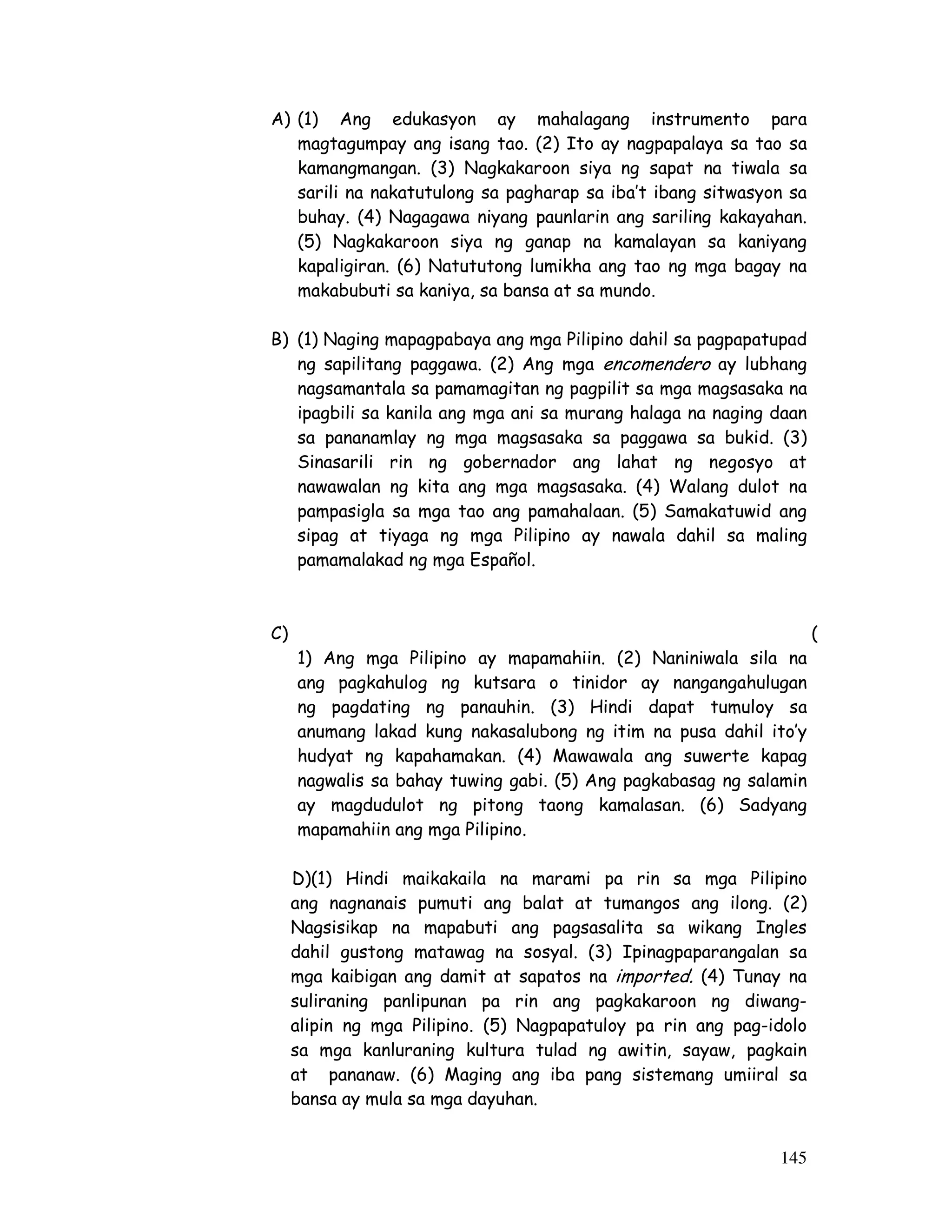 A) (1) Ang edukasyon ay mahalagang instrumento para 
magtagumpay ang isang tao. (2) Ito ay nagpapalaya sa tao sa 
kamangmangan. (3) Nagkakaroon siya ng sapat na tiwala sa 
sarili na nakatutulong sa pagharap sa iba’t ibang sitwasyon sa 
buhay. (4) Nagagawa niyang paunlarin ang sariling kakayahan. 
(5) Nagkakaroon siya ng ganap na kamalayan sa kaniyang 
kapaligiran. (6) Natututong lumikha ang tao ng mga bagay na 
makabubuti sa kaniya, sa bansa at sa mundo. 
B) (1) Naging mapagpabaya ang mga Pilipino dahil sa pagpapatupad 
ng sapilitang paggawa. (2) Ang mga encomendero ay lubhang 
nagsamantala sa pamamagitan ng pagpilit sa mga magsasaka na 
ipagbili sa kanila ang mga ani sa murang halaga na naging daan 
sa pananamlay ng mga magsasaka sa paggawa sa bukid. (3) 
Sinasarili rin ng gobernador ang lahat ng negosyo at 
nawawalan ng kita ang mga magsasaka. (4) Walang dulot na 
pampasigla sa mga tao ang pamahalaan. (5) Samakatuwid ang 
sipag at tiyaga ng mga Pilipino ay nawala dahil sa maling 
pamamalakad ng mga Español. 
C) ( 
1) Ang mga Pilipino ay mapamahiin. (2) Naniniwala sila na 
ang pagkahulog ng kutsara o tinidor ay nangangahulugan 
ng pagdating ng panauhin. (3) Hindi dapat tumuloy sa 
anumang lakad kung nakasalubong ng itim na pusa dahil ito’y 
hudyat ng kapahamakan. (4) Mawawala ang suwerte kapag 
nagwalis sa bahay tuwing gabi. (5) Ang pagkabasag ng salamin 
ay magdudulot ng pitong taong kamalasan. (6) Sadyang 
mapamahiin ang mga Pilipino. 
D)(1) Hindi maikakaila na marami pa rin sa mga Pilipino 
ang nagnanais pumuti ang balat at tumangos ang ilong. (2) 
Nagsisikap na mapabuti ang pagsasalita sa wikang Ingles 
dahil gustong matawag na sosyal. (3) Ipinagpaparangalan sa 
mga kaibigan ang damit at sapatos na imported. (4) Tunay na 
suliraning panlipunan pa rin ang pagkakaroon ng diwang-alipin 
ng mga Pilipino. (5) Nagpapatuloy pa rin ang pag-idolo 
sa mga kanluraning kultura tulad ng awitin, sayaw, pagkain 
at pananaw. (6) Maging ang iba pang sistemang umiiral sa 
bansa ay mula sa mga dayuhan. 
145 
 