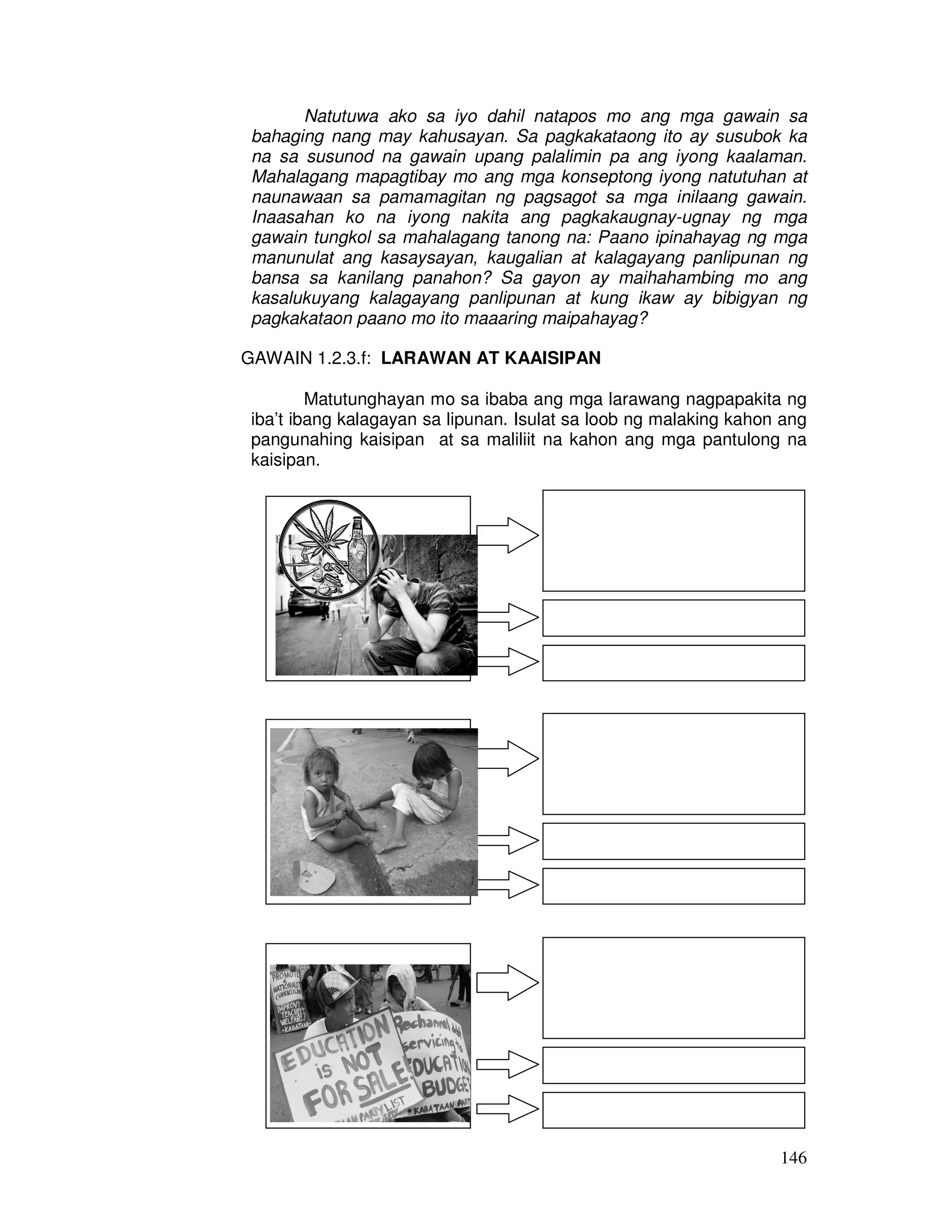 Natutuwa ako sa iyo dahil natapos mo ang mga gawain sa 
bahaging nang may kahusayan. Sa pagkakataong ito ay susubok ka 
na sa susunod na gawain upang palalimin pa ang iyong kaalaman. 
Mahalagang mapagtibay mo ang mga konseptong iyong natutuhan at 
naunawaan sa pamamagitan ng pagsagot sa mga inilaang gawain. 
Inaasahan ko na iyong nakita ang pagkakaugnay-ugnay ng mga 
gawain tungkol sa mahalagang tanong na: Paano ipinahayag ng mga 
manunulat ang kasaysayan, kaugalian at kalagayang panlipunan ng 
bansa sa kanilang panahon? Sa gayon ay maihahambing mo ang 
kasalukuyang kalagayang panlipunan at kung ikaw ay bibigyan ng 
pagkakataon paano mo ito maaaring maipahayag? 
146 
GAWAIN 1.2.3.f: LARAWAN AT KAAISIPAN 
Matutunghayan mo sa ibaba ang mga larawang nagpapakita ng 
iba’t ibang kalagayan sa lipunan. Isulat sa loob ng malaking kahon ang 
pangunahing kaisipan at sa maliliit na kahon ang mga pantulong na 
kaisipan. 
 