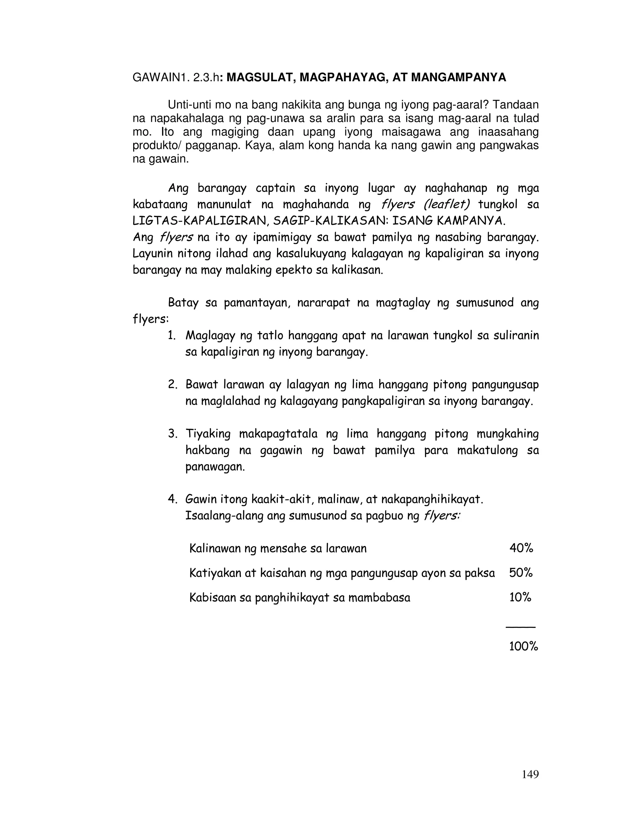 149 
GAWAIN1. 2.3.h: MAGSULAT, MAGPAHAYAG, AT MANGAMPANYA 
Unti-unti mo na bang nakikita ang bunga ng iyong pag-aaral? Tandaan 
na napakahalaga ng pag-unawa sa aralin para sa isang mag-aaral na tulad 
mo. Ito ang magiging daan upang iyong maisagawa ang inaasahang 
produkto/ pagganap. Kaya, alam kong handa ka nang gawin ang pangwakas 
na gawain. 
Ang barangay captain sa inyong lugar ay naghahanap ng mga 
kabataang manunulat na maghahanda ng flyers (leaflet) tungkol sa 
LIGTAS-KAPALIGIRAN, SAGIP-KALIKASAN: ISANG KAMPANYA. 
Ang flyers na ito ay ipamimigay sa bawat pamilya ng nasabing barangay. 
Layunin nitong ilahad ang kasalukuyang kalagayan ng kapaligiran sa inyong 
barangay na may malaking epekto sa kalikasan. 
Batay sa pamantayan, nararapat na magtaglay ng sumusunod ang 
flyers: 
1. Maglagay ng tatlo hanggang apat na larawan tungkol sa suliranin 
sa kapaligiran ng inyong barangay. 
2. Bawat larawan ay lalagyan ng lima hanggang pitong pangungusap 
na maglalahad ng kalagayang pangkapaligiran sa inyong barangay. 
3. Tiyaking makapagtatala ng lima hanggang pitong mungkahing 
hakbang na gagawin ng bawat pamilya para makatulong sa 
panawagan. 
4. Gawin itong kaakit-akit, malinaw, at nakapanghihikayat. 
Isaalang-alang ang sumusunod sa pagbuo ng flyers: 
Kalinawan ng mensahe sa larawan 40% 
Katiyakan at kaisahan ng mga pangungusap ayon sa paksa 50% 
Kabisaan sa panghihikayat sa mambabasa 10% 
____ 
100% 
 
