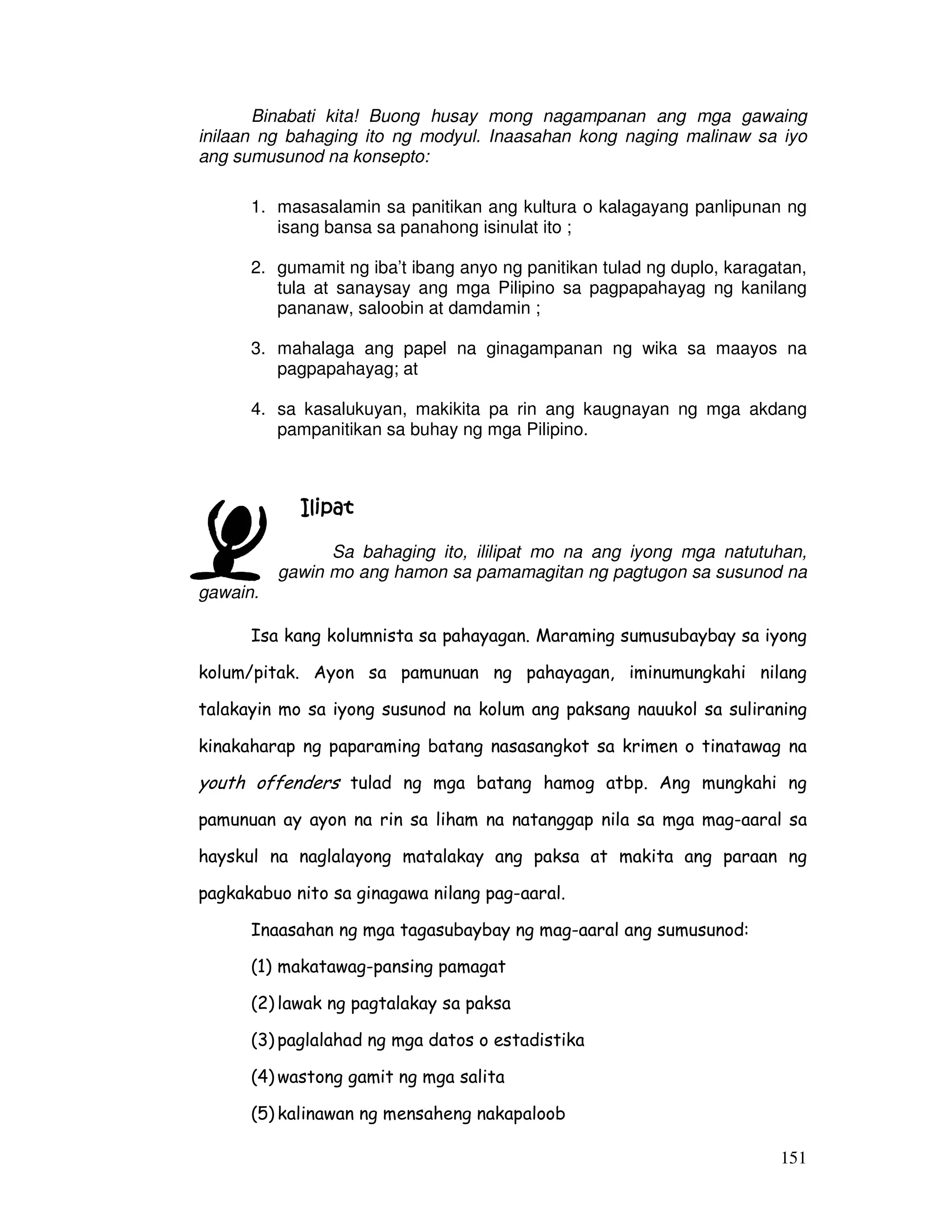 Binabati kita! Buong husay mong nagampanan ang mga gawaing 
inilaan ng bahaging ito ng modyul. Inaasahan kong naging malinaw sa iyo 
ang sumusunod na konsepto: 
1. masasalamin sa panitikan ang kultura o kalagayang panlipunan ng 
151 
isang bansa sa panahong isinulat ito ; 
2. gumamit ng iba’t ibang anyo ng panitikan tulad ng duplo, karagatan, 
tula at sanaysay ang mga Pilipino sa pagpapahayag ng kanilang 
pananaw, saloobin at damdamin ; 
3. mahalaga ang papel na ginagampanan ng wika sa maayos na 
pagpapahayag; at 
4. sa kasalukuyan, makikita pa rin ang kaugnayan ng mga akdang 
pampanitikan sa buhay ng mga Pilipino. 
IIIIlllliiiippppaaaatttt 
Sa bahaging ito, ililipat mo na ang iyong mga natutuhan, 
gawin mo ang hamon sa pamamagitan ng pagtugon sa susunod na 
gawain. 
Isa kang kolumnista sa pahayagan. Maraming sumusubaybay sa iyong 
kolum/pitak. Ayon sa pamunuan ng pahayagan, iminumungkahi nilang 
talakayin mo sa iyong susunod na kolum ang paksang nauukol sa suliraning 
kinakaharap ng paparaming batang nasasangkot sa krimen o tinatawag na 
youth offenders tulad ng mga batang hamog atbp. Ang mungkahi ng 
pamunuan ay ayon na rin sa liham na natanggap nila sa mga mag-aaral sa 
hayskul na naglalayong matalakay ang paksa at makita ang paraan ng 
pagkakabuo nito sa ginagawa nilang pag-aaral. 
Inaasahan ng mga tagasubaybay ng mag-aaral ang sumusunod: 
(1) makatawag-pansing pamagat 
(2) lawak ng pagtalakay sa paksa 
(3) paglalahad ng mga datos o estadistika 
(4) wastong gamit ng mga salita 
(5) kalinawan ng mensaheng nakapaloob 
 