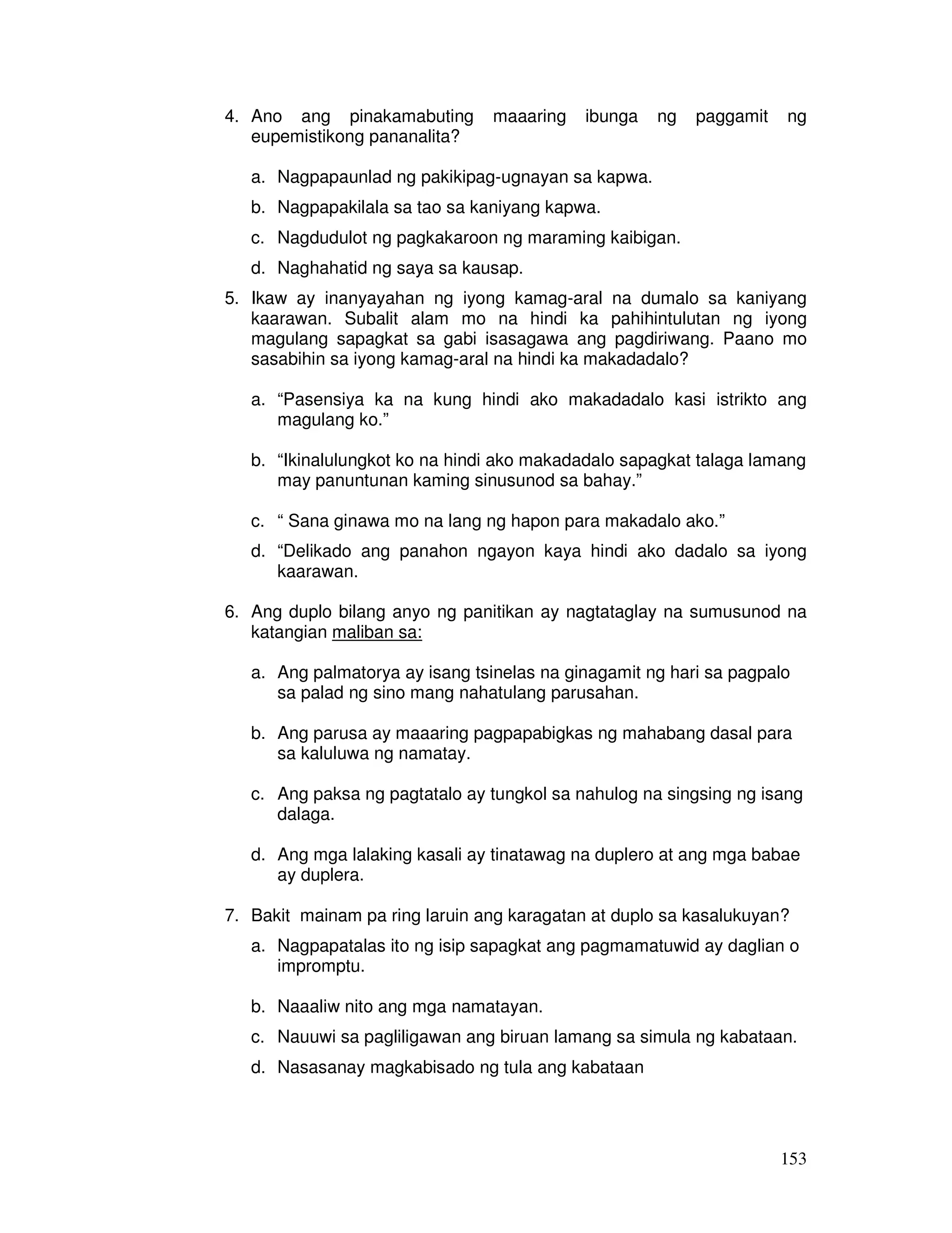 4. Ano ang pinakamabuting maaaring ibunga ng paggamit ng 
153 
eupemistikong pananalita? 
a. Nagpapaunlad ng pakikipag-ugnayan sa kapwa. 
b. Nagpapakilala sa tao sa kaniyang kapwa. 
c. Nagdudulot ng pagkakaroon ng maraming kaibigan. 
d. Naghahatid ng saya sa kausap. 
5. Ikaw ay inanyayahan ng iyong kamag-aral na dumalo sa kaniyang 
kaarawan. Subalit alam mo na hindi ka pahihintulutan ng iyong 
magulang sapagkat sa gabi isasagawa ang pagdiriwang. Paano mo 
sasabihin sa iyong kamag-aral na hindi ka makadadalo? 
a. “Pasensiya ka na kung hindi ako makadadalo kasi istrikto ang 
magulang ko.” 
b. “Ikinalulungkot ko na hindi ako makadadalo sapagkat talaga lamang 
may panuntunan kaming sinusunod sa bahay.” 
c. “ Sana ginawa mo na lang ng hapon para makadalo ako.” 
d. “Delikado ang panahon ngayon kaya hindi ako dadalo sa iyong 
kaarawan. 
6. Ang duplo bilang anyo ng panitikan ay nagtataglay na sumusunod na 
katangian maliban sa: 
a. Ang palmatorya ay isang tsinelas na ginagamit ng hari sa pagpalo 
sa palad ng sino mang nahatulang parusahan. 
b. Ang parusa ay maaaring pagpapabigkas ng mahabang dasal para 
sa kaluluwa ng namatay. 
c. Ang paksa ng pagtatalo ay tungkol sa nahulog na singsing ng isang 
dalaga. 
d. Ang mga lalaking kasali ay tinatawag na duplero at ang mga babae 
ay duplera. 
7. Bakit mainam pa ring laruin ang karagatan at duplo sa kasalukuyan? 
a. Nagpapatalas ito ng isip sapagkat ang pagmamatuwid ay daglian o 
impromptu. 
b. Naaaliw nito ang mga namatayan. 
c. Nauuwi sa pagliligawan ang biruan lamang sa simula ng kabataan. 
d. Nasasanay magkabisado ng tula ang kabataan 
 