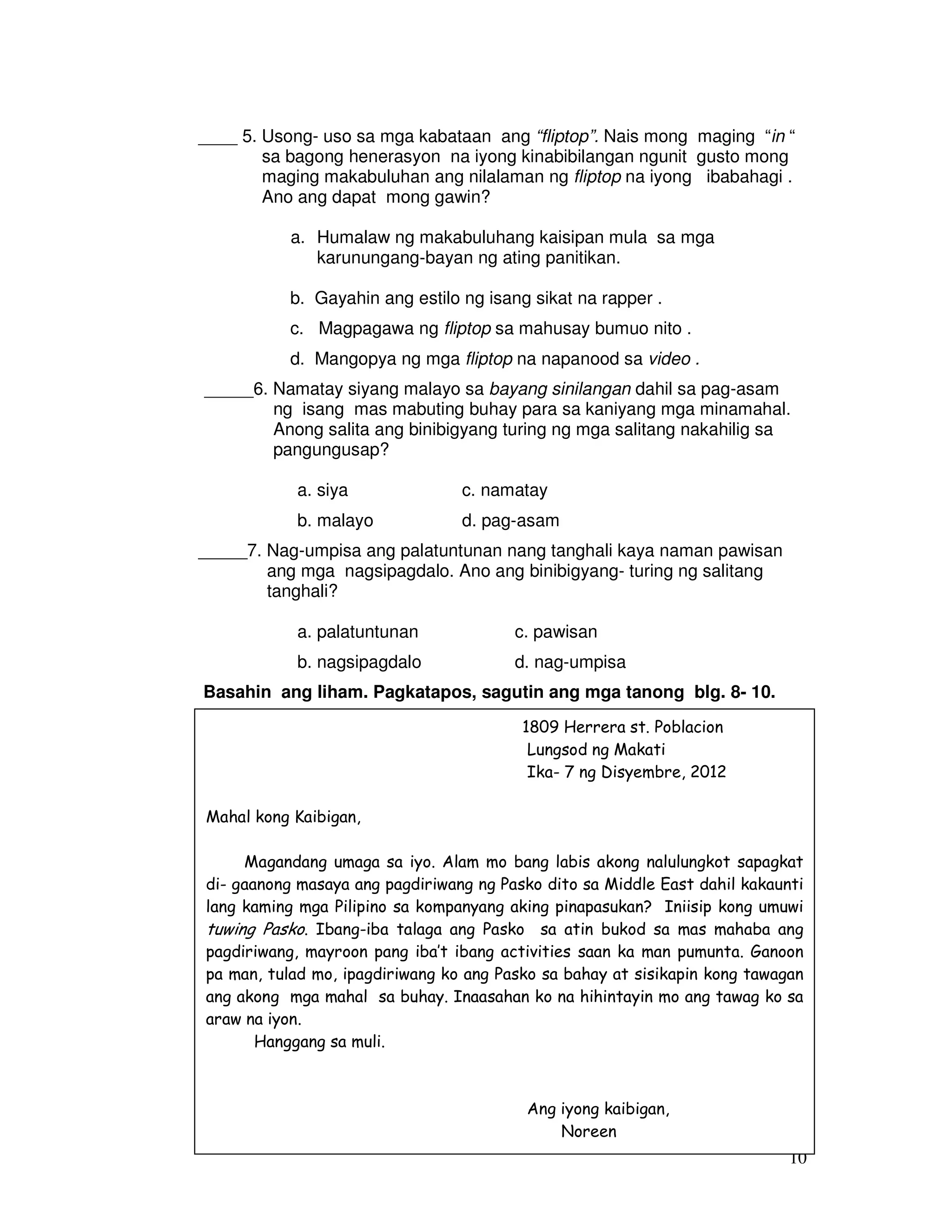 ____ 5. Usong- uso sa mga kabataan ang “fliptop”. Nais mong maging “in “ 
sa bagong henerasyon na iyong kinabibilangan ngunit gusto mong 
maging makabuluhan ang nilalaman ng fliptop na iyong ibabahagi . 
Ano ang dapat mong gawin? 
10 
a. Humalaw ng makabuluhang kaisipan mula sa mga 
karunungang-bayan ng ating panitikan. 
b. Gayahin ang estilo ng isang sikat na rapper . 
c. Magpagawa ng fliptop sa mahusay bumuo nito . 
d. Mangopya ng mga fliptop na napanood sa video . 
_____6. Namatay siyang malayo sa bayang sinilangan dahil sa pag-asam 
ng isang mas mabuting buhay para sa kaniyang mga minamahal. 
Anong salita ang binibigyang turing ng mga salitang nakahilig sa 
pangungusap? 
a. siya c. namatay 
b. malayo d. pag-asam 
_____7. Nag-umpisa ang palatuntunan nang tanghali kaya naman pawisan 
ang mga nagsipagdalo. Ano ang binibigyang- turing ng salitang 
tanghali? 
a. palatuntunan c. pawisan 
b. nagsipagdalo d. nag-umpisa 
Basahin ang liham. Pagkatapos, sagutin ang mga tanong blg. 8- 10. 
1809 Herrera st. Poblacion 
Lungsod ng Makati 
Ika- 7 ng Disyembre, 2012 
Mahal kong Kaibigan, 
Magandang umaga sa iyo. Alam mo bang labis akong nalulungkot sapagkat 
di- gaanong masaya ang pagdiriwang ng Pasko dito sa Middle East dahil kakaunti 
lang kaming mga Pilipino sa kompanyang aking pinapasukan? Iniisip kong umuwi 
tuwing Pasko. Ibang-iba talaga ang Pasko sa atin bukod sa mas mahaba ang 
pagdiriwang, mayroon pang iba’t ibang activities saan ka man pumunta. Ganoon 
pa man, tulad mo, ipagdiriwang ko ang Pasko sa bahay at sisikapin kong tawagan 
ang akong mga mahal sa buhay. Inaasahan ko na hihintayin mo ang tawag ko sa 
araw na iyon. 
Hanggang sa muli. 
Ang iyong kaibigan, 
Noreen 
 