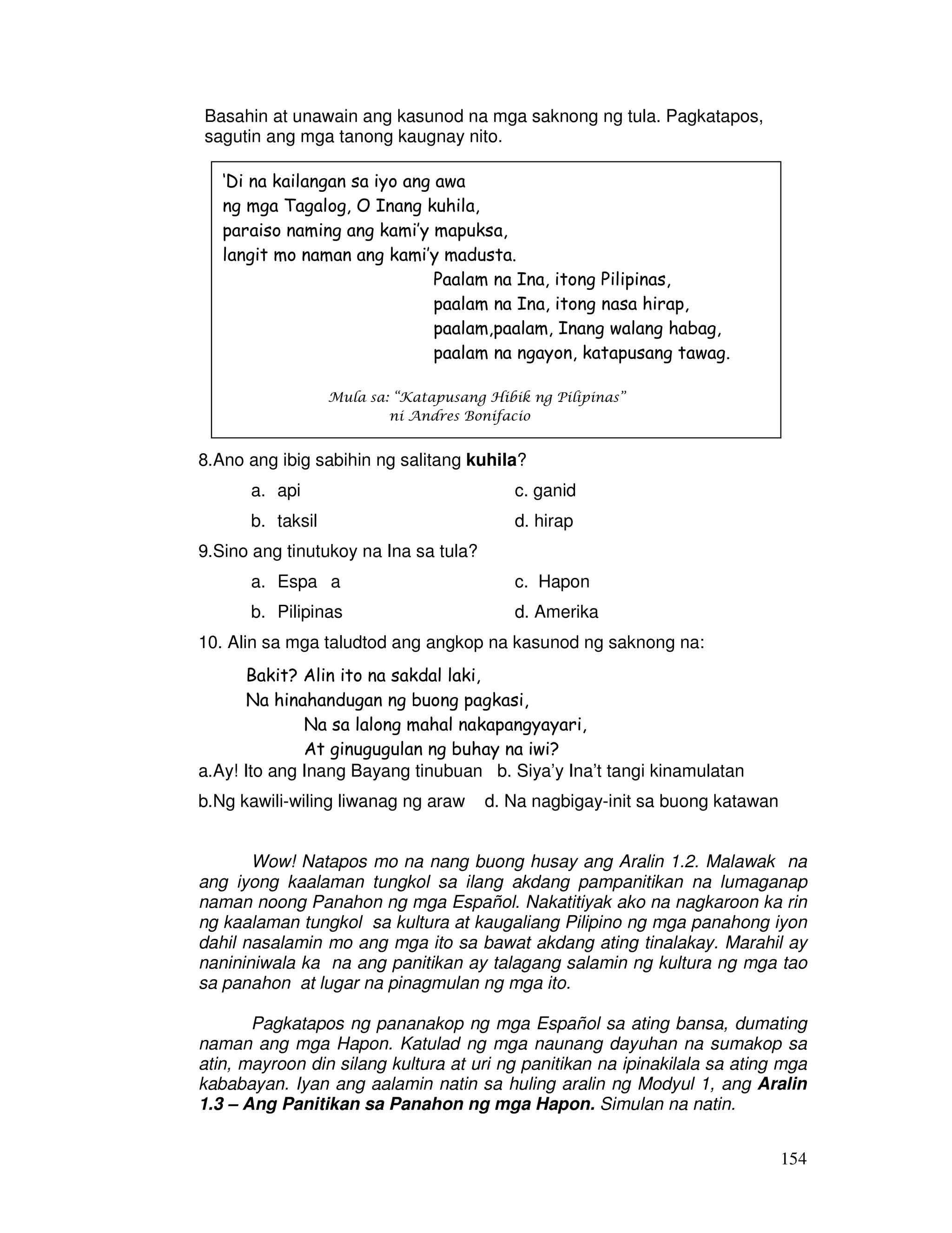 154 
Basahin at unawain ang kasunod na mga saknong ng tula. Pagkatapos, 
sagutin ang mga tanong kaugnay nito. 
‘Di na kailangan sa iyo ang awa 
ng mga Tagalog, O Inang kuhila, 
paraiso naming ang kami’y mapuksa, 
langit mo naman ang kami’y madusta. 
Paalam na Ina, itong Pilipinas, 
paalam na Ina, itong nasa hirap, 
paalam,paalam, Inang walang habag, 
paalam na ngayon, katapusang tawag. 
Mula sa: “Katapusang Hibik ng Pilipinas” 
ni Andres Bonifacio 
8.Ano ang ibig sabihin ng salitang kuhila? 
a. api c. ganid 
b. taksil d. hirap 
9.Sino ang tinutukoy na Ina sa tula? 
a. Espaıa c. Hapon 
b. Pilipinas d. Amerika 
10. Alin sa mga taludtod ang angkop na kasunod ng saknong na: 
Bakit? Alin ito na sakdal laki, 
Na hinahandugan ng buong pagkasi, 
Na sa lalong mahal nakapangyayari, 
At ginugugulan ng buhay na iwi? 
a.Ay! Ito ang Inang Bayang tinubuan b. Siya’y Ina’t tangi kinamulatan 
b.Ng kawili-wiling liwanag ng araw d. Na nagbigay-init sa buong katawan 
Wow! Natapos mo na nang buong husay ang Aralin 1.2. Malawak na 
ang iyong kaalaman tungkol sa ilang akdang pampanitikan na lumaganap 
naman noong Panahon ng mga Español. Nakatitiyak ako na nagkaroon ka rin 
ng kaalaman tungkol sa kultura at kaugaliang Pilipino ng mga panahong iyon 
dahil nasalamin mo ang mga ito sa bawat akdang ating tinalakay. Marahil ay 
nanininiwala ka na ang panitikan ay talagang salamin ng kultura ng mga tao 
sa panahon at lugar na pinagmulan ng mga ito. 
Pagkatapos ng pananakop ng mga Español sa ating bansa, dumating 
naman ang mga Hapon. Katulad ng mga naunang dayuhan na sumakop sa 
atin, mayroon din silang kultura at uri ng panitikan na ipinakilala sa ating mga 
kababayan. Iyan ang aalamin natin sa huling aralin ng Modyul 1, ang Aralin 
1.3 – Ang Panitikan sa Panahon ng mga Hapon. Simulan na natin. 
 