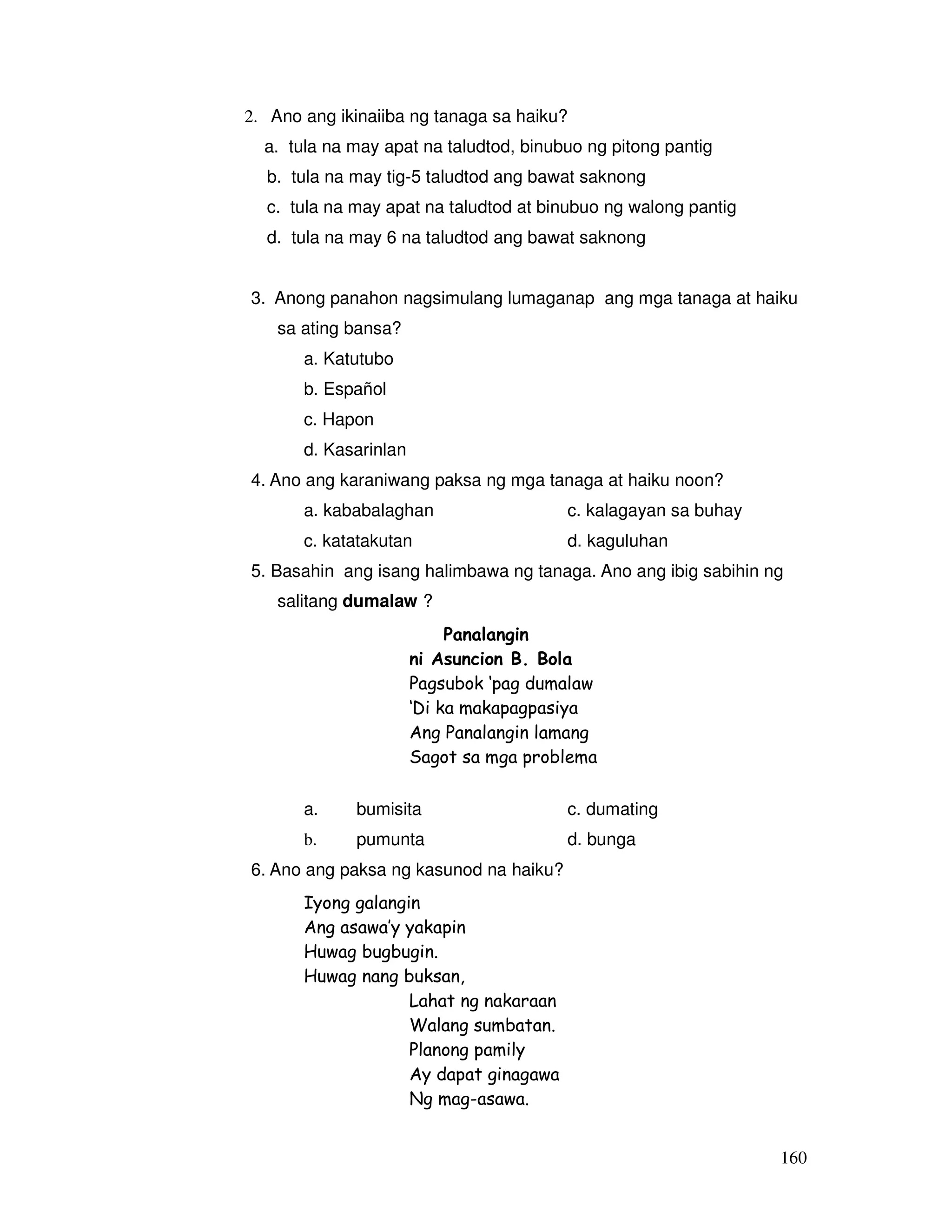 160 
2. Ano ang ikinaiiba ng tanaga sa haiku? 
a. tula na may apat na taludtod, binubuo ng pitong pantig 
b. tula na may tig-5 taludtod ang bawat saknong 
c. tula na may apat na taludtod at binubuo ng walong pantig 
d. tula na may 6 na taludtod ang bawat saknong 
3. Anong panahon nagsimulang lumaganap ang mga tanaga at haiku 
sa ating bansa? 
a. Katutubo 
b. Español 
c. Hapon 
d. Kasarinlan 
4. Ano ang karaniwang paksa ng mga tanaga at haiku noon? 
a. kababalaghan c. kalagayan sa buhay 
c. katatakutan d. kaguluhan 
5. Basahin ang isang halimbawa ng tanaga. Ano ang ibig sabihin ng 
salitang dumalaw ? 
Panalangin 
ni Asuncion B. Bola 
Pagsubok ‘pag dumalaw 
‘Di ka makapagpasiya 
Ang Panalangin lamang 
Sagot sa mga problema 
a. bumisita c. dumating 
b. pumunta d. bunga 
6. Ano ang paksa ng kasunod na haiku? 
Iyong galangin 
Ang asawa’y yakapin 
Huwag bugbugin. 
Huwag nang buksan, 
Lahat ng nakaraan 
Walang sumbatan. 
Planong pamily 
Ay dapat ginagawa 
Ng mag-asawa. 
 