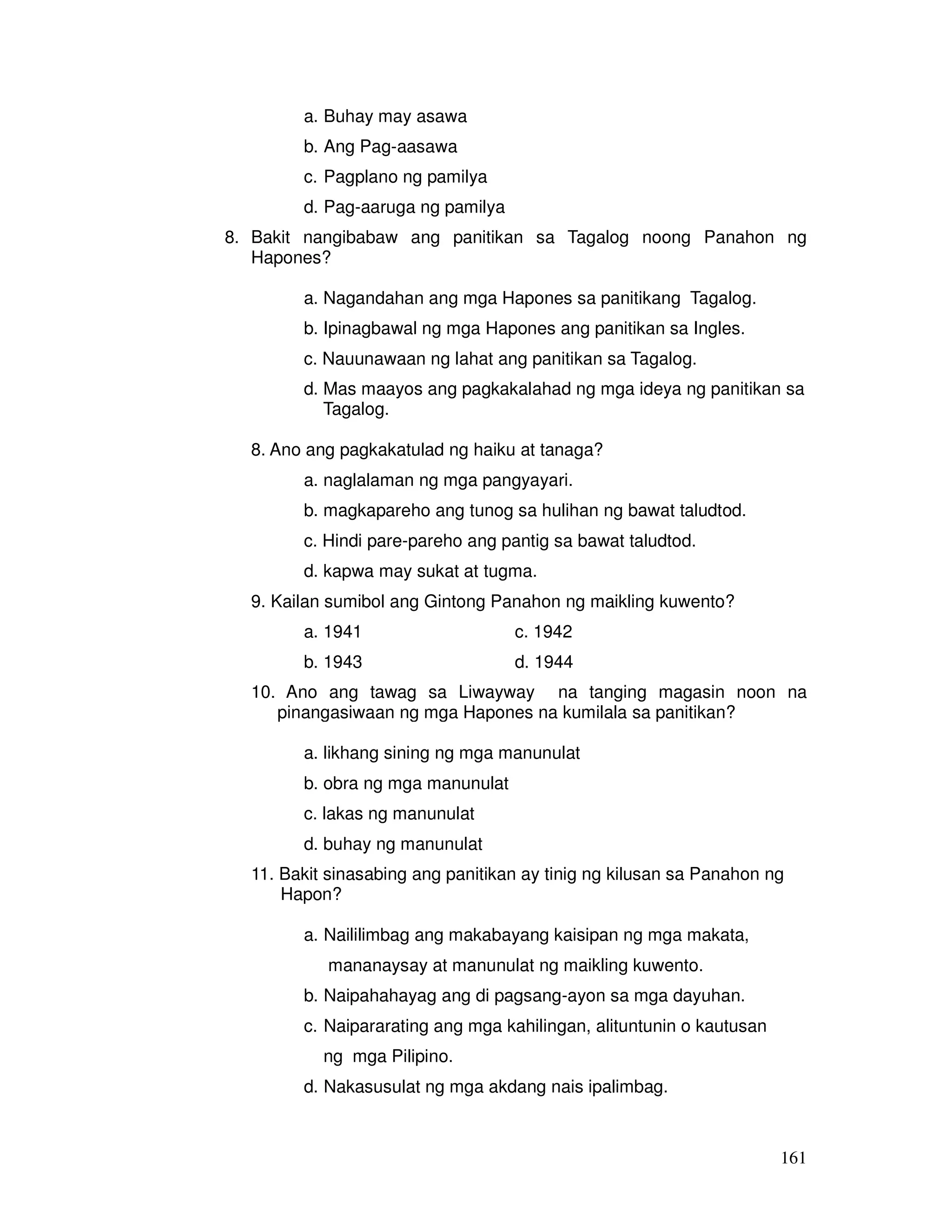 161 
a. Buhay may asawa 
b. Ang Pag-aasawa 
c. Pagplano ng pamilya 
d. Pag-aaruga ng pamilya 
8. Bakit nangibabaw ang panitikan sa Tagalog noong Panahon ng 
Hapones? 
a. Nagandahan ang mga Hapones sa panitikang Tagalog. 
b. Ipinagbawal ng mga Hapones ang panitikan sa Ingles. 
c. Nauunawaan ng lahat ang panitikan sa Tagalog. 
d. Mas maayos ang pagkakalahad ng mga ideya ng panitikan sa 
Tagalog. 
8. Ano ang pagkakatulad ng haiku at tanaga? 
a. naglalaman ng mga pangyayari. 
b. magkapareho ang tunog sa hulihan ng bawat taludtod. 
c. Hindi pare-pareho ang pantig sa bawat taludtod. 
d. kapwa may sukat at tugma. 
9. Kailan sumibol ang Gintong Panahon ng maikling kuwento? 
a. 1941 c. 1942 
b. 1943 d. 1944 
10. Ano ang tawag sa Liwayway na tanging magasin noon na 
pinangasiwaan ng mga Hapones na kumilala sa panitikan? 
a. likhang sining ng mga manunulat 
b. obra ng mga manunulat 
c. lakas ng manunulat 
d. buhay ng manunulat 
11. Bakit sinasabing ang panitikan ay tinig ng kilusan sa Panahon ng 
Hapon? 
a. Naililimbag ang makabayang kaisipan ng mga makata, 
mananaysay at manunulat ng maikling kuwento. 
b. Naipahahayag ang di pagsang-ayon sa mga dayuhan. 
c. Naipararating ang mga kahilingan, alituntunin o kautusan 
ng mga Pilipino. 
d. Nakasusulat ng mga akdang nais ipalimbag. 
 