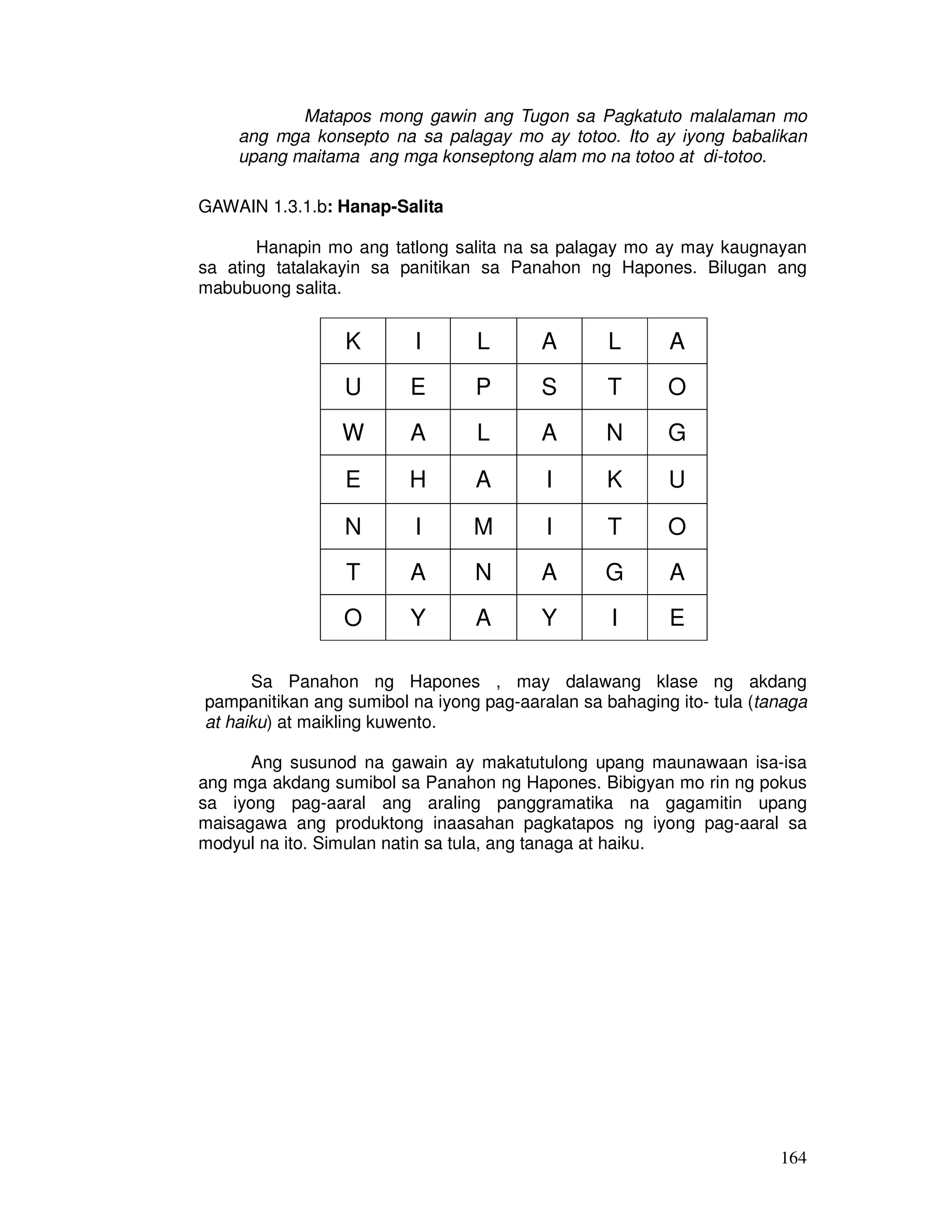 Matapos mong gawin ang Tugon sa Pagkatuto malalaman mo 
ang mga konsepto na sa palagay mo ay totoo. Ito ay iyong babalikan 
upang maitama ang mga konseptong alam mo na totoo at di-totoo. 
164 
GAWAIN 1.3.1.b: Hanap-Salita 
Hanapin mo ang tatlong salita na sa palagay mo ay may kaugnayan 
sa ating tatalakayin sa panitikan sa Panahon ng Hapones. Bilugan ang 
mabubuong salita. 
K I L A L A 
U E P S T O 
W A L A N G 
E H A I K U 
N I M I T O 
T A N A G A 
O Y A Y I E 
Sa Panahon ng Hapones , may dalawang klase ng akdang 
pampanitikan ang sumibol na iyong pag-aaralan sa bahaging ito- tula (tanaga 
at haiku) at maikling kuwento. 
Ang susunod na gawain ay makatutulong upang maunawaan isa-isa 
ang mga akdang sumibol sa Panahon ng Hapones. Bibigyan mo rin ng pokus 
sa iyong pag-aaral ang araling panggramatika na gagamitin upang 
maisagawa ang produktong inaasahan pagkatapos ng iyong pag-aaral sa 
modyul na ito. Simulan natin sa tula, ang tanaga at haiku. 
 