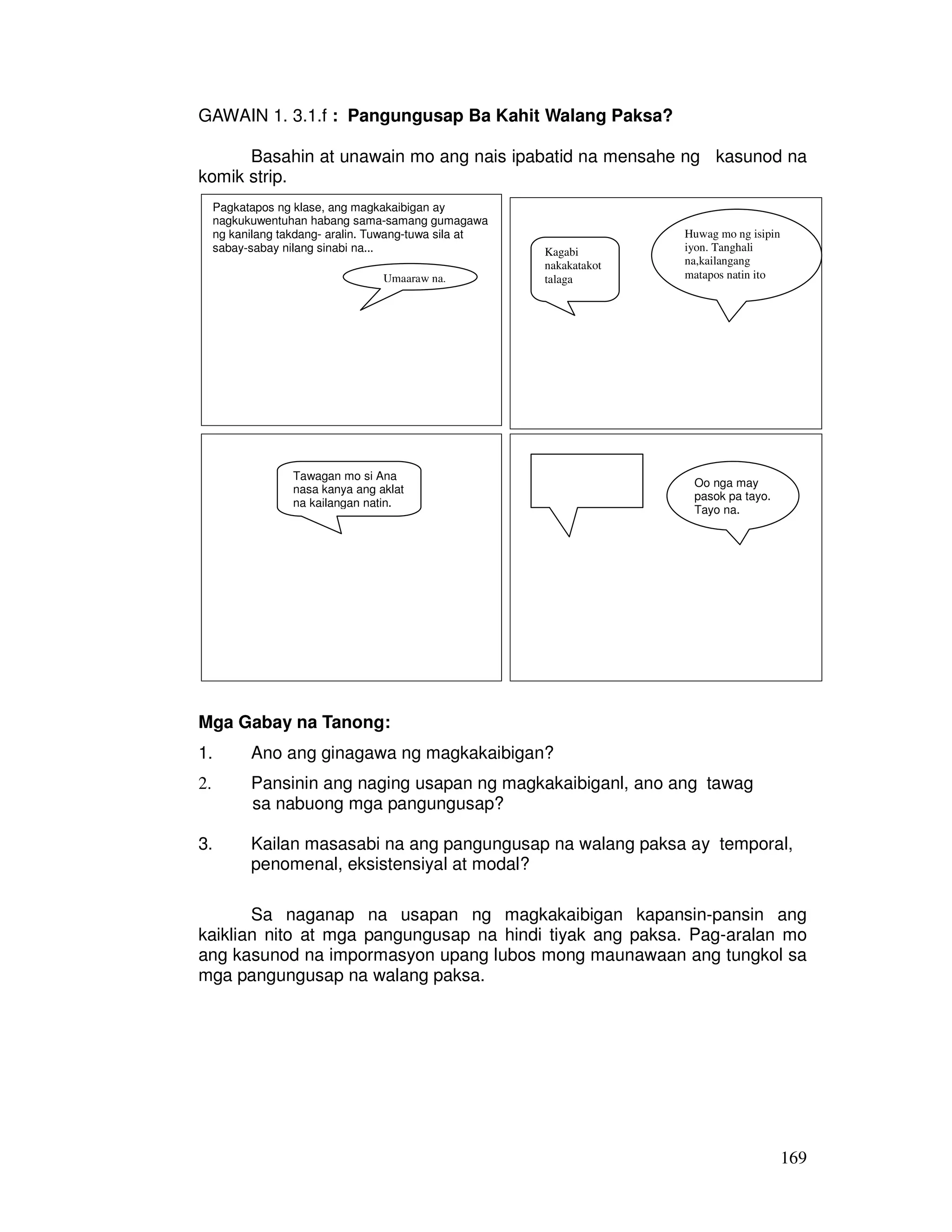 Basahin at unawain mo ang nais ipabatid na mensahe ng kasunod na 
169 
GAWAIN 1. 3.1.f : Pangungusap Ba Kahit Walang Paksa? 
komik strip. 
Pagkatapos ng klase, ang magkakaibigan ay 
nagkukuwentuhan habang sama-samang gumagawa 
ng kanilang takdang- aralin. Tuwang-tuwa sila at 
sabay-sabay nilang sinabi na... 
Umaaraw na. 
Kagabi 
nakakatakot 
talaga 
Huwag mo ng isipin 
iyon. Tanghali 
na,kailangang 
matapos natin ito 
Tawagan mo si Ana 
nasa kanya ang aklat 
na kailangan natin. 
Oo nga may 
pasok pa tayo. 
Tayo na. 
Mga Gabay na Tanong: 
1. Ano ang ginagawa ng magkakaibigan? 
2. Pansinin ang naging usapan ng magkakaibiganl, ano ang tawag 
sa nabuong mga pangungusap? 
3. Kailan masasabi na ang pangungusap na walang paksa ay temporal, 
penomenal, eksistensiyal at modal? 
Sa naganap na usapan ng magkakaibigan kapansin-pansin ang 
kaiklian nito at mga pangungusap na hindi tiyak ang paksa. Pag-aralan mo 
ang kasunod na impormasyon upang lubos mong maunawaan ang tungkol sa 
mga pangungusap na walang paksa. 
 