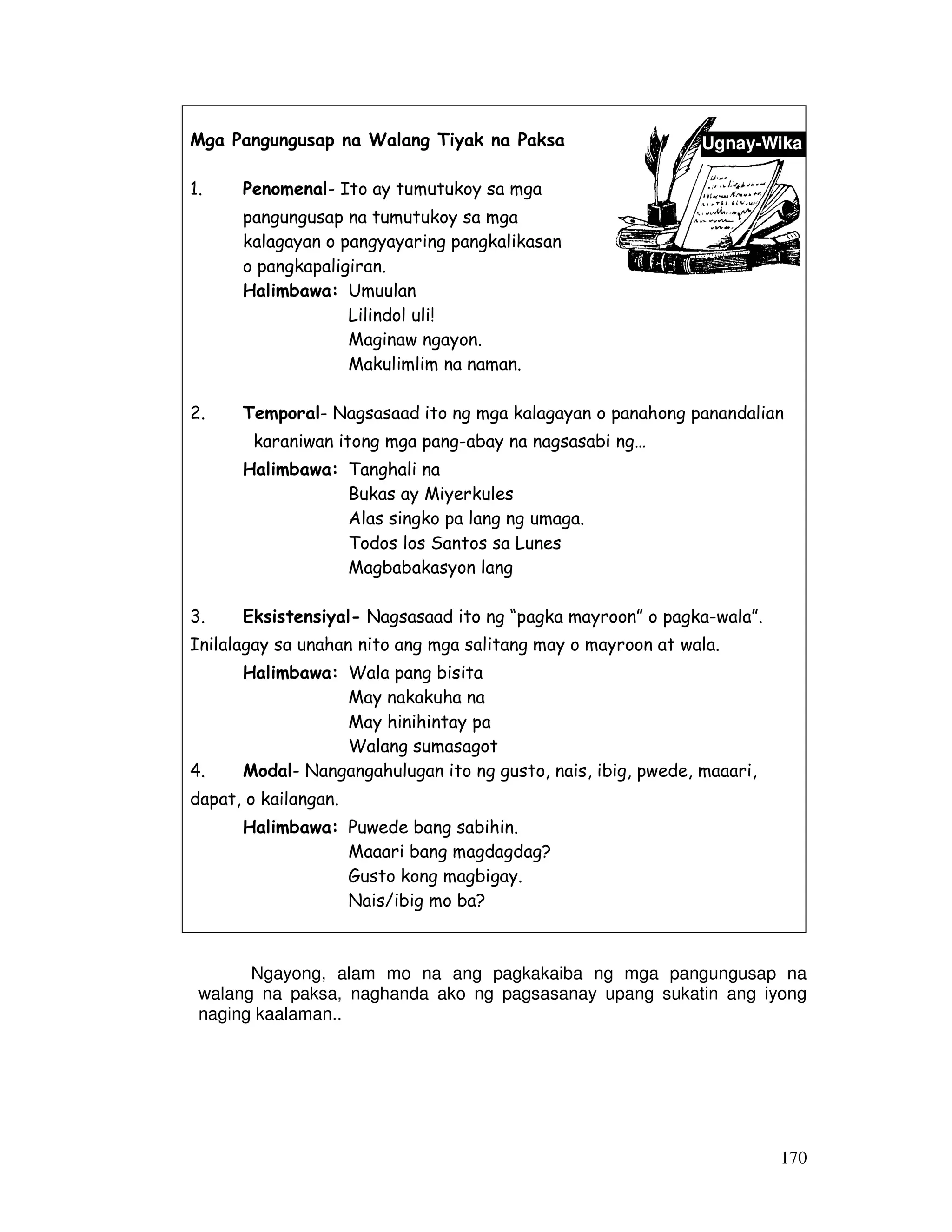 Ugnay-Wika 
170 
Mga Pangungusap na Walang Tiyak na Paksa 
1. Penomenal- Ito ay tumutukoy sa mga 
pangungusap na tumutukoy sa mga 
kalagayan o pangyayaring pangkalikasan 
o pangkapaligiran. 
Halimbawa: Umuulan 
Lilindol uli! 
Maginaw ngayon. 
Makulimlim na naman. 
2. Temporal- Nagsasaad ito ng mga kalagayan o panahong panandalian 
karaniwan itong mga pang-abay na nagsasabi ng… 
Halimbawa: Tanghali na 
Bukas ay Miyerkules 
Alas singko pa lang ng umaga. 
Todos los Santos sa Lunes 
Magbabakasyon lang 
3. Eksistensiyal- Nagsasaad ito ng “pagka mayroon” o pagka-wala”. 
Inilalagay sa unahan nito ang mga salitang may o mayroon at wala. 
Halimbawa: Wala pang bisita 
May nakakuha na 
May hinihintay pa 
Walang sumasagot 
4. Modal- Nangangahulugan ito ng gusto, nais, ibig, pwede, maaari, 
dapat, o kailangan. 
Halimbawa: Puwede bang sabihin. 
Maaari bang magdagdag? 
Gusto kong magbigay. 
Nais/ibig mo ba? 
Ngayong, alam mo na ang pagkakaiba ng mga pangungusap na 
walang na paksa, naghanda ako ng pagsasanay upang sukatin ang iyong 
naging kaalaman.. 
 