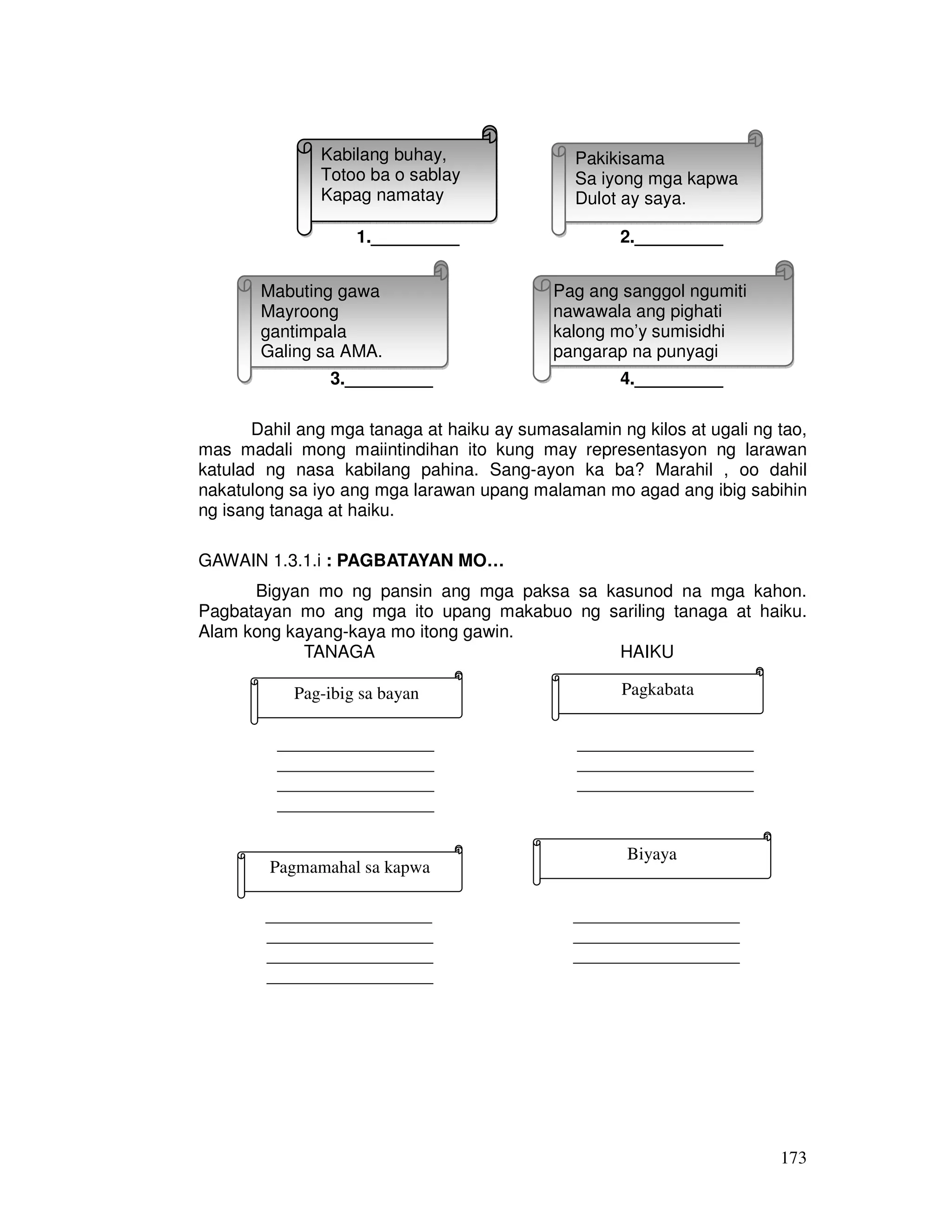 173 
Kabilang buhay, 
Totoo ba o sablay 
Kapag namatay 
Pakikisama 
Sa iyong mga kapwa 
Dulot ay saya. 
1._________ 2._________ 
Mabuting gawa 
Mayroong 
gantimpala 
Galing sa AMA. 
Pag ang sanggol ngumiti 
nawawala ang pighati 
kalong mo’y sumisidhi 
pangarap na punyagi 
3._________ 4._________ 
Dahil ang mga tanaga at haiku ay sumasalamin ng kilos at ugali ng tao, 
mas madali mong maiintindihan ito kung may representasyon ng larawan 
katulad ng nasa kabilang pahina. Sang-ayon ka ba? Marahil , oo dahil 
nakatulong sa iyo ang mga larawan upang malaman mo agad ang ibig sabihin 
ng isang tanaga at haiku. 
GAWAIN 1.3.1.i : PAGBATAYAN MO… 
Bigyan mo ng pansin ang mga paksa sa kasunod na mga kahon. 
Pagbatayan mo ang mga ito upang makabuo ng sariling tanaga at haiku. 
Alam kong kayang-kaya mo itong gawin. 
TANAGA HAIKU 
Pag-ibig sa bayan Pagkabata 
________________ __________________ 
________________ __________________ 
________________ __________________ 
________________ 
Biyaya 
Pagmamahal sa kapwa 
_________________ _________________ 
_________________ _________________ 
_________________ _________________ 
_________________ 
 