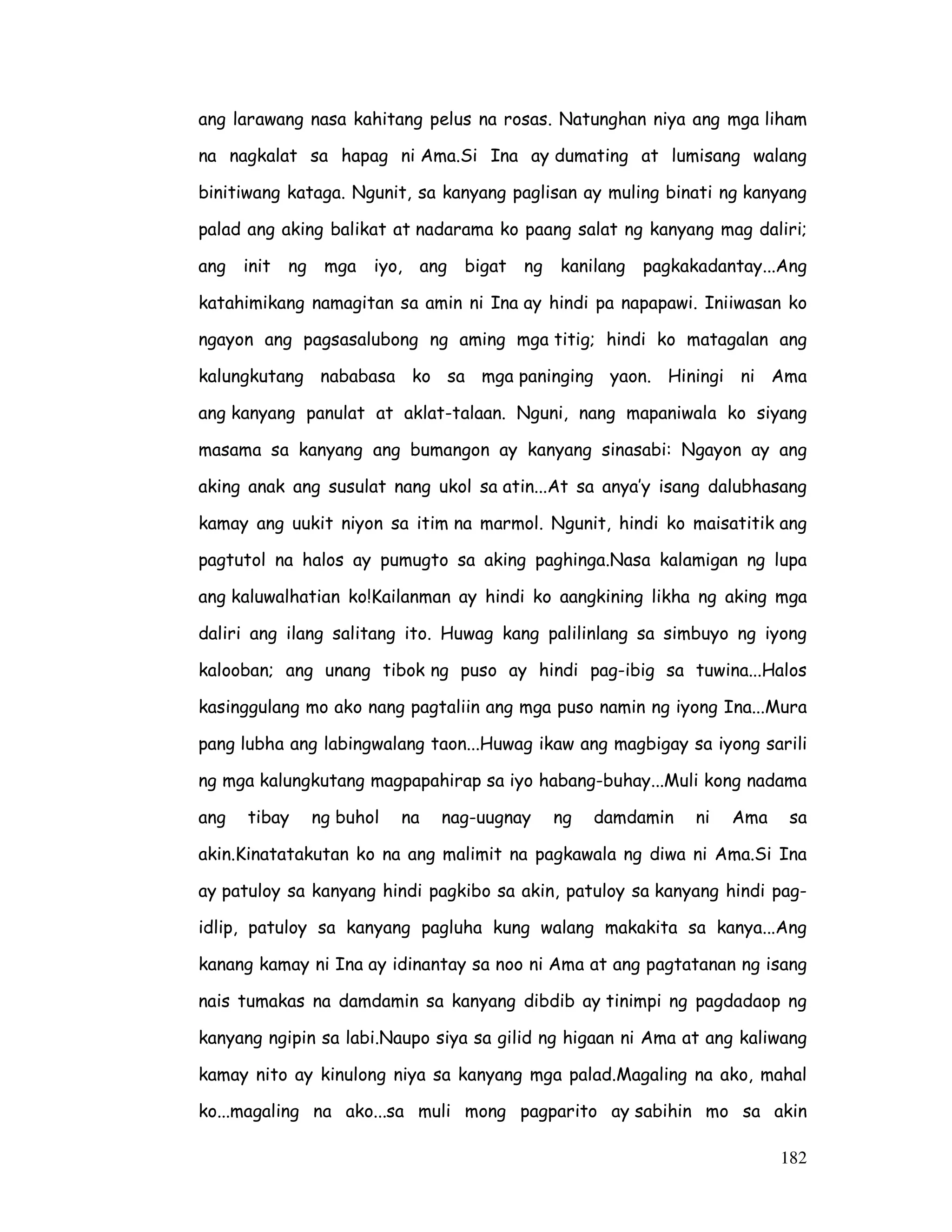 ang larawang nasa kahitang pelus na rosas. Natunghan niya ang mga liham 
na nagkalat sa hapag ni Ama.Si Ina ay dumating at lumisang walang 
binitiwang kataga. Ngunit, sa kanyang paglisan ay muling binati ng kanyang 
palad ang aking balikat at nadarama ko paang salat ng kanyang mag daliri; 
ang init ng mga iyo, ang bigat ng kanilang pagkakadantay...Ang 
katahimikang namagitan sa amin ni Ina ay hindi pa napapawi. Iniiwasan ko 
ngayon ang pagsasalubong ng aming mga titig; hindi ko matagalan ang 
kalungkutang nababasa ko sa mga paninging yaon. Hiningi ni Ama 
ang kanyang panulat at aklat-talaan. Nguni, nang mapaniwala ko siyang 
masama sa kanyang ang bumangon ay kanyang sinasabi: Ngayon ay ang 
aking anak ang susulat nang ukol sa atin...At sa anya’y isang dalubhasang 
kamay ang uukit niyon sa itim na marmol. Ngunit, hindi ko maisatitik ang 
pagtutol na halos ay pumugto sa aking paghinga.Nasa kalamigan ng lupa 
ang kaluwalhatian ko!Kailanman ay hindi ko aangkining likha ng aking mga 
daliri ang ilang salitang ito. Huwag kang palilinlang sa simbuyo ng iyong 
kalooban; ang unang tibok ng puso ay hindi pag-ibig sa tuwina...Halos 
kasinggulang mo ako nang pagtaliin ang mga puso namin ng iyong Ina...Mura 
pang lubha ang labingwalang taon...Huwag ikaw ang magbigay sa iyong sarili 
ng mga kalungkutang magpapahirap sa iyo habang-buhay...Muli kong nadama 
ang tibay ng buhol na nag-uugnay ng damdamin ni Ama sa 
akin.Kinatatakutan ko na ang malimit na pagkawala ng diwa ni Ama.Si Ina 
ay patuloy sa kanyang hindi pagkibo sa akin, patuloy sa kanyang hindi pag-idlip, 
patuloy sa kanyang pagluha kung walang makakita sa kanya...Ang 
kanang kamay ni Ina ay idinantay sa noo ni Ama at ang pagtatanan ng isang 
nais tumakas na damdamin sa kanyang dibdib ay tinimpi ng pagdadaop ng 
kanyang ngipin sa labi.Naupo siya sa gilid ng higaan ni Ama at ang kaliwang 
kamay nito ay kinulong niya sa kanyang mga palad.Magaling na ako, mahal 
ko...magaling na ako...sa muli mong pagparito ay sabihin mo sa akin 
182 
 