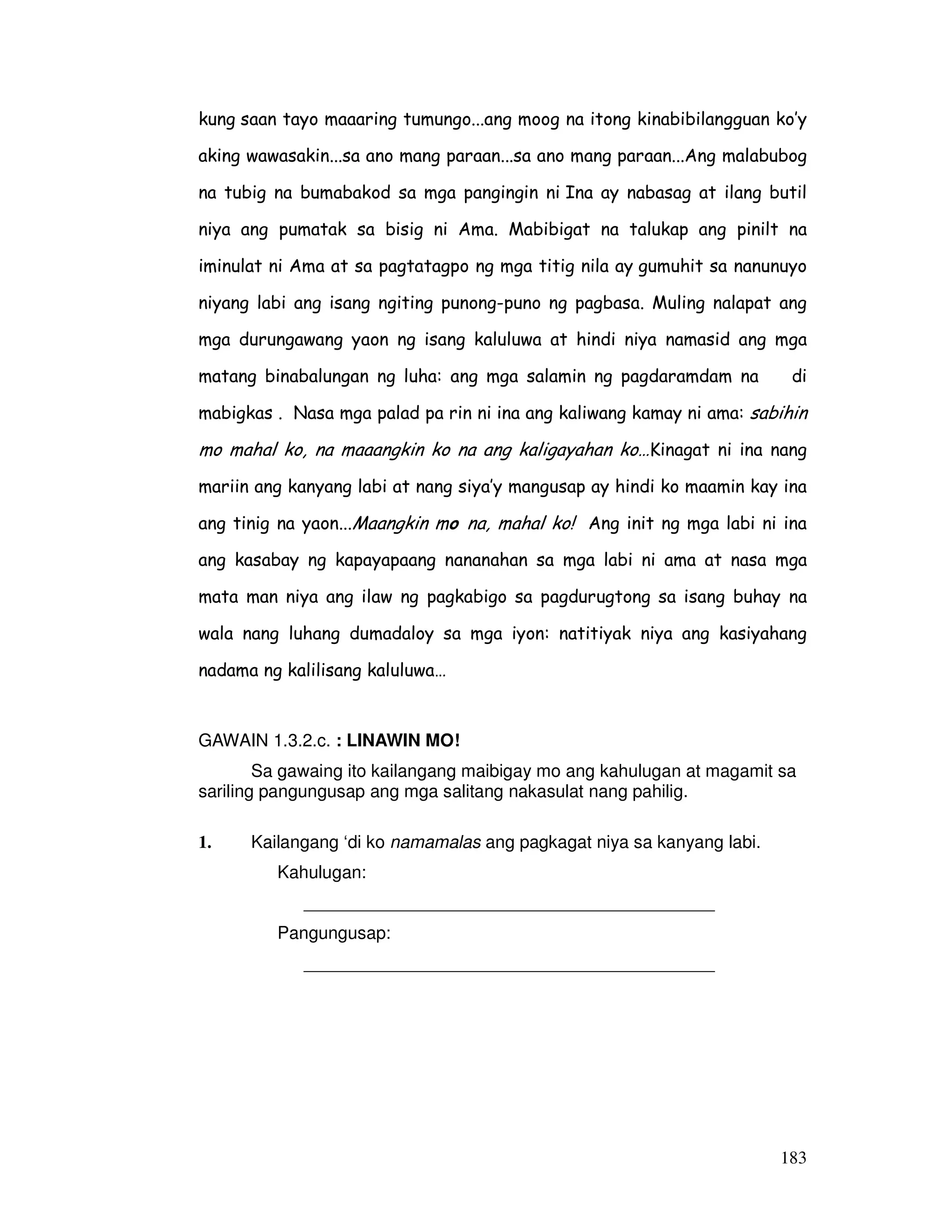 kung saan tayo maaaring tumungo...ang moog na itong kinabibilangguan ko’y 
aking wawasakin...sa ano mang paraan...sa ano mang paraan...Ang malabubog 
na tubig na bumabakod sa mga pangingin ni Ina ay nabasag at ilang butil 
niya ang pumatak sa bisig ni Ama. Mabibigat na talukap ang pinilt na 
iminulat ni Ama at sa pagtatagpo ng mga titig nila ay gumuhit sa nanunuyo 
niyang labi ang isang ngiting punong-puno ng pagbasa. Muling nalapat ang 
mga durungawang yaon ng isang kaluluwa at hindi niya namasid ang mga 
matang binabalungan ng luha: ang mga salamin ng pagdaramdam na di 
mabigkas . Nasa mga palad pa rin ni ina ang kaliwang kamay ni ama: sabihin 
mo mahal ko, na maaangkin ko na ang kaligayahan ko…Kinagat ni ina nang 
mariin ang kanyang labi at nang siya’y mangusap ay hindi ko maamin kay ina 
ang tinig na yaon...Maangkin mo na, mahal ko! Ang init ng mga labi ni ina 
ang kasabay ng kapayapaang nananahan sa mga labi ni ama at nasa mga 
mata man niya ang ilaw ng pagkabigo sa pagdurugtong sa isang buhay na 
wala nang luhang dumadaloy sa mga iyon: natitiyak niya ang kasiyahang 
nadama ng kalilisang kaluluwa… 
183 
GAWAIN 1.3.2.c. : LINAWIN MO! 
Sa gawaing ito kailangang maibigay mo ang kahulugan at magamit sa 
sariling pangungusap ang mga salitang nakasulat nang pahilig. 
1. Kailangang ‘di ko namamalas ang pagkagat niya sa kanyang labi. 
Kahulugan: 
__________________________________________ 
Pangungusap: 
__________________________________________ 
 
