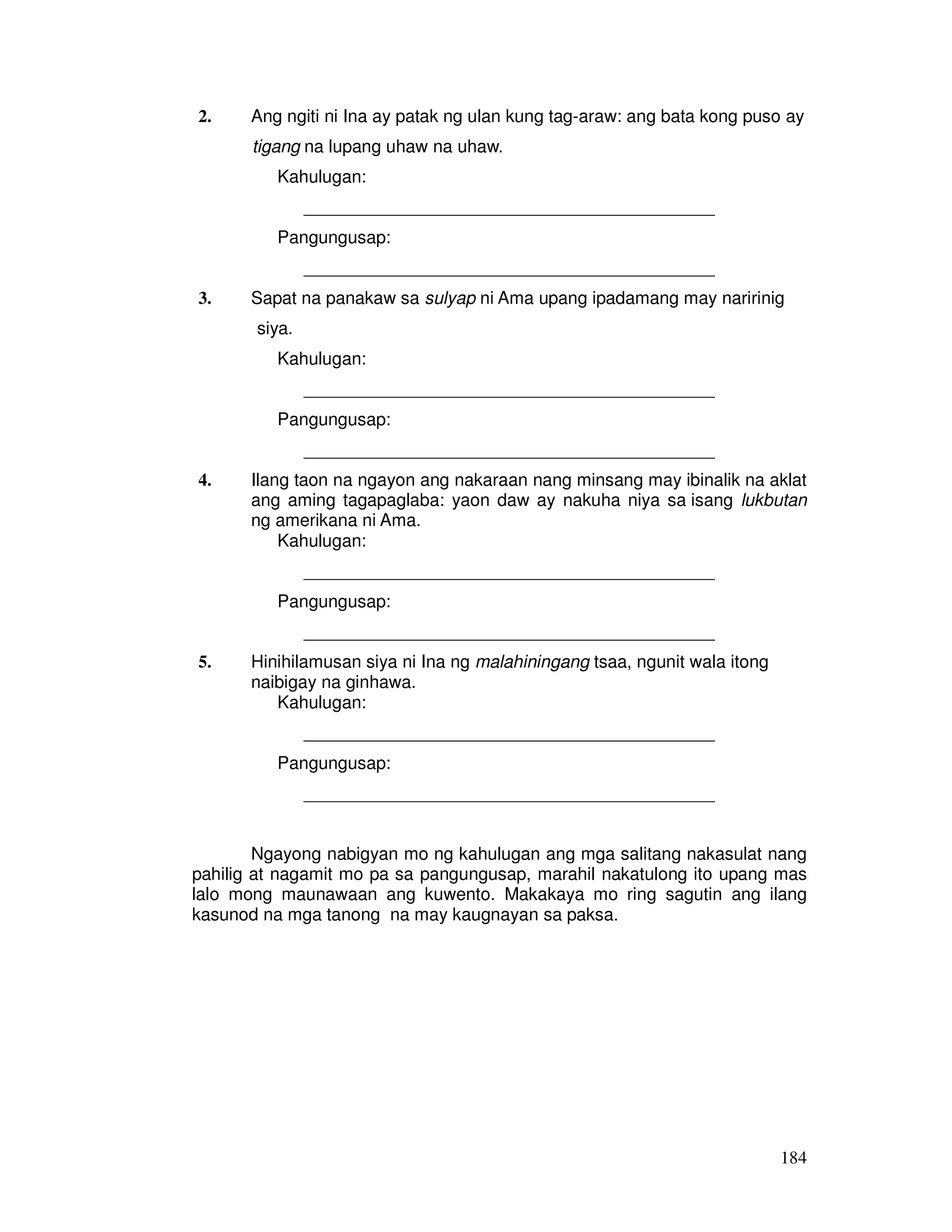 2. Ang ngiti ni Ina ay patak ng ulan kung tag-araw: ang bata kong puso ay 
184 
tigang na lupang uhaw na uhaw. 
Kahulugan: 
__________________________________________ 
Pangungusap: 
__________________________________________ 
3. Sapat na panakaw sa sulyap ni Ama upang ipadamang may naririnig 
siya. 
Kahulugan: 
__________________________________________ 
Pangungusap: 
__________________________________________ 
4. Ilang taon na ngayon ang nakaraan nang minsang may ibinalik na aklat 
ang aming tagapaglaba: yaon daw ay nakuha niya sa isang lukbutan 
ng amerikana ni Ama. 
Kahulugan: 
__________________________________________ 
Pangungusap: 
__________________________________________ 
5. Hinihilamusan siya ni Ina ng malahiningang tsaa, ngunit wala itong 
naibigay na ginhawa. 
Kahulugan: 
__________________________________________ 
Pangungusap: 
__________________________________________ 
Ngayong nabigyan mo ng kahulugan ang mga salitang nakasulat nang 
pahilig at nagamit mo pa sa pangungusap, marahil nakatulong ito upang mas 
lalo mong maunawaan ang kuwento. Makakaya mo ring sagutin ang ilang 
kasunod na mga tanong na may kaugnayan sa paksa. 
 