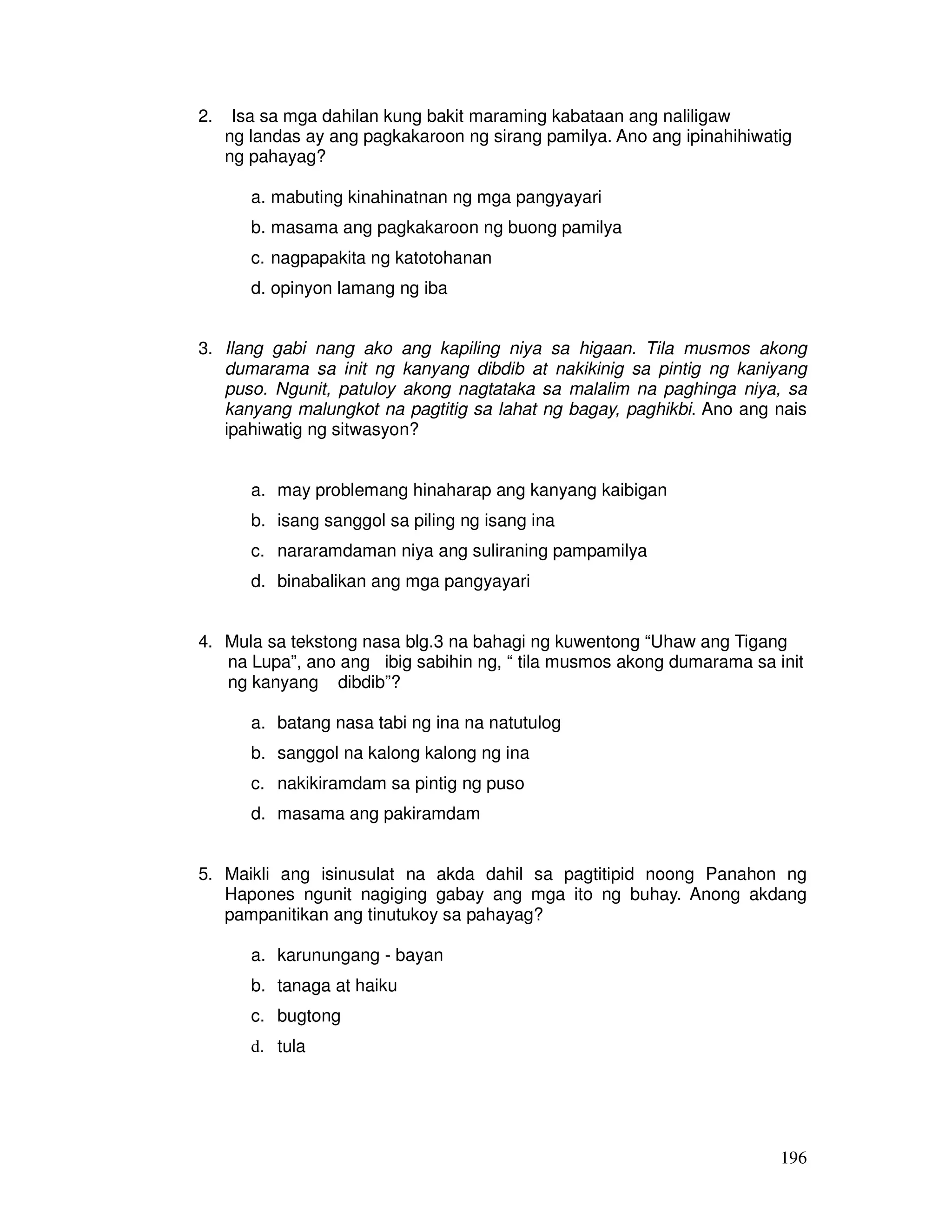 196 
2. Isa sa mga dahilan kung bakit maraming kabataan ang naliligaw 
ng landas ay ang pagkakaroon ng sirang pamilya. Ano ang ipinahihiwatig 
ng pahayag? 
a. mabuting kinahinatnan ng mga pangyayari 
b. masama ang pagkakaroon ng buong pamilya 
c. nagpapakita ng katotohanan 
d. opinyon lamang ng iba 
3. Ilang gabi nang ako ang kapiling niya sa higaan. Tila musmos akong 
dumarama sa init ng kanyang dibdib at nakikinig sa pintig ng kaniyang 
puso. Ngunit, patuloy akong nagtataka sa malalim na paghinga niya, sa 
kanyang malungkot na pagtitig sa lahat ng bagay, paghikbi. Ano ang nais 
ipahiwatig ng sitwasyon? 
a. may problemang hinaharap ang kanyang kaibigan 
b. isang sanggol sa piling ng isang ina 
c. nararamdaman niya ang suliraning pampamilya 
d. binabalikan ang mga pangyayari 
4. Mula sa tekstong nasa blg.3 na bahagi ng kuwentong “Uhaw ang Tigang 
na Lupa”, ano ang ibig sabihin ng, “ tila musmos akong dumarama sa init 
ng kanyang dibdib”? 
a. batang nasa tabi ng ina na natutulog 
b. sanggol na kalong kalong ng ina 
c. nakikiramdam sa pintig ng puso 
d. masama ang pakiramdam 
5. Maikli ang isinusulat na akda dahil sa pagtitipid noong Panahon ng 
Hapones ngunit nagiging gabay ang mga ito ng buhay. Anong akdang 
pampanitikan ang tinutukoy sa pahayag? 
a. karunungang - bayan 
b. tanaga at haiku 
c. bugtong 
d. tula 
 