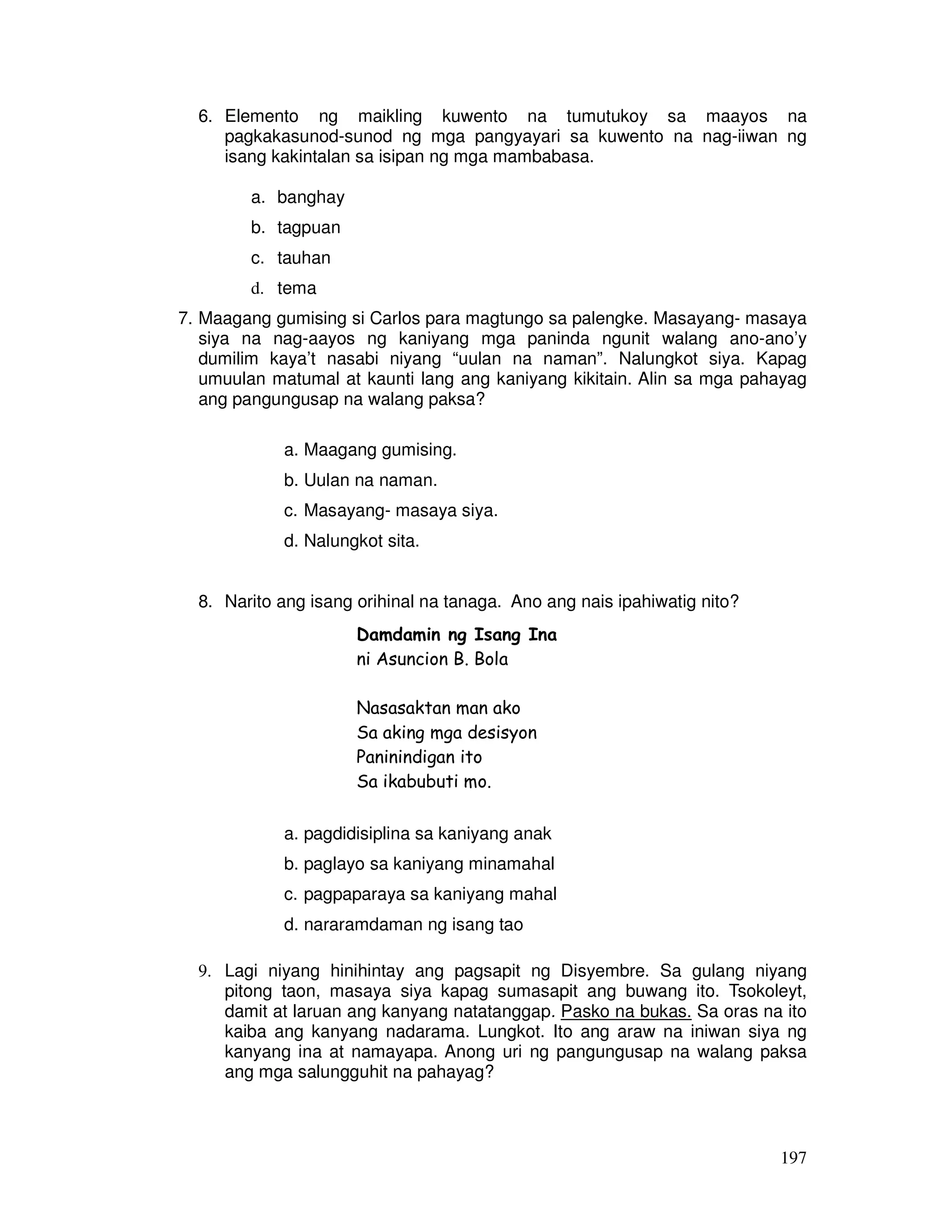 6. Elemento ng maikling kuwento na tumutukoy sa maayos na 
pagkakasunod-sunod ng mga pangyayari sa kuwento na nag-iiwan ng 
isang kakintalan sa isipan ng mga mambabasa. 
197 
a. banghay 
b. tagpuan 
c. tauhan 
d. tema 
7. Maagang gumising si Carlos para magtungo sa palengke. Masayang- masaya 
siya na nag-aayos ng kaniyang mga paninda ngunit walang ano-ano’y 
dumilim kaya’t nasabi niyang “uulan na naman”. Nalungkot siya. Kapag 
umuulan matumal at kaunti lang ang kaniyang kikitain. Alin sa mga pahayag 
ang pangungusap na walang paksa? 
a. Maagang gumising. 
b. Uulan na naman. 
c. Masayang- masaya siya. 
d. Nalungkot sita. 
8. Narito ang isang orihinal na tanaga. Ano ang nais ipahiwatig nito? 
Damdamin ng Isang Ina 
ni Asuncion B. Bola 
Nasasaktan man ako 
Sa aking mga desisyon 
Paninindigan ito 
Sa ikabubuti mo. 
a. pagdidisiplina sa kaniyang anak 
b. paglayo sa kaniyang minamahal 
c. pagpaparaya sa kaniyang mahal 
d. nararamdaman ng isang tao 
9. Lagi niyang hinihintay ang pagsapit ng Disyembre. Sa gulang niyang 
pitong taon, masaya siya kapag sumasapit ang buwang ito. Tsokoleyt, 
damit at laruan ang kanyang natatanggap. Pasko na bukas. Sa oras na ito 
kaiba ang kanyang nadarama. Lungkot. Ito ang araw na iniwan siya ng 
kanyang ina at namayapa. Anong uri ng pangungusap na walang paksa 
ang mga salungguhit na pahayag? 
 
