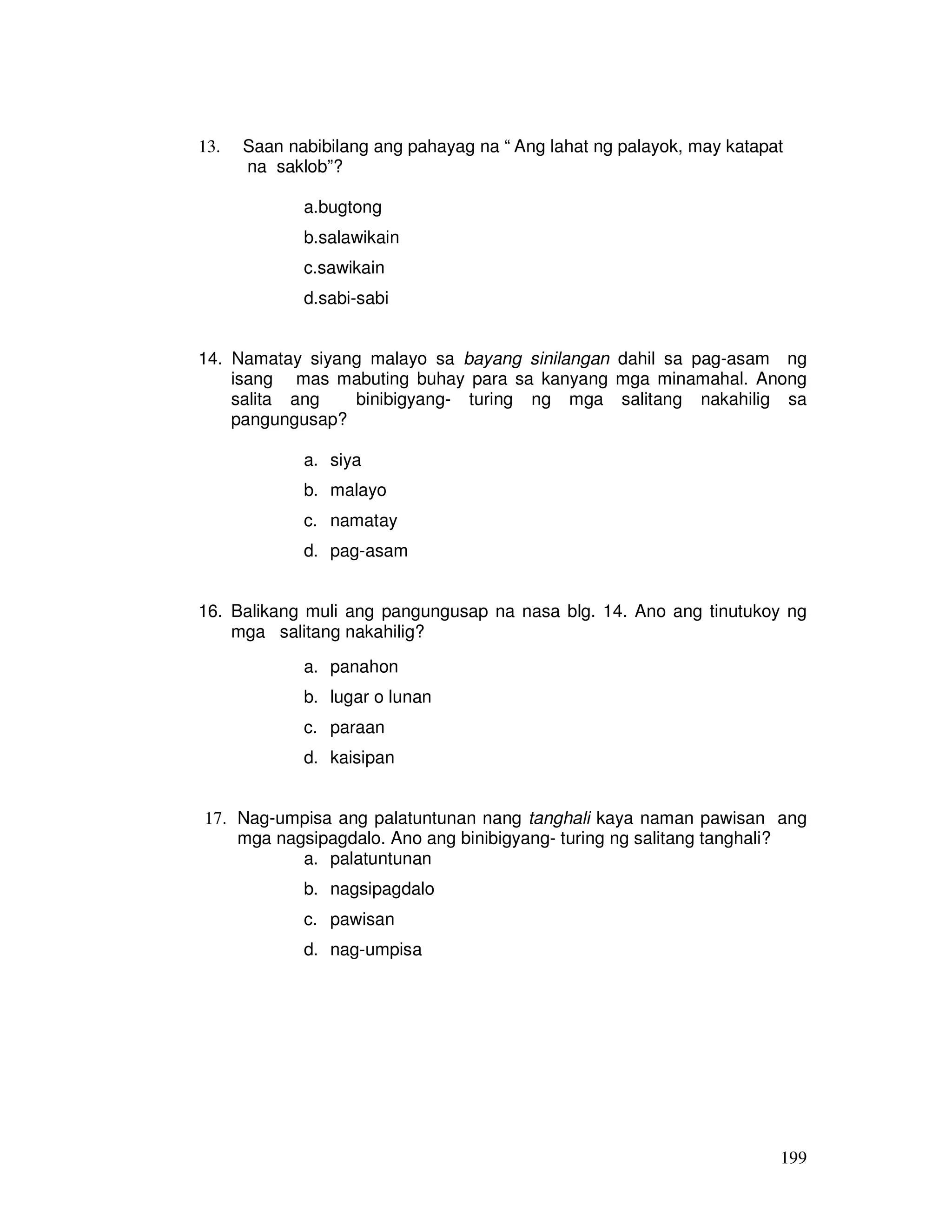 13. Saan nabibilang ang pahayag na “ Ang lahat ng palayok, may katapat 
199 
na saklob”? 
a.bugtong 
b.salawikain 
c.sawikain 
d.sabi-sabi 
14. Namatay siyang malayo sa bayang sinilangan dahil sa pag-asam ng 
isang mas mabuting buhay para sa kanyang mga minamahal. Anong 
salita ang binibigyang- turing ng mga salitang nakahilig sa 
pangungusap? 
a. siya 
b. malayo 
c. namatay 
d. pag-asam 
16. Balikang muli ang pangungusap na nasa blg. 14. Ano ang tinutukoy ng 
mga salitang nakahilig? 
a. panahon 
b. lugar o lunan 
c. paraan 
d. kaisipan 
17. Nag-umpisa ang palatuntunan nang tanghali kaya naman pawisan ang 
mga nagsipagdalo. Ano ang binibigyang- turing ng salitang tanghali? 
a. palatuntunan 
b. nagsipagdalo 
c. pawisan 
d. nag-umpisa 
 