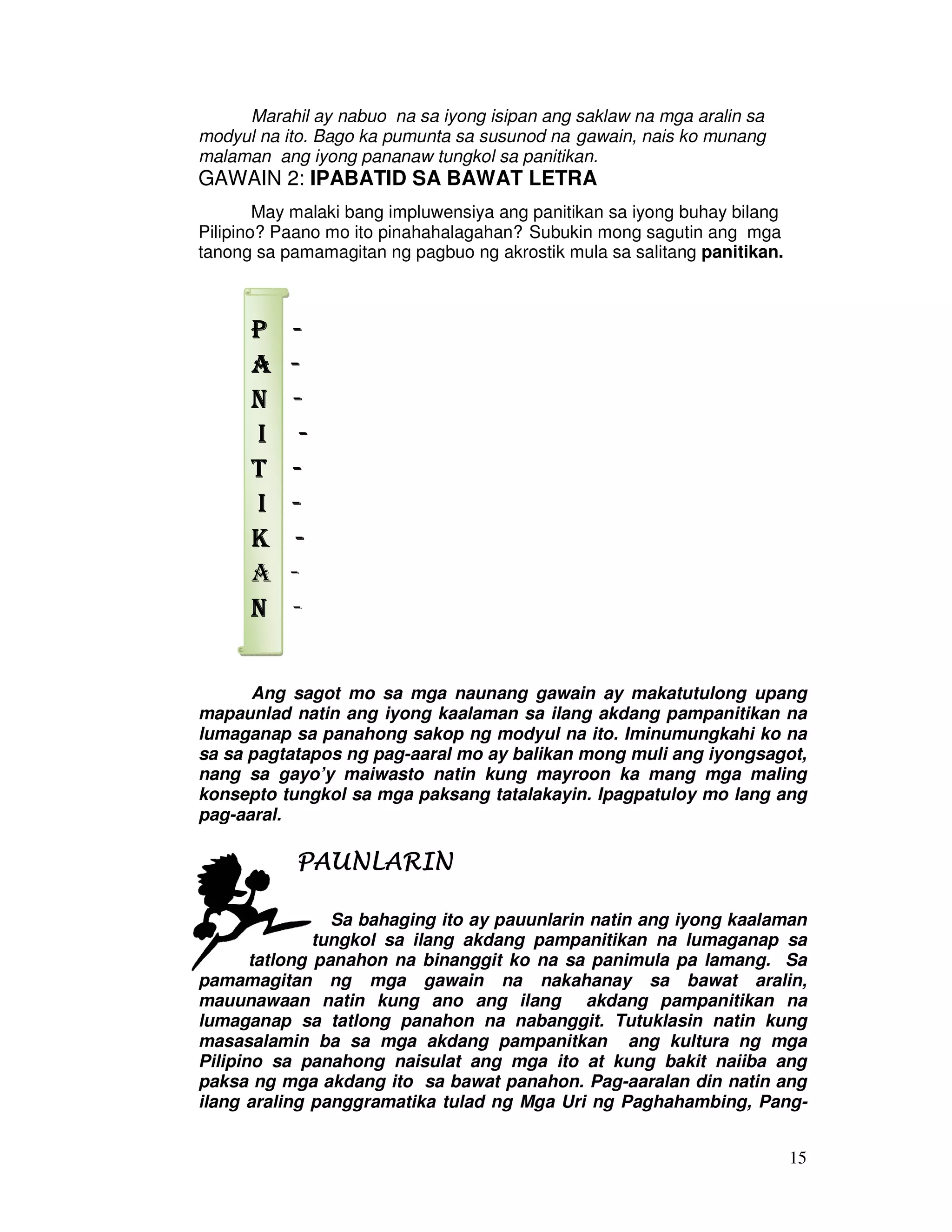 15 
Marahil ay nabuo na sa iyong isipan ang saklaw na mga aralin sa 
modyul na ito. Bago ka pumunta sa susunod na gawain, nais ko munang 
malaman ang iyong pananaw tungkol sa panitikan. 
GAWAIN 2: IPABATID SA BAWAT LETRA 
May malaki bang impluwensiya ang panitikan sa iyong buhay bilang 
Pilipino? Paano mo ito pinahahalagahan? Subukin mong sagutin ang mga 
tanong sa pamamagitan ng pagbuo ng akrostik mula sa salitang panitikan. 
PPPP - 
AAAA - 
NNNN - 
IIII - 
TTTT - 
IIII - 
KKKK - 
A - 
NNNN - 
Ang sagot mo sa mga naunang gawain ay makatutulong upang 
mapaunlad natin ang iyong kaalaman sa ilang akdang pampanitikan na 
lumaganap sa panahong sakop ng modyul na ito. Iminumungkahi ko na 
sa sa pagtatapos ng pag-aaral mo ay balikan mong muli ang iyongsagot, 
nang sa gayo’y maiwasto natin kung mayroon ka mang mga maling 
konsepto tungkol sa mga paksang tatalakayin. Ipagpatuloy mo lang ang 
pag-aaral. 
PPPPAAAAUUUUNNNNLLLLAAAARRRRIIIINNNN 
Sa bahaging ito ay pauunlarin natin ang iyong kaalaman 
tungkol sa ilang akdang pampanitikan na lumaganap sa 
tatlong panahon na binanggit ko na sa panimula pa lamang. Sa 
pamamagitan ng mga gawain na nakahanay sa bawat aralin, 
mauunawaan natin kung ano ang ilang akdang pampanitikan na 
lumaganap sa tatlong panahon na nabanggit. Tutuklasin natin kung 
masasalamin ba sa mga akdang pampanitkan ang kultura ng mga 
Pilipino sa panahong naisulat ang mga ito at kung bakit naiiba ang 
paksa ng mga akdang ito sa bawat panahon. Pag-aaralan din natin ang 
ilang araling panggramatika tulad ng Mga Uri ng Paghahambing, Pang- 
 