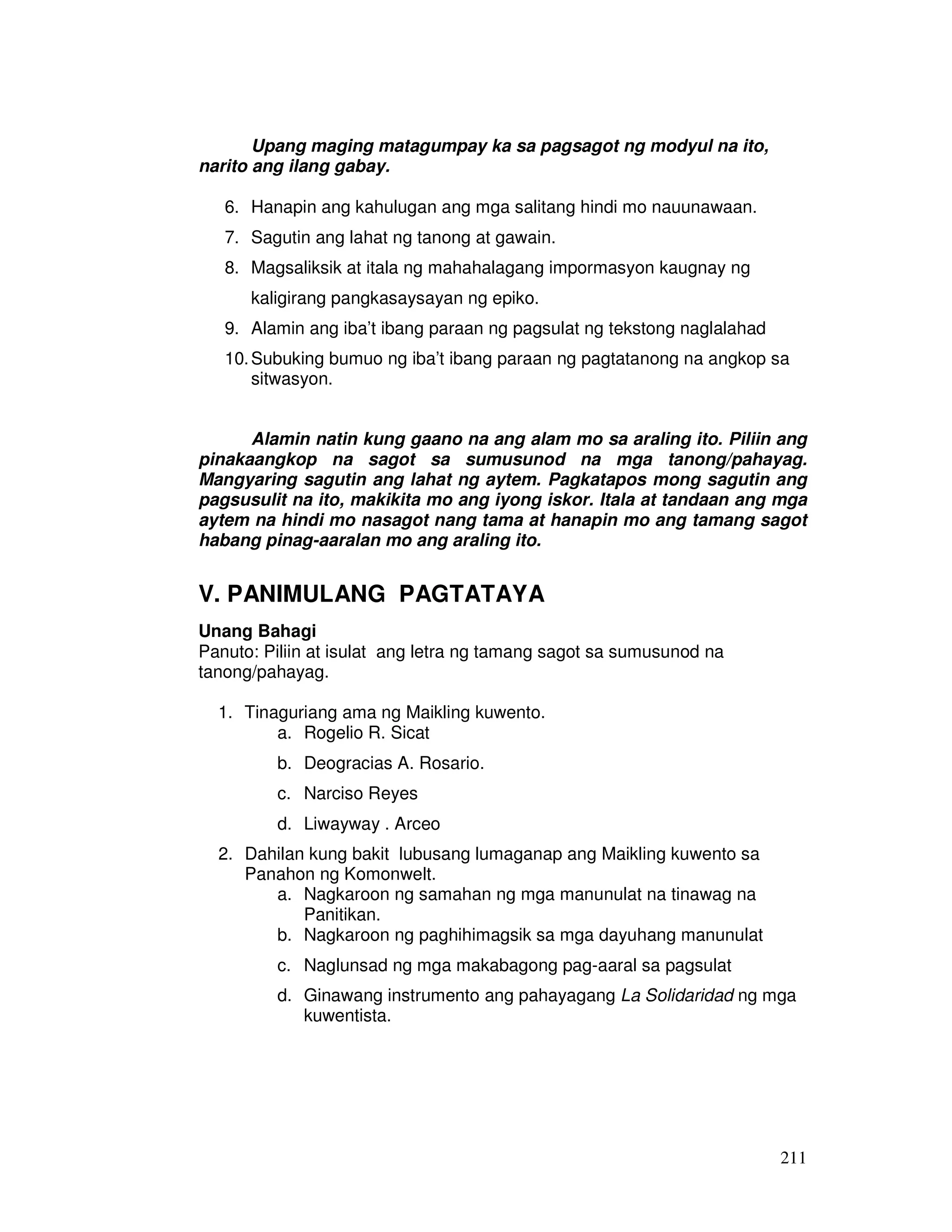 211 
Upang maging matagumpay ka sa pagsagot ng modyul na ito, 
narito ang ilang gabay. 
6. Hanapin ang kahulugan ang mga salitang hindi mo nauunawaan. 
7. Sagutin ang lahat ng tanong at gawain. 
8. Magsaliksik at itala ng mahahalagang impormasyon kaugnay ng 
kaligirang pangkasaysayan ng epiko. 
9. Alamin ang iba’t ibang paraan ng pagsulat ng tekstong naglalahad 
10. Subuking bumuo ng iba’t ibang paraan ng pagtatanong na angkop sa 
sitwasyon. 
Alamin natin kung gaano na ang alam mo sa araling ito. Piliin ang 
pinakaangkop na sagot sa sumusunod na mga tanong/pahayag. 
Mangyaring sagutin ang lahat ng aytem. Pagkatapos mong sagutin ang 
pagsusulit na ito, makikita mo ang iyong iskor. Itala at tandaan ang mga 
aytem na hindi mo nasagot nang tama at hanapin mo ang tamang sagot 
habang pinag-aaralan mo ang araling ito. 
V. PANIMULANG PAGTATAYA 
Unang Bahagi 
Panuto: Piliin at isulat ang letra ng tamang sagot sa sumusunod na 
tanong/pahayag. 
1. Tinaguriang ama ng Maikling kuwento. 
a. Rogelio R. Sicat 
b. Deogracias A. Rosario. 
c. Narciso Reyes 
d. Liwayway . Arceo 
2. Dahilan kung bakit lubusang lumaganap ang Maikling kuwento sa 
Panahon ng Komonwelt. 
a. Nagkaroon ng samahan ng mga manunulat na tinawag na 
Panitikan. 
b. Nagkaroon ng paghihimagsik sa mga dayuhang manunulat 
c. Naglunsad ng mga makabagong pag-aaral sa pagsulat 
d. Ginawang instrumento ang pahayagang La Solidaridad ng mga 
kuwentista. 
 