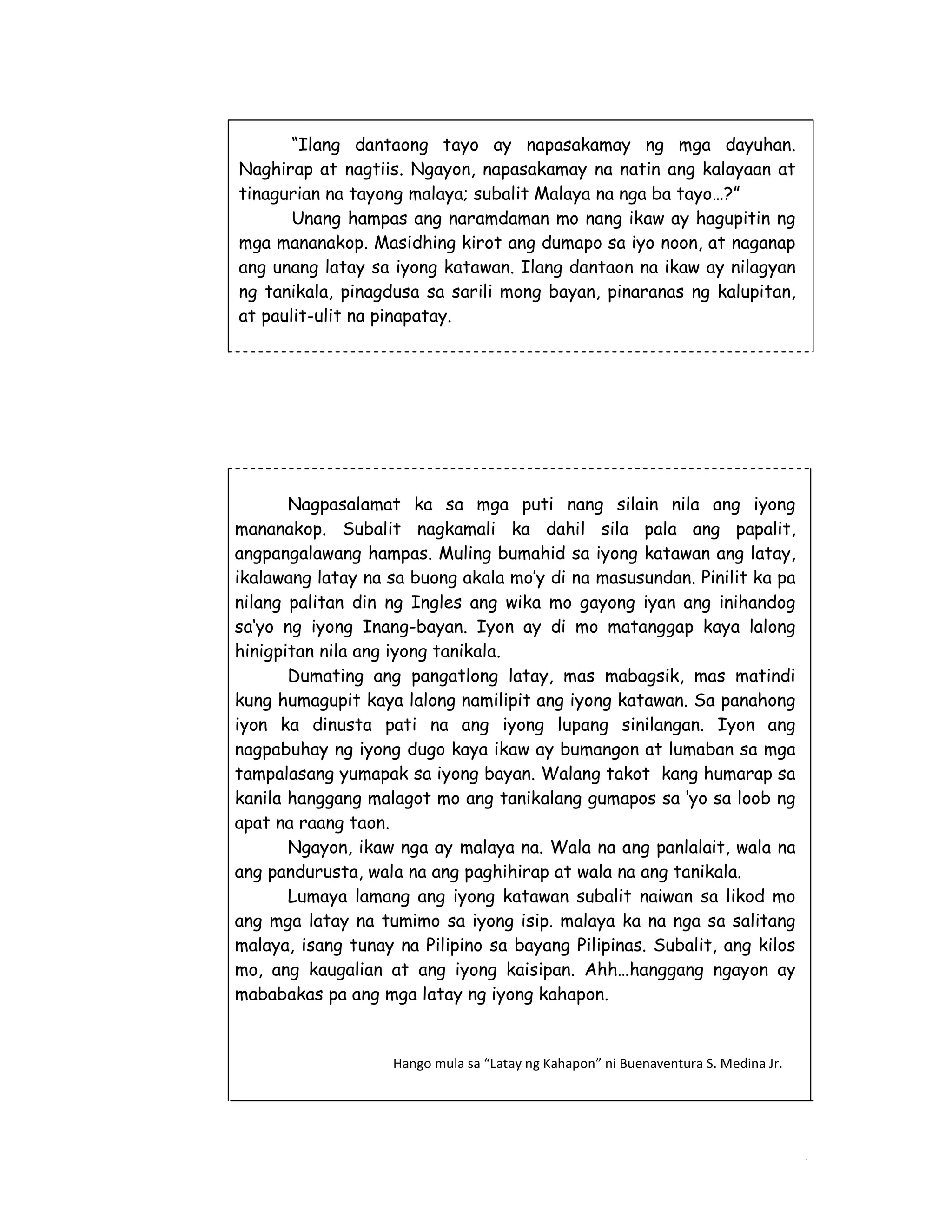 “Ilang dantaong tayo ay napasakamay ng mga dayuhan. 
Naghirap at nagtiis. Ngayon, napasakamay na natin ang kalayaan at 
tinagurian na tayong malaya; subalit Malaya na nga ba tayo…?” 
Unang hampas ang naramdaman mo nang ikaw ay hagupitin ng 
mga mananakop. Masidhing kirot ang dumapo sa iyo noon, at naganap 
ang unang latay sa iyong katawan. Ilang dantaon na ikaw ay nilagyan 
ng tanikala, pinagdusa sa sarili mong bayan, pinaranas ng kalupitan, 
at paulit-ulit na pinapatay. 
Nagpasalamat ka sa mga puti nang silain nila ang iyong 
mananakop. Subalit nagkamali ka dahil sila pala ang papalit, 
angpangalawang hampas. Muling bumahid sa iyong katawan ang latay, 
ikalawang latay na sa buong akala mo’y di na masusundan. Pinilit ka pa 
nilang palitan din ng Ingles ang wika mo gayong iyan ang inihandog 
sa‘yo ng iyong Inang-bayan. Iyon ay di mo matanggap kaya lalong 
hinigpitan nila ang iyong tanikala. 
Dumating ang pangatlong latay, mas mabagsik, mas matindi 
kung humagupit kaya lalong namilipit ang iyong katawan. Sa panahong 
iyon ka dinusta pati na ang iyong lupang sinilangan. Iyon ang 
nagpabuhay ng iyong dugo kaya ikaw ay bumangon at lumaban sa mga 
tampalasang yumapak sa iyong bayan. Walang takot kang humarap sa 
kanila hanggang malagot mo ang tanikalang gumapos sa ‘yo sa loob ng 
apat na raang taon. 
Ngayon, ikaw nga ay malaya na. Wala na ang panlalait, wala na 
214 
ang pandurusta, wala na ang paghihirap at wala na ang tanikala. 
Lumaya lamang ang iyong katawan subalit naiwan sa likod mo 
ang mga latay na tumimo sa iyong isip. malaya ka na nga sa salitang 
malaya, isang tunay na Pilipino sa bayang Pilipinas. Subalit, ang kilos 
mo, ang kaugalian at ang iyong kaisipan. Ahh…hanggang ngayon ay 
mababakas pa ang mga latay ng iyong kahapon. 
Hango mula sa “Latay ng Kahapon” ni Buenaventura S. Medina Jr. 
 