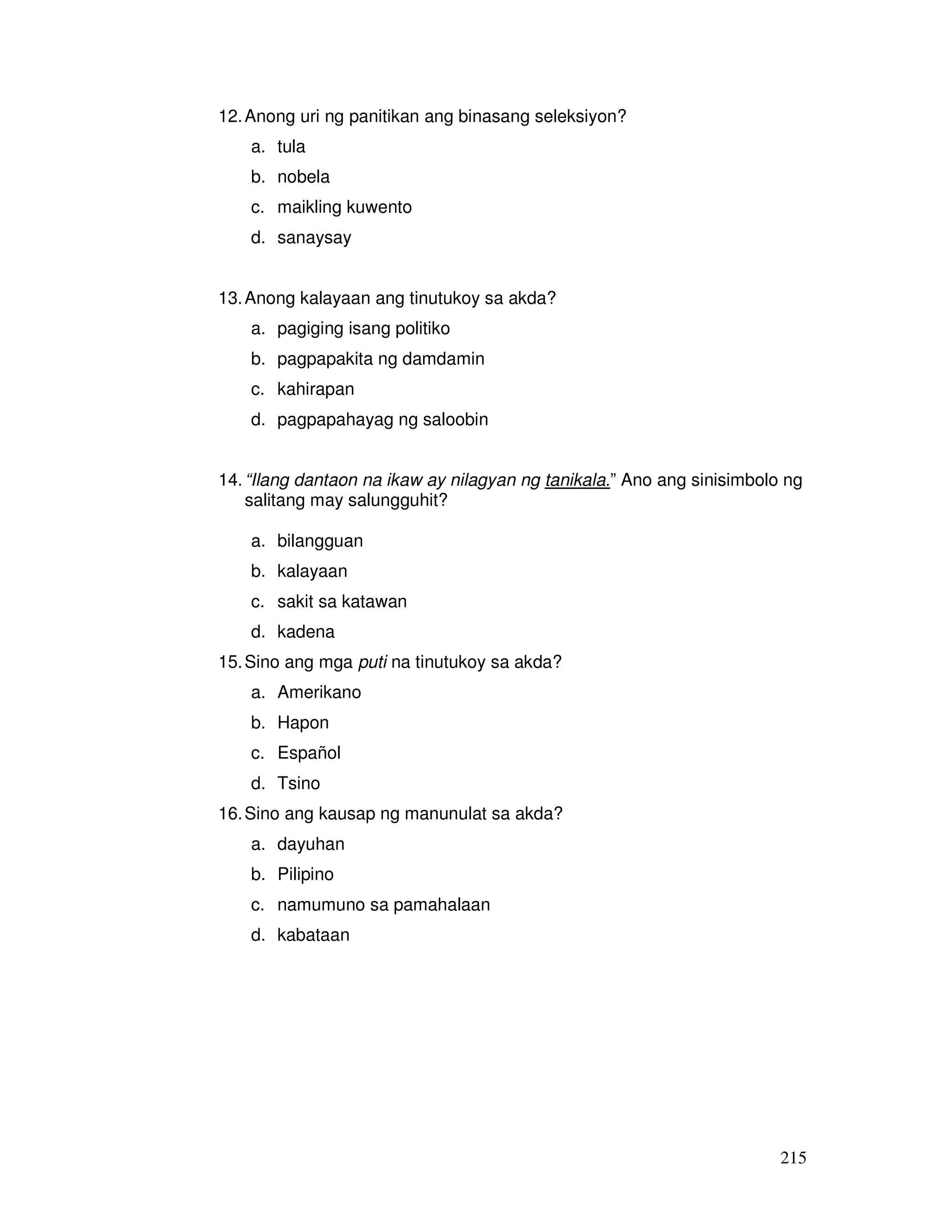 215 
12. Anong uri ng panitikan ang binasang seleksiyon? 
a. tula 
b. nobela 
c. maikling kuwento 
d. sanaysay 
13. Anong kalayaan ang tinutukoy sa akda? 
a. pagiging isang politiko 
b. pagpapakita ng damdamin 
c. kahirapan 
d. pagpapahayag ng saloobin 
14. “Ilang dantaon na ikaw ay nilagyan ng tanikala.” Ano ang sinisimbolo ng 
salitang may salungguhit? 
a. bilangguan 
b. kalayaan 
c. sakit sa katawan 
d. kadena 
15. Sino ang mga puti na tinutukoy sa akda? 
a. Amerikano 
b. Hapon 
c. Español 
d. Tsino 
16. Sino ang kausap ng manunulat sa akda? 
a. dayuhan 
b. Pilipino 
c. namumuno sa pamahalaan 
d. kabataan 
 