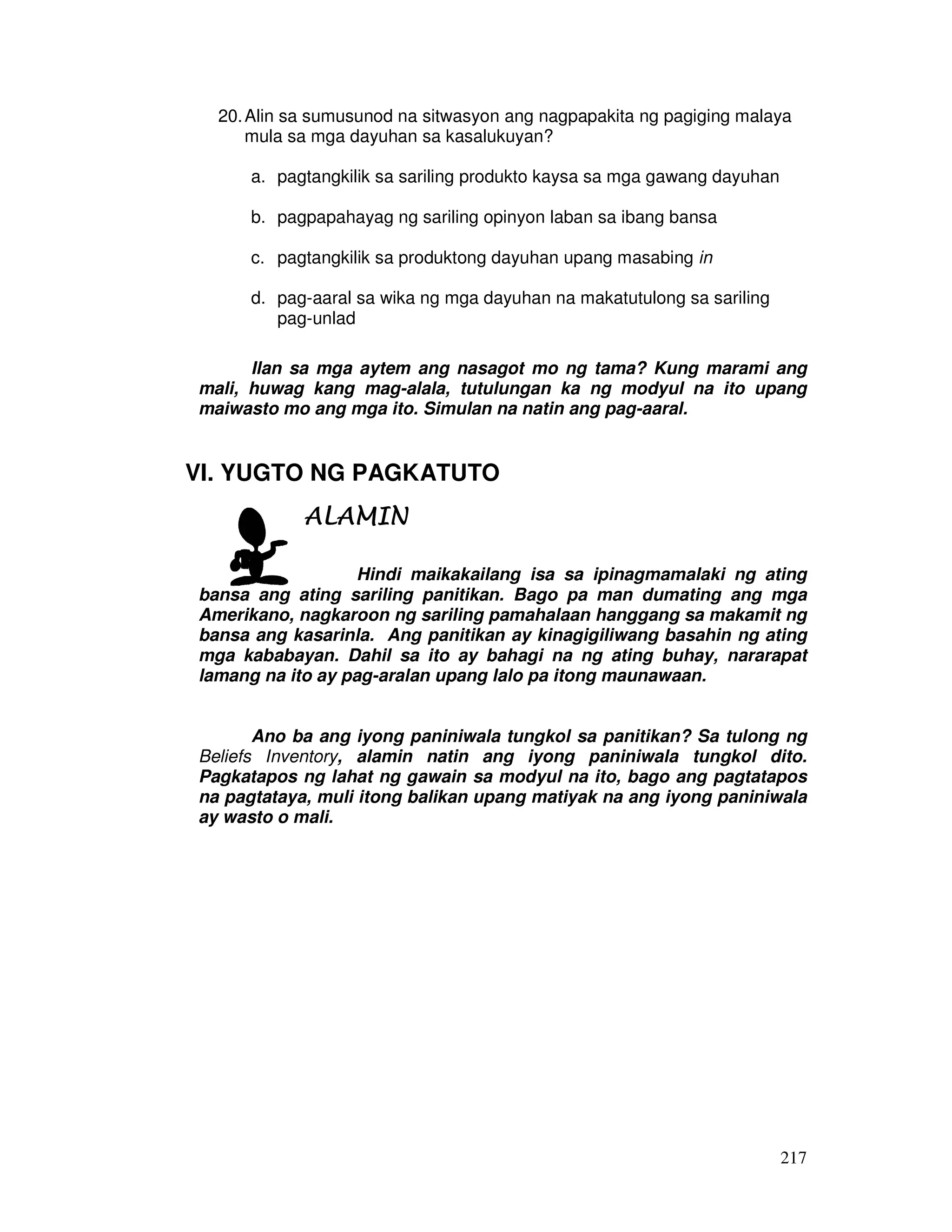 20. Alin sa sumusunod na sitwasyon ang nagpapakita ng pagiging malaya 
217 
mula sa mga dayuhan sa kasalukuyan? 
a. pagtangkilik sa sariling produkto kaysa sa mga gawang dayuhan 
b. pagpapahayag ng sariling opinyon laban sa ibang bansa 
c. pagtangkilik sa produktong dayuhan upang masabing in 
d. pag-aaral sa wika ng mga dayuhan na makatutulong sa sariling 
pag-unlad 
Ilan sa mga aytem ang nasagot mo ng tama? Kung marami ang 
mali, huwag kang mag-alala, tutulungan ka ng modyul na ito upang 
maiwasto mo ang mga ito. Simulan na natin ang pag-aaral. 
VI. YUGTO NG PAGKATUTO 
AAAALLLLAAAAMMMMIIIINNNN 
Hindi maikakailang isa sa ipinagmamalaki ng ating 
bansa ang ating sariling panitikan. Bago pa man dumating ang mga 
Amerikano, nagkaroon ng sariling pamahalaan hanggang sa makamit ng 
bansa ang kasarinla. Ang panitikan ay kinagigiliwang basahin ng ating 
mga kababayan. Dahil sa ito ay bahagi na ng ating buhay, nararapat 
lamang na ito ay pag-aralan upang lalo pa itong maunawaan. 
Ano ba ang iyong paniniwala tungkol sa panitikan? Sa tulong ng 
Beliefs Inventory, alamin natin ang iyong paniniwala tungkol dito. 
Pagkatapos ng lahat ng gawain sa modyul na ito, bago ang pagtatapos 
na pagtataya, muli itong balikan upang matiyak na ang iyong paniniwala 
ay wasto o mali. 
 
