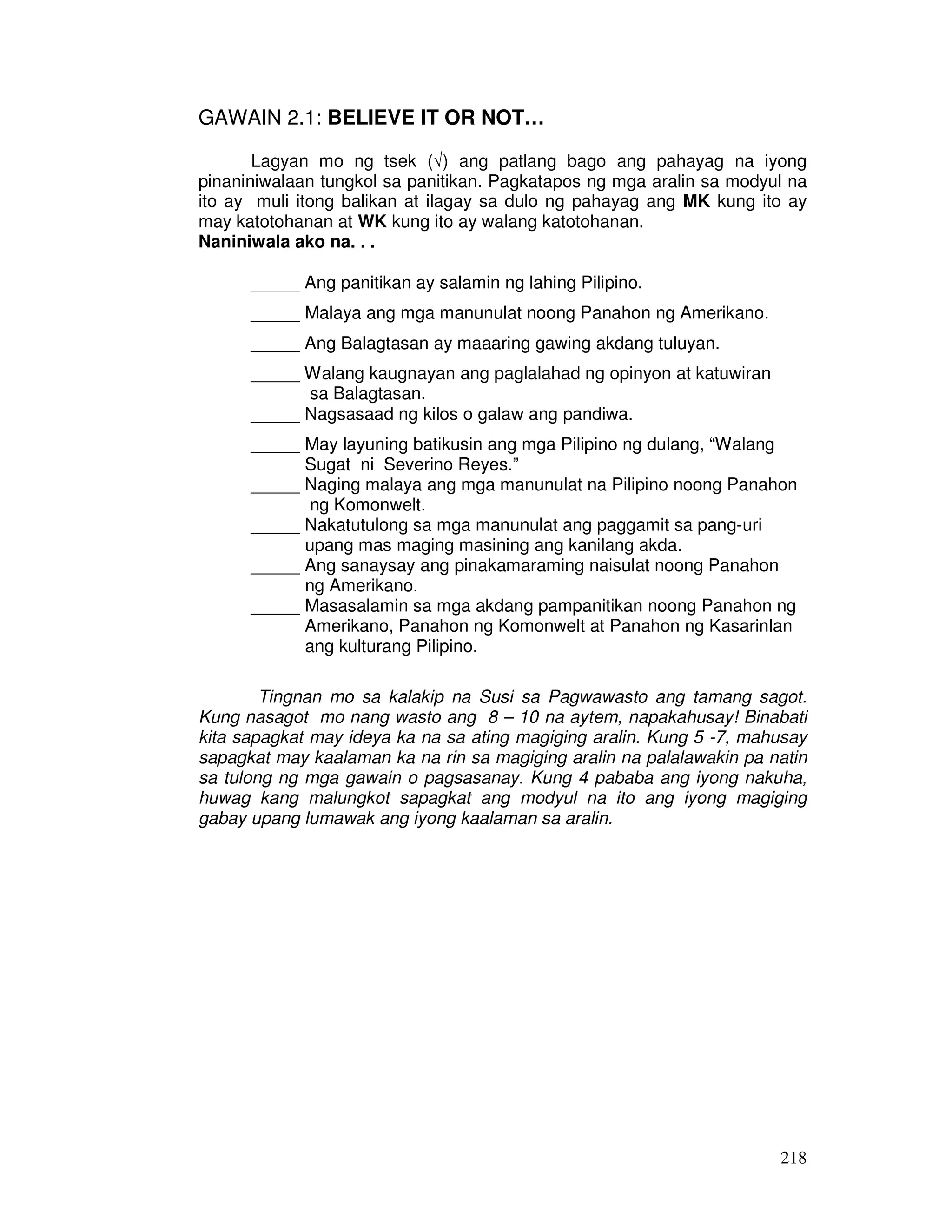 218 
GAWAIN 2.1: BELIEVE IT OR NOT… 
Lagyan mo ng tsek (Ö) ang patlang bago ang pahayag na iyong 
pinaniniwalaan tungkol sa panitikan. Pagkatapos ng mga aralin sa modyul na 
ito ay muli itong balikan at ilagay sa dulo ng pahayag ang MK kung ito ay 
may katotohanan at WK kung ito ay walang katotohanan. 
Naniniwala ako na. . . 
_____ Ang panitikan ay salamin ng lahing Pilipino. 
_____ Malaya ang mga manunulat noong Panahon ng Amerikano. 
_____ Ang Balagtasan ay maaaring gawing akdang tuluyan. 
_____ Walang kaugnayan ang paglalahad ng opinyon at katuwiran 
sa Balagtasan. 
_____ Nagsasaad ng kilos o galaw ang pandiwa. 
_____ May layuning batikusin ang mga Pilipino ng dulang, “Walang 
Sugat ni Severino Reyes.” 
_____ Naging malaya ang mga manunulat na Pilipino noong Panahon 
ng Komonwelt. 
_____ Nakatutulong sa mga manunulat ang paggamit sa pang-uri 
upang mas maging masining ang kanilang akda. 
_____ Ang sanaysay ang pinakamaraming naisulat noong Panahon 
ng Amerikano. 
_____ Masasalamin sa mga akdang pampanitikan noong Panahon ng 
Amerikano, Panahon ng Komonwelt at Panahon ng Kasarinlan 
ang kulturang Pilipino. 
Tingnan mo sa kalakip na Susi sa Pagwawasto ang tamang sagot. 
Kung nasagot mo nang wasto ang 8 – 10 na aytem, napakahusay! Binabati 
kita sapagkat may ideya ka na sa ating magiging aralin. Kung 5 -7, mahusay 
sapagkat may kaalaman ka na rin sa magiging aralin na palalawakin pa natin 
sa tulong ng mga gawain o pagsasanay. Kung 4 pababa ang iyong nakuha, 
huwag kang malungkot sapagkat ang modyul na ito ang iyong magiging 
gabay upang lumawak ang iyong kaalaman sa aralin. 
 