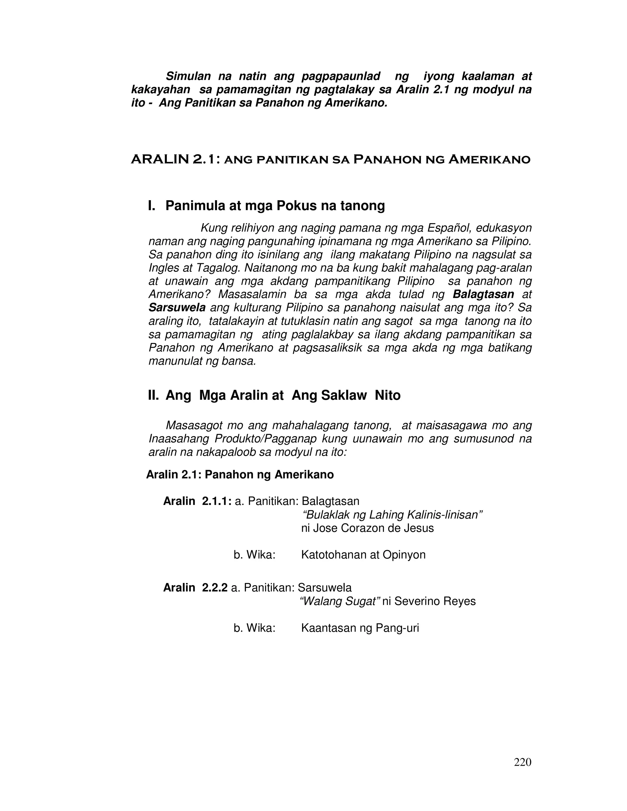 Simulan na natin ang pagpapaunlad ng iyong kaalaman at 
kakayahan sa pamamagitan ng pagtalakay sa Aralin 2.1 ng modyul na 
ito - Ang Panitikan sa Panahon ng Amerikano. 
ARALIN 2.1: ang panitikan sa Panahon ng Amerikano 
220 
I. Panimula at mga Pokus na tanong 
Kung relihiyon ang naging pamana ng mga Español, edukasyon 
naman ang naging pangunahing ipinamana ng mga Amerikano sa Pilipino. 
Sa panahon ding ito isinilang ang ilang makatang Pilipino na nagsulat sa 
Ingles at Tagalog. Naitanong mo na ba kung bakit mahalagang pag-aralan 
at unawain ang mga akdang pampanitikang Pilipino sa panahon ng 
Amerikano? Masasalamin ba sa mga akda tulad ng Balagtasan at 
Sarsuwela ang kulturang Pilipino sa panahong naisulat ang mga ito? Sa 
araling ito, tatalakayin at tutuklasin natin ang sagot sa mga tanong na ito 
sa pamamagitan ng ating paglalakbay sa ilang akdang pampanitikan sa 
Panahon ng Amerikano at pagsasaliksik sa mga akda ng mga batikang 
manunulat ng bansa. 
II. Ang Mga Aralin at Ang Saklaw Nito 
Masasagot mo ang mahahalagang tanong, at maisasagawa mo ang 
Inaasahang Produkto/Pagganap kung uunawain mo ang sumusunod na 
aralin na nakapaloob sa modyul na ito: 
Aralin 2.1: Panahon ng Amerikano 
Aralin 2.1.1: a. Panitikan: Balagtasan 
“Bulaklak ng Lahing Kalinis-linisan” 
ni Jose Corazon de Jesus 
b. Wika: Katotohanan at Opinyon 
Aralin 2.2.2 a. Panitikan: Sarsuwela 
“Walang Sugat” ni Severino Reyes 
b. Wika: Kaantasan ng Pang-uri 
 