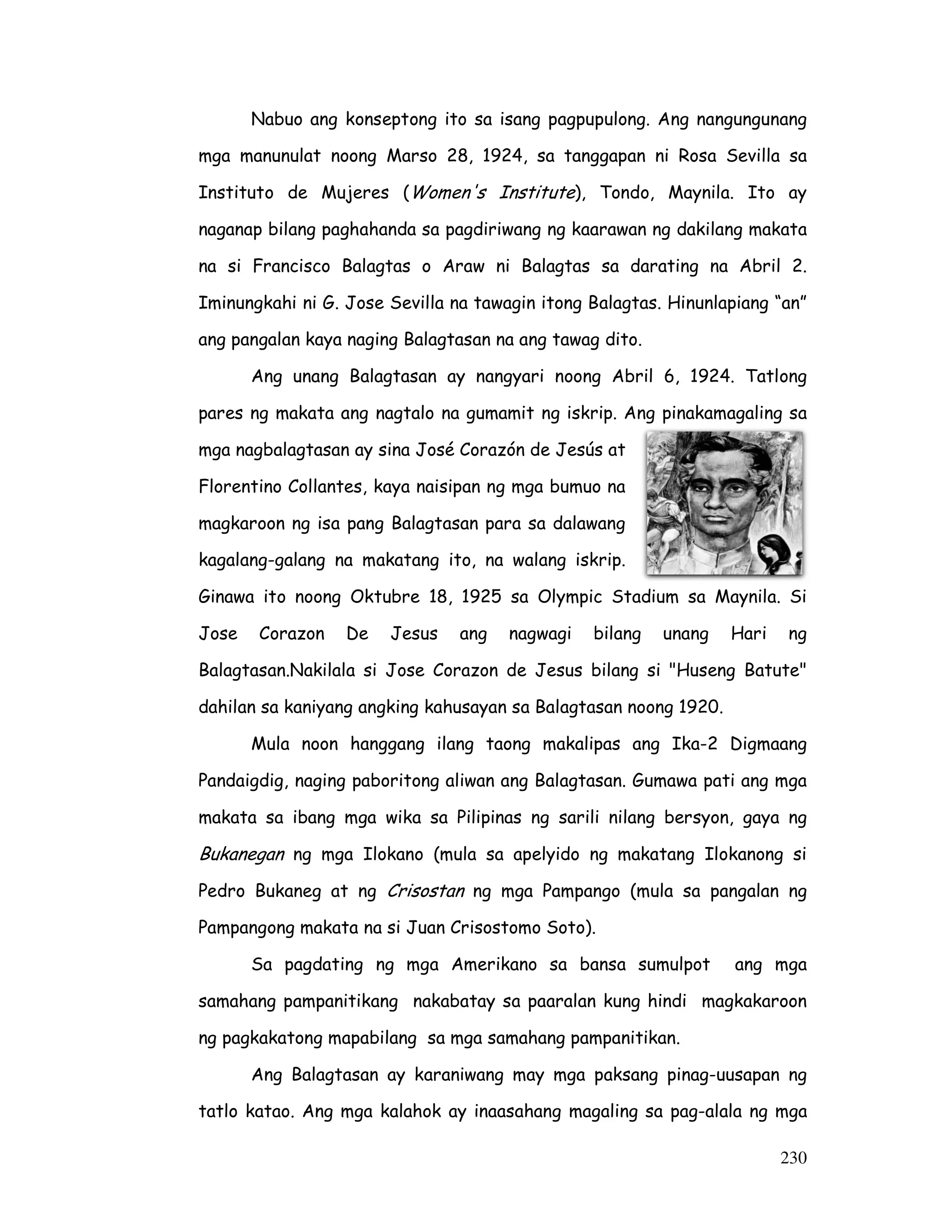 Nabuo ang konseptong ito sa isang pagpupulong. Ang nangungunang 
mga manunulat noong Marso 28, 1924, sa tanggapan ni Rosa Sevilla sa 
Instituto de Mujeres (Women's Institute), Tondo, Maynila. Ito ay 
naganap bilang paghahanda sa pagdiriwang ng kaarawan ng dakilang makata 
na si Francisco Balagtas o Araw ni Balagtas sa darating na Abril 2. 
Iminungkahi ni G. Jose Sevilla na tawagin itong Balagtas. Hinunlapiang “an” 
ang pangalan kaya naging Balagtasan na ang tawag dito. 
Ang unang Balagtasan ay nangyari noong Abril 6, 1924. Tatlong 
pares ng makata ang nagtalo na gumamit ng iskrip. Ang pinakamagaling sa 
mga nagbalagtasan ay sina José Corazón de Jesús at 
Florentino Collantes, kaya naisipan ng mga bumuo na 
magkaroon ng isa pang Balagtasan para sa dalawang 
kagalang-galang na makatang ito, na walang iskrip. 
Ginawa ito noong Oktubre 18, 1925 sa Olympic Stadium sa Maynila. Si 
Jose Corazon De Jesus ang nagwagi bilang unang Hari ng 
Balagtasan.Nakilala si Jose Corazon de Jesus bilang si Huseng Batute 
dahilan sa kaniyang angking kahusayan sa Balagtasan noong 1920. 
Mula noon hanggang ilang taong makalipas ang Ika-2 Digmaang 
Pandaigdig, naging paboritong aliwan ang Balagtasan. Gumawa pati ang mga 
makata sa ibang mga wika sa Pilipinas ng sarili nilang bersyon, gaya ng 
Bukanegan ng mga Ilokano (mula sa apelyido ng makatang Ilokanong si 
Pedro Bukaneg at ng Crisostan ng mga Pampango (mula sa pangalan ng 
Pampangong makata na si Juan Crisostomo Soto). 
Sa pagdating ng mga Amerikano sa bansa sumulpot ang mga 
samahang pampanitikang nakabatay sa paaralan kung hindi magkakaroon 
ng pagkakatong mapabilang sa mga samahang pampanitikan. 
Ang Balagtasan ay karaniwang may mga paksang pinag-uusapan ng 
tatlo katao. Ang mga kalahok ay inaasahang magaling sa pag-alala ng mga 
230 
 